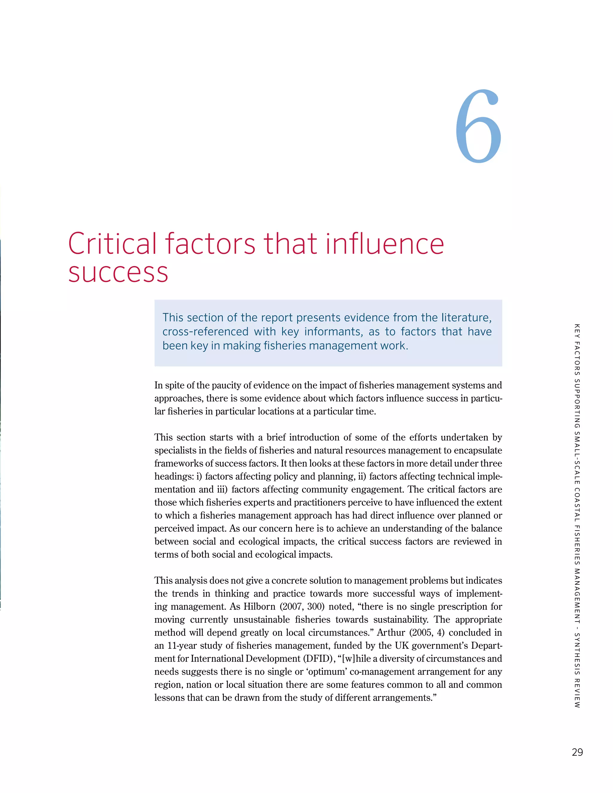 KEYFACTORSSUPPORTINGSMALL-SCALECOASTALFISHERIESMANAGEMENT-SYNTHESISREVIEW
29
6
6.	Critical factors that influence 		
	success
This section of the report presents evidence from the literature,
cross-referenced with key informants, as to factors that have
been key in making fisheries management work.
In spite of the paucity of evidence on the impact of fisheries management systems and
approaches, there is some evidence about which factors influence success in particu-
lar fisheries in particular locations at a particular time.
This section starts with a brief introduction of some of the efforts undertaken by
specialists in the fields of fisheries and natural resources management to encapsulate
frameworks of success factors. It then looks at these factors in more detail under three
headings: i) factors affecting policy and planning, ii) factors affecting technical imple-
mentation and iii) factors affecting community engagement. The critical factors are
those which fisheries experts and practitioners perceive to have influenced the extent
to which a fisheries management approach has had direct influence over planned or
perceived impact. As our concern here is to achieve an understanding of the balance
between social and ecological impacts, the critical success factors are reviewed in
terms of both social and ecological impacts.
This analysis does not give a concrete solution to management problems but indicates
the trends in thinking and practice towards more successful ways of implement-
ing management. As Hilborn (2007, 300) noted, “there is no single prescription for
moving currently unsustainable fisheries towards sustainability. The appropriate
method will depend greatly on local circumstances.” Arthur (2005, 4) concluded in
an 11-year study of fisheries management, funded by the UK government’s Depart-
ment for International Development (DFID), “[w]hile a diversity of circumstances and
needs suggests there is no single or ‘optimum’ co-management arrangement for any
region, nation or local situation there are some features common to all and common
lessons that can be drawn from the study of different arrangements.”
 