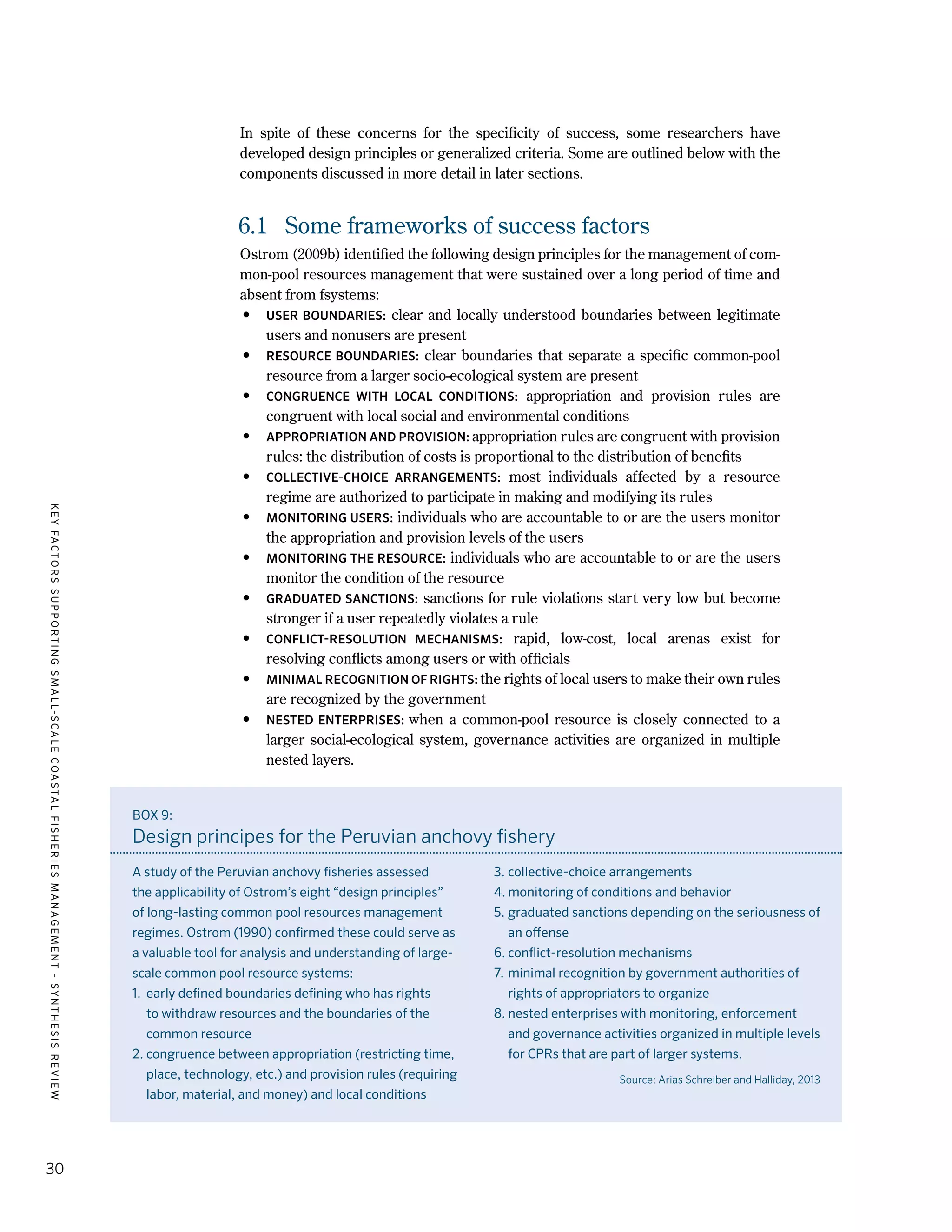 KEYFACTORSSUPPORTINGSMALL-SCALECOASTALFISHERIESMANAGEMENT-SYNTHESISREVIEW
30
In spite of these concerns for the specificity of success, some researchers have
developed design principles or generalized criteria. Some are outlined below with the
components discussed in more detail in later sections.
6.1	 Some frameworks of success factors
Ostrom (2009b) identified the following design principles for the management of com-
mon-pool resources management that were sustained over a long period of time and
absent from fsystems:
•	 USER BOUNDARIES: clear and locally understood boundaries between legitimate
users and nonusers are present
•	 RESOURCE BOUNDARIES: clear boundaries that separate a specific common-pool
resource from a larger socio-ecological system are present
•	 CONGRUENCE WITH LOCAL CONDITIONS: appropriation and provision rules are
congruent with local social and environmental conditions
•	 APPROPRIATION AND PROVISION: appropriation rules are congruent with provision
rules: the distribution of costs is proportional to the distribution of benefits
•	 COLLECTIVE-CHOICE ARRANGEMENTS: most individuals affected by a resource
regime are authorized to participate in making and modifying its rules
•	 MONITORING USERS: individuals who are accountable to or are the users monitor
the appropriation and provision levels of the users
•	 MONITORING THE RESOURCE: individuals who are accountable to or are the users
monitor the condition of the resource
•	 GRADUATED SANCTIONS: sanctions for rule violations start very low but become
stronger if a user repeatedly violates a rule
•	 CONFLICT-RESOLUTION MECHANISMS: rapid, low-cost, local arenas exist for
resolving conflicts among users or with officials
•	 MINIMAL RECOGNITION OF RIGHTS: the rights of local users to make their own rules
are recognized by the government
•	 NESTED ENTERPRISES: when a common-pool resource is closely connected to a
larger social-ecological system, governance activities are organized in multiple
nested layers.
BOX 9:
Design principes for the Peruvian anchovy fishery
A study of the Peruvian anchovy fisheries assessed
the applicability of Ostrom’s eight “design principles”
of long-lasting common pool resources management
regimes. Ostrom (1990) confirmed these could serve as
a valuable tool for analysis and understanding of large-
scale common pool resource systems:
1. 	early defined boundaries defining who has rights
to withdraw resources and the boundaries of the
common resource
2.	congruence between appropriation (restricting time,
place, technology, etc.) and provision rules (requiring
labor, material, and money) and local conditions
3.	collective-choice arrangements
4.	monitoring of conditions and behavior
5.	graduated sanctions depending on the seriousness of
an offense
6.	conflict-resolution mechanisms
7.	minimal recognition by government authorities of
rights of appropriators to organize
8.	nested enterprises with monitoring, enforcement
and governance activities organized in multiple levels
for CPRs that are part of larger systems.
Source: Arias Schreiber and Halliday, 2013
 