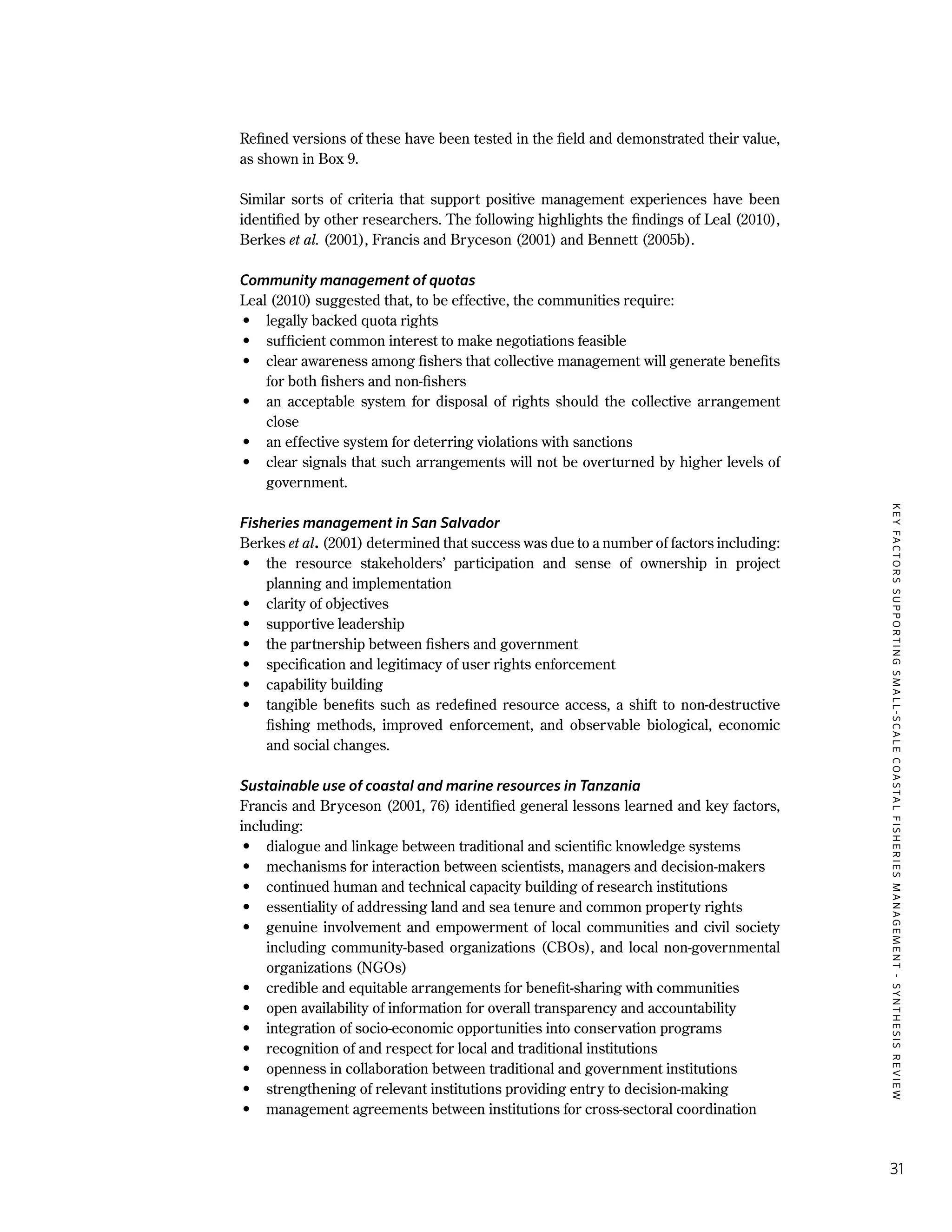 KEYFACTORSSUPPORTINGSMALL-SCALECOASTALFISHERIESMANAGEMENT-SYNTHESISREVIEW
31
Refined versions of these have been tested in the field and demonstrated their value,
as shown in Box 9.
Similar sorts of criteria that support positive management experiences have been
identified by other researchers. The following highlights the findings of Leal (2010),
Berkes et al. (2001), Francis and Bryceson (2001) and Bennett (2005b).
Community management of quotas
Leal (2010) suggested that, to be effective, the communities require:
•	 legally backed quota rights
•	 sufficient common interest to make negotiations feasible
•	 clear awareness among fishers that collective management will generate benefits
for both fishers and non-fishers
•	 an acceptable system for disposal of rights should the collective arrangement
close
•	 an effective system for deterring violations with sanctions
•	 clear signals that such arrangements will not be overturned by higher levels of
government.
Fisheries management in San Salvador
Berkes et al. (2001) determined that success was due to a number of factors including:
•	 the resource stakeholders’ participation and sense of ownership in project
planning and implementation
•	 clarity of objectives
•	 supportive leadership
•	 the partnership between fishers and government
•	 specification and legitimacy of user rights enforcement
•	 capability building
•	 tangible benefits such as redefined resource access, a shift to non-destructive
fishing methods, improved enforcement, and observable biological, economic
and social changes.
Sustainable use of coastal and marine resources in Tanzania
Francis and Bryceson (2001, 76) identified general lessons learned and key factors,
including:
•	 dialogue and linkage between traditional and scientific knowledge systems
•	 mechanisms for interaction between scientists, managers and decision-makers
•	 continued human and technical capacity building of research institutions
•	 essentiality of addressing land and sea tenure and common property rights
•	 genuine involvement and empowerment of local communities and civil society
including community-based organizations (CBOs), and local non-governmental
organizations (NGOs)
•	 credible and equitable arrangements for benefit-sharing with communities
•	 open availability of information for overall transparency and accountability
•	 integration of socio-economic opportunities into conservation programs
•	 recognition of and respect for local and traditional institutions
•	 openness in collaboration between traditional and government institutions
•	 strengthening of relevant institutions providing entry to decision-making
•	 management agreements between institutions for cross-sectoral coordination
 