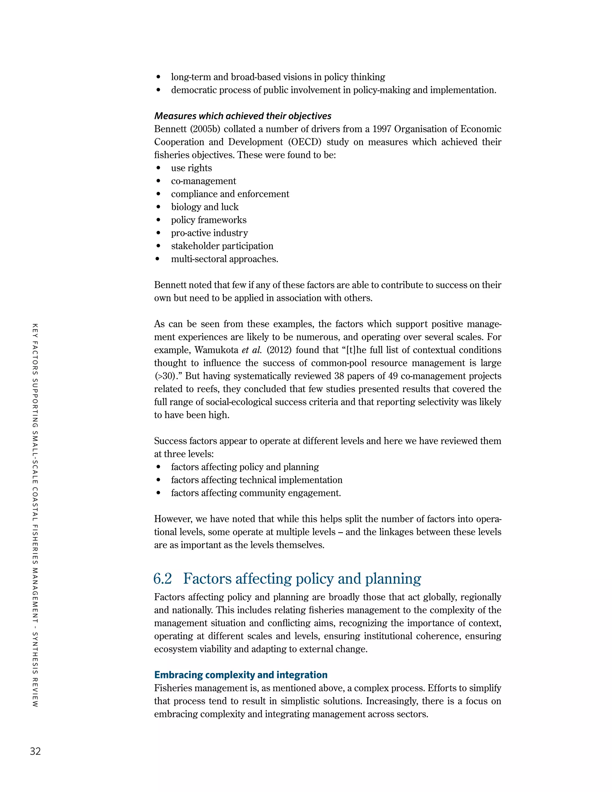 KEYFACTORSSUPPORTINGSMALL-SCALECOASTALFISHERIESMANAGEMENT-SYNTHESISREVIEW
32
•	 long-term and broad-based visions in policy thinking
•	 democratic process of public involvement in policy-making and implementation.
Measures which achieved their objectives
Bennett (2005b) collated a number of drivers from a 1997 Organisation of Economic
Cooperation and Development (OECD) study on measures which achieved their
fisheries objectives. These were found to be:
•	 use rights
•	co-management
•	 compliance and enforcement
•	 biology and luck
•	 policy frameworks
•	 pro-active industry
•	 stakeholder participation
•	 multi-sectoral approaches.
Bennett noted that few if any of these factors are able to contribute to success on their
own but need to be applied in association with others.
As can be seen from these examples, the factors which support positive manage-
ment experiences are likely to be numerous, and operating over several scales. For
example, Wamukota et al. (2012) found that “[t]he full list of contextual conditions
thought to influence the success of common-pool resource management is large
(>30).” But having systematically reviewed 38 papers of 49 co-management projects
related to reefs, they concluded that few studies presented results that covered the
full range of social-ecological success criteria and that reporting selectivity was likely
to have been high.
Success factors appear to operate at different levels and here we have reviewed them
at three levels:
•	 factors affecting policy and planning
•	 factors affecting technical implementation
•	 factors affecting community engagement.
However, we have noted that while this helps split the number of factors into opera-
tional levels, some operate at multiple levels – and the linkages between these levels
are as important as the levels themselves.
6.2	 Factors affecting policy and planning
Factors affecting policy and planning are broadly those that act globally, regionally
and nationally. This includes relating fisheries management to the complexity of the
management situation and conflicting aims, recognizing the importance of context,
operating at different scales and levels, ensuring institutional coherence, ensuring
ecosystem viability and adapting to external change.
Embracing complexity and integration
Fisheries management is, as mentioned above, a complex process. Efforts to simplify
that process tend to result in simplistic solutions. Increasingly, there is a focus on
embracing complexity and integrating management across sectors.
 
