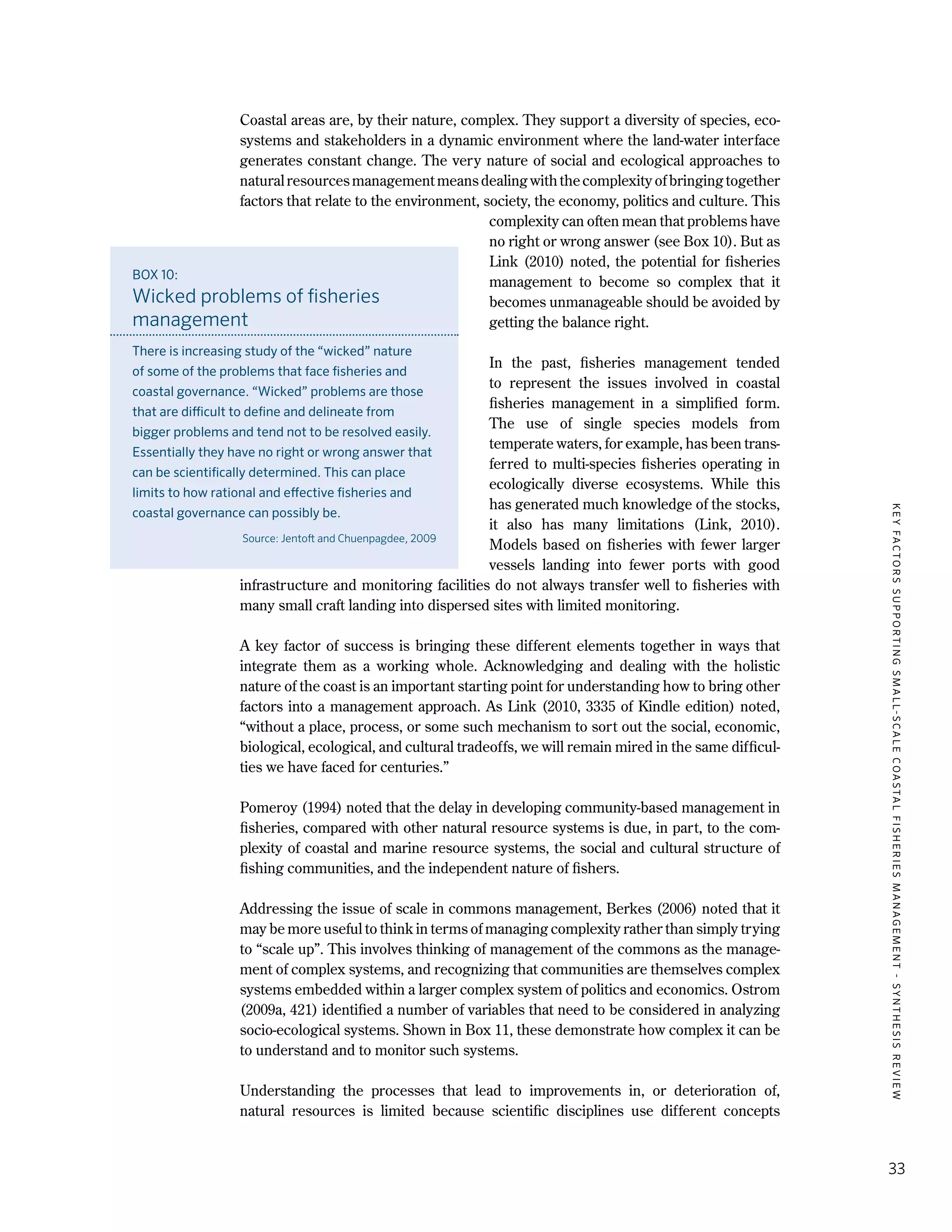 KEYFACTORSSUPPORTINGSMALL-SCALECOASTALFISHERIESMANAGEMENT-SYNTHESISREVIEW
33
Coastal areas are, by their nature, complex. They support a diversity of species, eco-
systems and stakeholders in a dynamic environment where the land-water interface
generates constant change. The very nature of social and ecological approaches to
natural resources management means dealing with the complexity of bringing together
factors that relate to the environment, society, the economy, politics and culture. This
complexity can often mean that problems have
no right or wrong answer (see Box 10). But as
Link (2010) noted, the potential for fisheries
management to become so complex that it
becomes unmanageable should be avoided by
getting the balance right.
In the past, fisheries management tended
to represent the issues involved in coastal
fisheries management in a simplified form.
The use of single species models from
temperate waters, for example, has been trans-
ferred to multi-species fisheries operating in
ecologically diverse ecosystems. While this
has generated much knowledge of the stocks,
it also has many limitations (Link, 2010).
Models based on fisheries with fewer larger
vessels landing into fewer ports with good
infrastructure and monitoring facilities do not always transfer well to fisheries with
many small craft landing into dispersed sites with limited monitoring.
A key factor of success is bringing these different elements together in ways that
integrate them as a working whole. Acknowledging and dealing with the holistic
nature of the coast is an important starting point for understanding how to bring other
factors into a management approach. As Link (2010, 3335 of Kindle edition) noted,
“without a place, process, or some such mechanism to sort out the social, economic,
biological, ecological, and cultural tradeoffs, we will remain mired in the same difficul-
ties we have faced for centuries.”
Pomeroy (1994) noted that the delay in developing community-based management in
fisheries, compared with other natural resource systems is due, in part, to the com-
plexity of coastal and marine resource systems, the social and cultural structure of
fishing communities, and the independent nature of fishers.
Addressing the issue of scale in commons management, Berkes (2006) noted that it
may be more useful to think in terms of managing complexity rather than simply trying
to “scale up”. This involves thinking of management of the commons as the manage-
ment of complex systems, and recognizing that communities are themselves complex
systems embedded within a larger complex system of politics and economics. Ostrom
(2009a, 421) identified a number of variables that need to be considered in analyzing
socio-ecological systems. Shown in Box 11, these demonstrate how complex it can be
to understand and to monitor such systems.
Understanding the processes that lead to improvements in, or deterioration of,
natural resources is limited because scientific disciplines use different concepts
BOX 10:
Wicked problems of fisheries
management
There is increasing study of the “wicked” nature
of some of the problems that face fisheries and
coastal governance. “Wicked” problems are those
that are difficult to define and delineate from
bigger problems and tend not to be resolved easily.
Essentially they have no right or wrong answer that
can be scientifically determined. This can place
limits to how rational and effective fisheries and
coastal governance can possibly be.
Source: Jentoft and Chuenpagdee, 2009
 