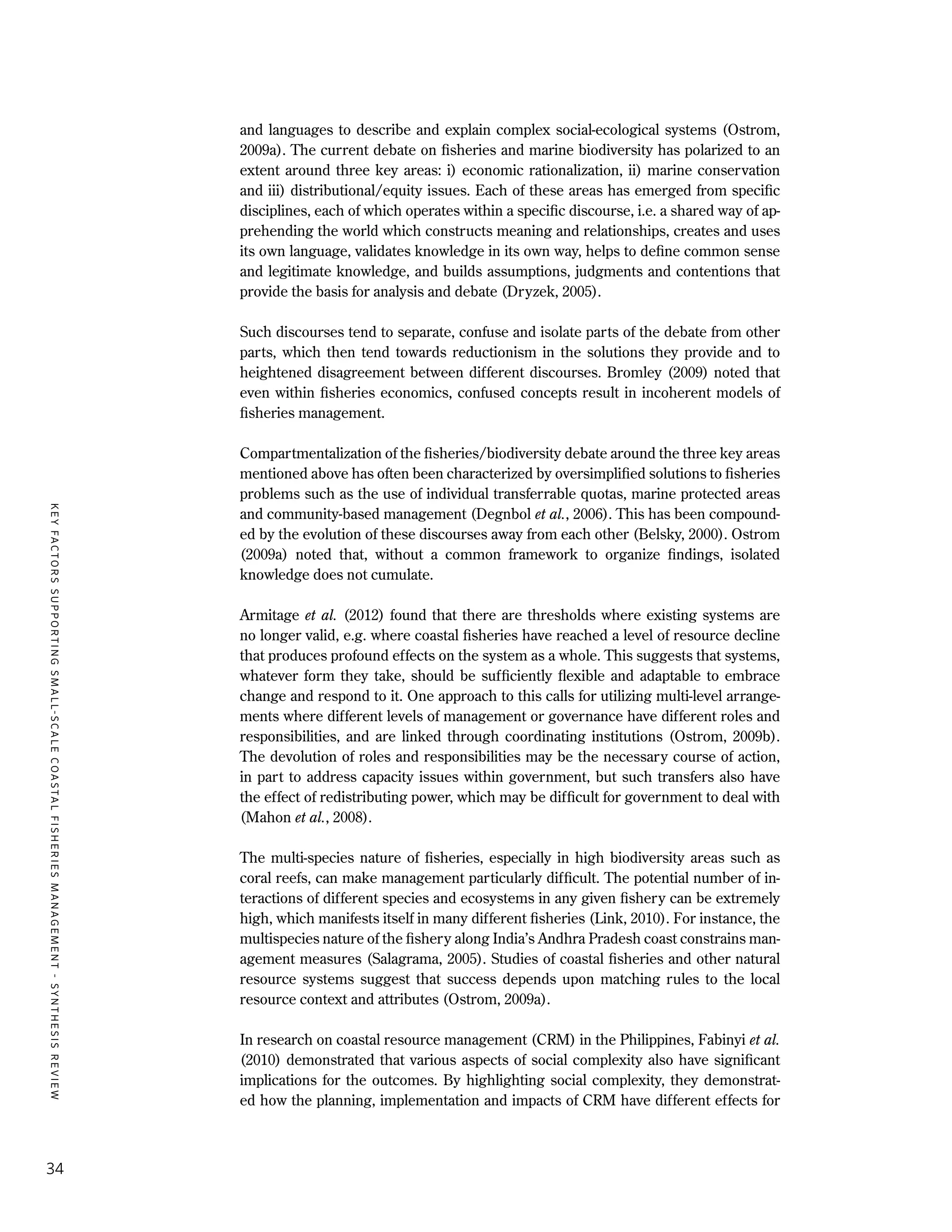 KEYFACTORSSUPPORTINGSMALL-SCALECOASTALFISHERIESMANAGEMENT-SYNTHESISREVIEW
34
and languages to describe and explain complex social-ecological systems (Ostrom,
2009a). The current debate on fisheries and marine biodiversity has polarized to an
extent around three key areas: i) economic rationalization, ii) marine conservation
and iii) distributional/equity issues. Each of these areas has emerged from specific
disciplines, each of which operates within a specific discourse, i.e. a shared way of ap-
prehending the world which constructs meaning and relationships, creates and uses
its own language, validates knowledge in its own way, helps to define common sense
and legitimate knowledge, and builds assumptions, judgments and contentions that
provide the basis for analysis and debate (Dryzek, 2005).
Such discourses tend to separate, confuse and isolate parts of the debate from other
parts, which then tend towards reductionism in the solutions they provide and to
heightened disagreement between different discourses. Bromley (2009) noted that
even within fisheries economics, confused concepts result in incoherent models of
fisheries management.
Compartmentalization of the fisheries/biodiversity debate around the three key areas
mentioned above has often been characterized by oversimplified solutions to fisheries
problems such as the use of individual transferrable quotas, marine protected areas
and community-based management (Degnbol et al., 2006). This has been compound-
ed by the evolution of these discourses away from each other (Belsky, 2000). Ostrom
(2009a) noted that, without a common framework to organize findings, isolated
knowledge does not cumulate.
Armitage et al. (2012) found that there are thresholds where existing systems are
no longer valid, e.g. where coastal fisheries have reached a level of resource decline
that produces profound effects on the system as a whole. This suggests that systems,
whatever form they take, should be sufficiently flexible and adaptable to embrace
change and respond to it. One approach to this calls for utilizing multi-level arrange-
ments where different levels of management or governance have different roles and
responsibilities, and are linked through coordinating institutions (Ostrom, 2009b).
The devolution of roles and responsibilities may be the necessary course of action,
in part to address capacity issues within government, but such transfers also have
the effect of redistributing power, which may be difficult for government to deal with
(Mahon et al., 2008).
The multi-species nature of fisheries, especially in high biodiversity areas such as
coral reefs, can make management particularly difficult. The potential number of in-
teractions of different species and ecosystems in any given fishery can be extremely
high, which manifests itself in many different fisheries (Link, 2010). For instance, the
multispecies nature of the fishery along India’s Andhra Pradesh coast constrains man-
agement measures (Salagrama, 2005). Studies of coastal fisheries and other natural
resource systems suggest that success depends upon matching rules to the local
resource context and attributes (Ostrom, 2009a).
In research on coastal resource management (CRM) in the Philippines, Fabinyi et al.
(2010) demonstrated that various aspects of social complexity also have significant
implications for the outcomes. By highlighting social complexity, they demonstrat-
ed how the planning, implementation and impacts of CRM have different effects for
 