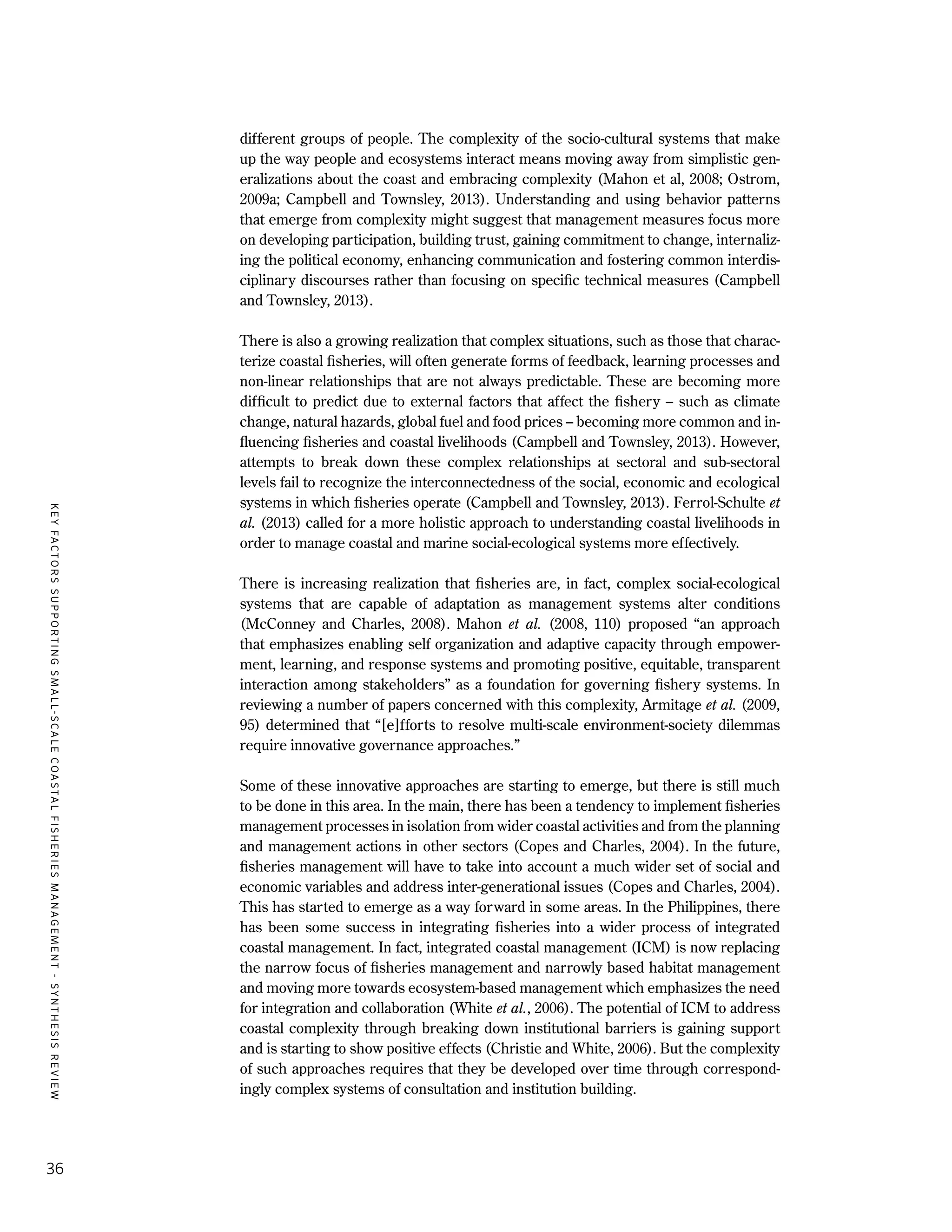 KEYFACTORSSUPPORTINGSMALL-SCALECOASTALFISHERIESMANAGEMENT-SYNTHESISREVIEW
36
different groups of people. The complexity of the socio-cultural systems that make
up the way people and ecosystems interact means moving away from simplistic gen-
eralizations about the coast and embracing complexity (Mahon et al, 2008; Ostrom,
2009a; Campbell and Townsley, 2013). Understanding and using behavior patterns
that emerge from complexity might suggest that management measures focus more
on developing participation, building trust, gaining commitment to change, internaliz-
ing the political economy, enhancing communication and fostering common interdis-
ciplinary discourses rather than focusing on specific technical measures (Campbell
and Townsley, 2013).
There is also a growing realization that complex situations, such as those that charac-
terize coastal fisheries, will often generate forms of feedback, learning processes and
non-linear relationships that are not always predictable. These are becoming more
difficult to predict due to external factors that affect the fishery – such as climate
change, natural hazards, global fuel and food prices – becoming more common and in-
fluencing fisheries and coastal livelihoods (Campbell and Townsley, 2013). However,
attempts to break down these complex relationships at sectoral and sub-sectoral
levels fail to recognize the interconnectedness of the social, economic and ecological
systems in which fisheries operate (Campbell and Townsley, 2013). Ferrol-Schulte et
al. (2013) called for a more holistic approach to understanding coastal livelihoods in
order to manage coastal and marine social-ecological systems more effectively.
There is increasing realization that fisheries are, in fact, complex social-ecological
systems that are capable of adaptation as management systems alter conditions
(McConney and Charles, 2008). Mahon et al. (2008, 110) proposed “an approach
that emphasizes enabling self organization and adaptive capacity through empower-
ment, learning, and response systems and promoting positive, equitable, transparent
interaction among stakeholders” as a foundation for governing fishery systems. In
reviewing a number of papers concerned with this complexity, Armitage et al. (2009,
95) determined that “[e]fforts to resolve multi-scale environment-society dilemmas
require innovative governance approaches.”
Some of these innovative approaches are starting to emerge, but there is still much
to be done in this area. In the main, there has been a tendency to implement fisheries
management processes in isolation from wider coastal activities and from the planning
and management actions in other sectors (Copes and Charles, 2004). In the future,
fisheries management will have to take into account a much wider set of social and
economic variables and address inter-generational issues (Copes and Charles, 2004).
This has started to emerge as a way forward in some areas. In the Philippines, there
has been some success in integrating fisheries into a wider process of integrated
coastal management. In fact, integrated coastal management (ICM) is now replacing
the narrow focus of fisheries management and narrowly based habitat management
and moving more towards ecosystem-based management which emphasizes the need
for integration and collaboration (White et al., 2006). The potential of ICM to address
coastal complexity through breaking down institutional barriers is gaining support
and is starting to show positive effects (Christie and White, 2006). But the complexity
of such approaches requires that they be developed over time through correspond-
ingly complex systems of consultation and institution building.
 