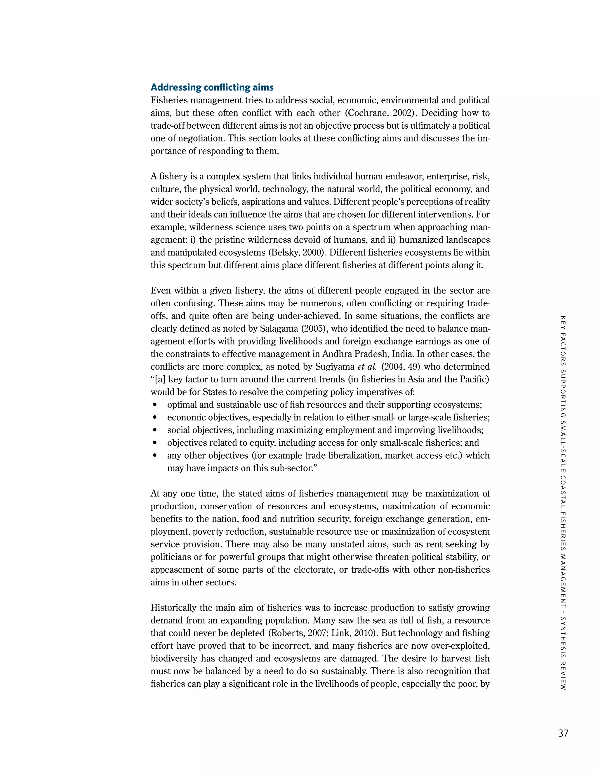 KEYFACTORSSUPPORTINGSMALL-SCALECOASTALFISHERIESMANAGEMENT-SYNTHESISREVIEW
37
Addressing conflicting aims
Fisheries management tries to address social, economic, environmental and political
aims, but these often conflict with each other (Cochrane, 2002). Deciding how to
trade-off between different aims is not an objective process but is ultimately a political
one of negotiation. This section looks at these conflicting aims and discusses the im-
portance of responding to them.
A fishery is a complex system that links individual human endeavor, enterprise, risk,
culture, the physical world, technology, the natural world, the political economy, and
wider society’s beliefs, aspirations and values. Different people’s perceptions of reality
and their ideals can influence the aims that are chosen for different interventions. For
example, wilderness science uses two points on a spectrum when approaching man-
agement: i) the pristine wilderness devoid of humans, and ii) humanized landscapes
and manipulated ecosystems (Belsky, 2000). Different fisheries ecosystems lie within
this spectrum but different aims place different fisheries at different points along it.
Even within a given fishery, the aims of different people engaged in the sector are
often confusing. These aims may be numerous, often conflicting or requiring trade-
offs, and quite often are being under-achieved. In some situations, the conflicts are
clearly defined as noted by Salagama (2005), who identified the need to balance man-
agement efforts with providing livelihoods and foreign exchange earnings as one of
the constraints to effective management in Andhra Pradesh, India. In other cases, the
conflicts are more complex, as noted by Sugiyama et al. (2004, 49) who determined
“[a] key factor to turn around the current trends (in fisheries in Asia and the Pacific)
would be for States to resolve the competing policy imperatives of:
•	 optimal and sustainable use of fish resources and their supporting ecosystems;
•	 economic objectives, especially in relation to either small- or large-scale fisheries;
•	 social objectives, including maximizing employment and improving livelihoods;
•	 objectives related to equity, including access for only small-scale fisheries; and
•	 any other objectives (for example trade liberalization, market access etc.) which
may have impacts on this sub-sector.”
At any one time, the stated aims of fisheries management may be maximization of
production, conservation of resources and ecosystems, maximization of economic
benefits to the nation, food and nutrition security, foreign exchange generation, em-
ployment, poverty reduction, sustainable resource use or maximization of ecosystem
service provision. There may also be many unstated aims, such as rent seeking by
politicians or for powerful groups that might otherwise threaten political stability, or
appeasement of some parts of the electorate, or trade-offs with other non-fisheries
aims in other sectors.
Historically the main aim of fisheries was to increase production to satisfy growing
demand from an expanding population. Many saw the sea as full of fish, a resource
that could never be depleted (Roberts, 2007; Link, 2010). But technology and fishing
effort have proved that to be incorrect, and many fisheries are now over-exploited,
biodiversity has changed and ecosystems are damaged. The desire to harvest fish
must now be balanced by a need to do so sustainably. There is also recognition that
fisheries can play a significant role in the livelihoods of people, especially the poor, by
 
