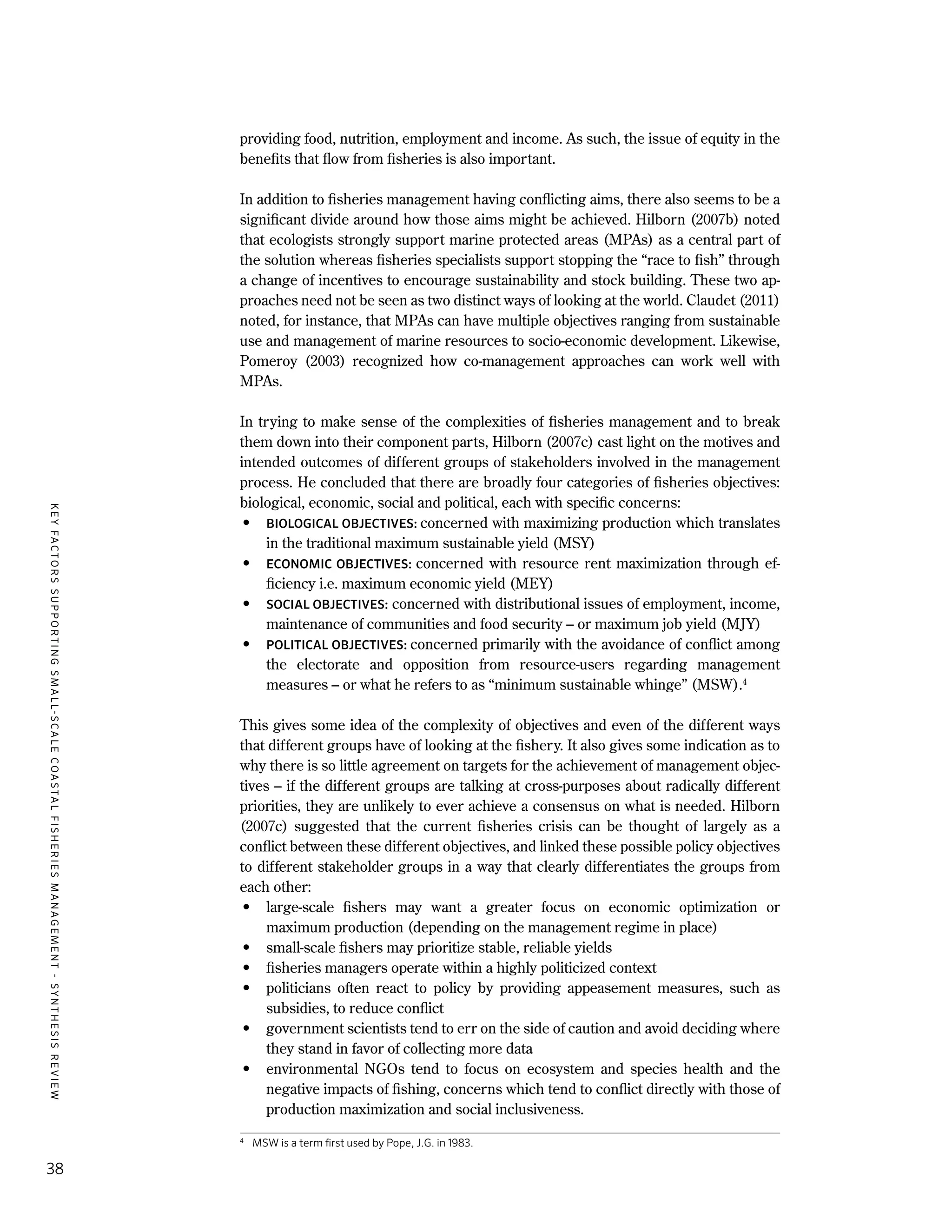 KEYFACTORSSUPPORTINGSMALL-SCALECOASTALFISHERIESMANAGEMENT-SYNTHESISREVIEW
38
providing food, nutrition, employment and income. As such, the issue of equity in the
benefits that flow from fisheries is also important.
In addition to fisheries management having conflicting aims, there also seems to be a
significant divide around how those aims might be achieved. Hilborn (2007b) noted
that ecologists strongly support marine protected areas (MPAs) as a central part of
the solution whereas fisheries specialists support stopping the “race to fish” through
a change of incentives to encourage sustainability and stock building. These two ap-
proaches need not be seen as two distinct ways of looking at the world. Claudet (2011)
noted, for instance, that MPAs can have multiple objectives ranging from sustainable
use and management of marine resources to socio-economic development. Likewise,
Pomeroy (2003) recognized how co-management approaches can work well with
MPAs.
In trying to make sense of the complexities of fisheries management and to break
them down into their component parts, Hilborn (2007c) cast light on the motives and
intended outcomes of different groups of stakeholders involved in the management
process. He concluded that there are broadly four categories of fisheries objectives:
biological, economic, social and political, each with specific concerns:
•	 BIOLOGICAL OBJECTIVES: concerned with maximizing production which translates
in the traditional maximum sustainable yield (MSY)
•	 ECONOMIC OBJECTIVES: concerned with resource rent maximization through ef-
ficiency i.e. maximum economic yield (MEY)
•	 SOCIAL OBJECTIVES: concerned with distributional issues of employment, income,
maintenance of communities and food security – or maximum job yield (MJY)
•	 POLITICAL OBJECTIVES: concerned primarily with the avoidance of conflict among
the electorate and opposition from resource-users regarding management
measures – or what he refers to as “minimum sustainable whinge” (MSW).4
This gives some idea of the complexity of objectives and even of the different ways
that different groups have of looking at the fishery. It also gives some indication as to
why there is so little agreement on targets for the achievement of management objec-
tives – if the different groups are talking at cross-purposes about radically different
priorities, they are unlikely to ever achieve a consensus on what is needed. Hilborn
(2007c) suggested that the current fisheries crisis can be thought of largely as a
conflict between these different objectives, and linked these possible policy objectives
to different stakeholder groups in a way that clearly differentiates the groups from
each other:
•	 large-scale fishers may want a greater focus on economic optimization or
maximum production (depending on the management regime in place)
•	 small-scale fishers may prioritize stable, reliable yields
•	 fisheries managers operate within a highly politicized context
•	 politicians often react to policy by providing appeasement measures, such as
subsidies, to reduce conflict
•	 government scientists tend to err on the side of caution and avoid deciding where
they stand in favor of collecting more data
•	 environmental NGOs tend to focus on ecosystem and species health and the
negative impacts of fishing, concerns which tend to conflict directly with those of
production maximization and social inclusiveness.
4
	 MSW is a term first used by Pope, J.G. in 1983.
 