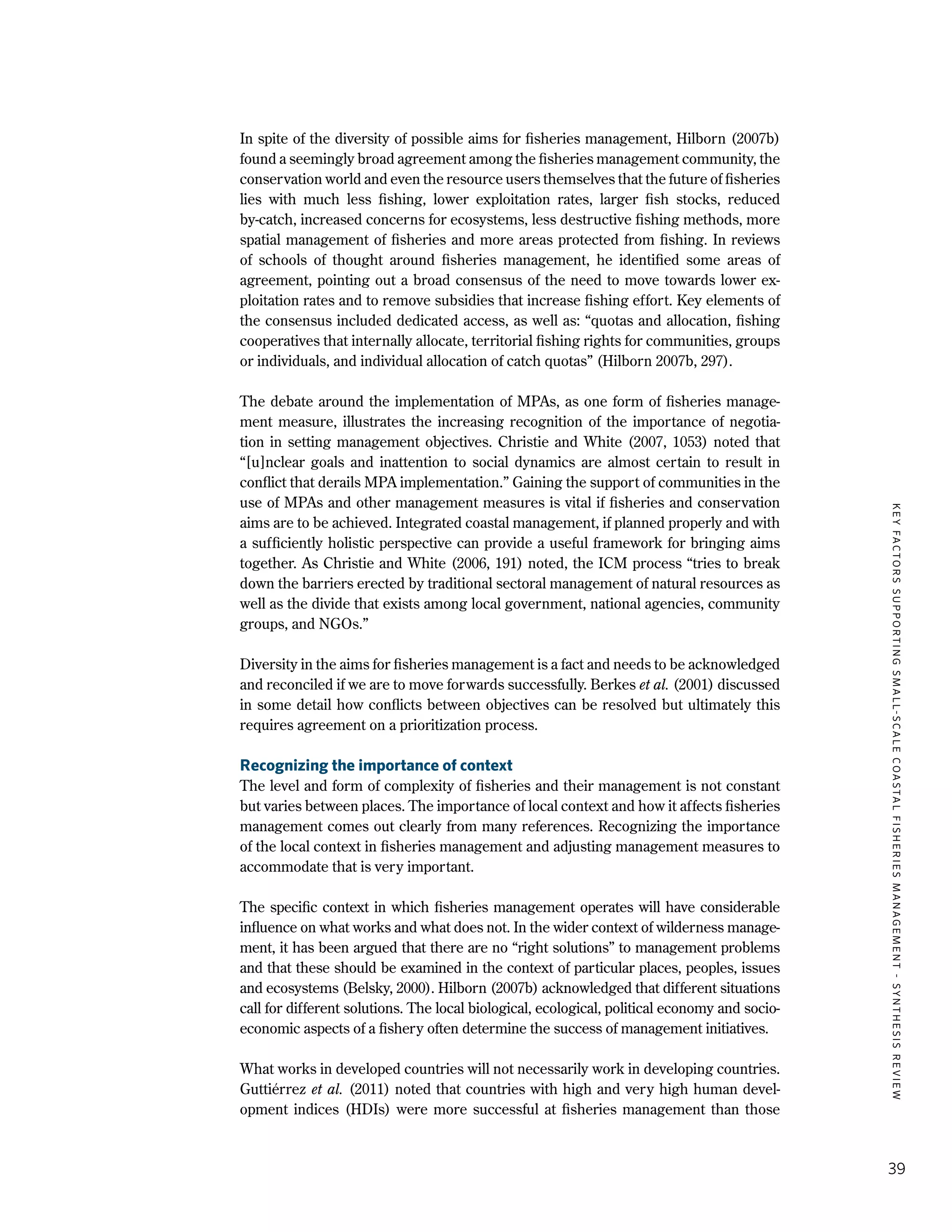 KEYFACTORSSUPPORTINGSMALL-SCALECOASTALFISHERIESMANAGEMENT-SYNTHESISREVIEW
39
In spite of the diversity of possible aims for fisheries management, Hilborn (2007b)
found a seemingly broad agreement among the fisheries management community, the
conservation world and even the resource users themselves that the future of fisheries
lies with much less fishing, lower exploitation rates, larger fish stocks, reduced
by-catch, increased concerns for ecosystems, less destructive fishing methods, more
spatial management of fisheries and more areas protected from fishing. In reviews
of schools of thought around fisheries management, he identified some areas of
agreement, pointing out a broad consensus of the need to move towards lower ex-
ploitation rates and to remove subsidies that increase fishing effort. Key elements of
the consensus included dedicated access, as well as: “quotas and allocation, fishing
cooperatives that internally allocate, territorial fishing rights for communities, groups
or individuals, and individual allocation of catch quotas” (Hilborn 2007b, 297).
The debate around the implementation of MPAs, as one form of fisheries manage-
ment measure, illustrates the increasing recognition of the importance of negotia-
tion in setting management objectives. Christie and White (2007, 1053) noted that
“[u]nclear goals and inattention to social dynamics are almost certain to result in
conflict that derails MPA implementation.” Gaining the support of communities in the
use of MPAs and other management measures is vital if fisheries and conservation
aims are to be achieved. Integrated coastal management, if planned properly and with
a sufficiently holistic perspective can provide a useful framework for bringing aims
together. As Christie and White (2006, 191) noted, the ICM process “tries to break
down the barriers erected by traditional sectoral management of natural resources as
well as the divide that exists among local government, national agencies, community
groups, and NGOs.”
Diversity in the aims for fisheries management is a fact and needs to be acknowledged
and reconciled if we are to move forwards successfully. Berkes et al. (2001) discussed
in some detail how conflicts between objectives can be resolved but ultimately this
requires agreement on a prioritization process.
Recognizing the importance of context
The level and form of complexity of fisheries and their management is not constant
but varies between places. The importance of local context and how it affects fisheries
management comes out clearly from many references. Recognizing the importance
of the local context in fisheries management and adjusting management measures to
accommodate that is very important.
The specific context in which fisheries management operates will have considerable
influence on what works and what does not. In the wider context of wilderness manage-
ment, it has been argued that there are no “right solutions” to management problems
and that these should be examined in the context of particular places, peoples, issues
and ecosystems (Belsky, 2000). Hilborn (2007b) acknowledged that different situations
call for different solutions. The local biological, ecological, political economy and socio-
economic aspects of a fishery often determine the success of management initiatives.
What works in developed countries will not necessarily work in developing countries.
Guttiérrez et al. (2011) noted that countries with high and very high human devel-
opment indices (HDIs) were more successful at fisheries management than those
 