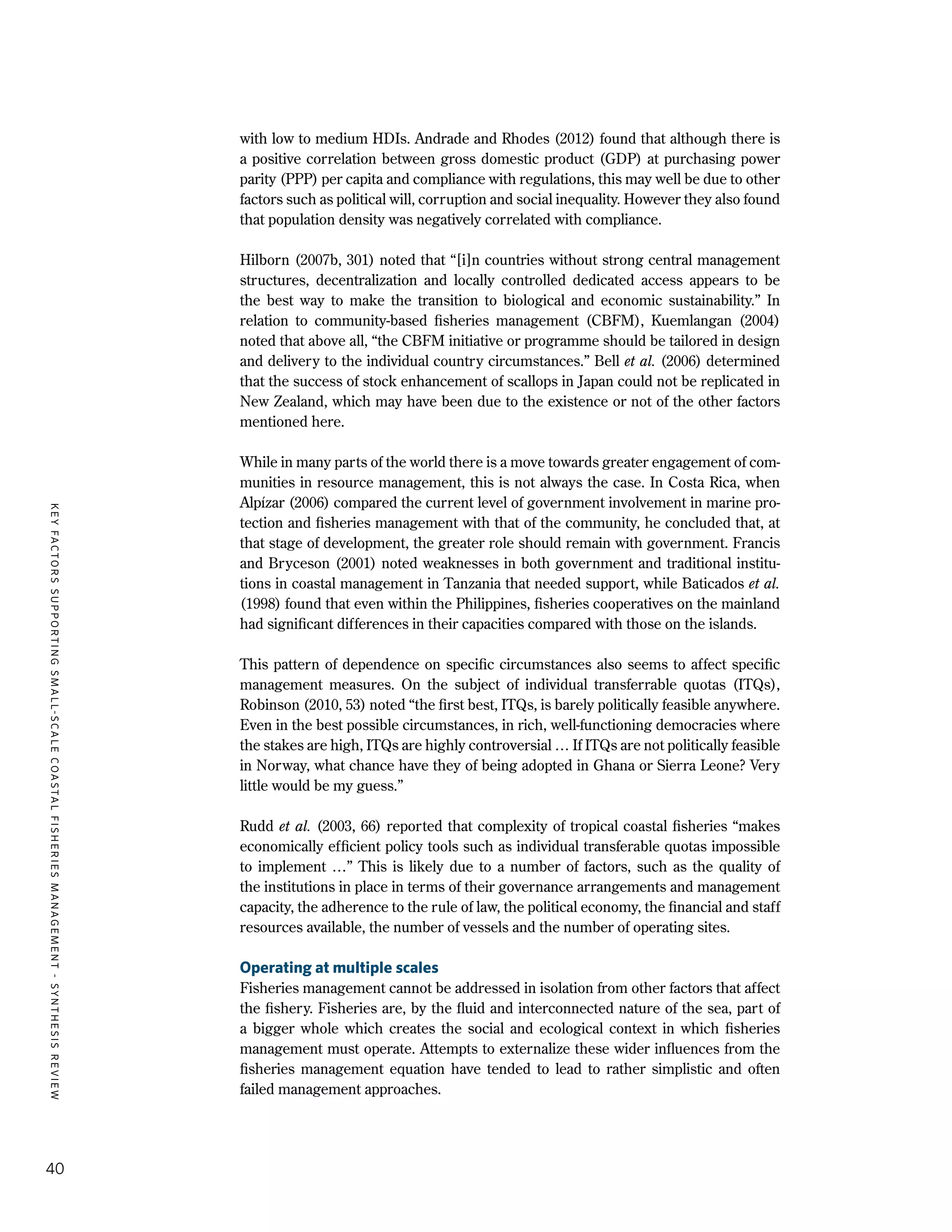 KEYFACTORSSUPPORTINGSMALL-SCALECOASTALFISHERIESMANAGEMENT-SYNTHESISREVIEW
40
with low to medium HDIs. Andrade and Rhodes (2012) found that although there is
a positive correlation between gross domestic product (GDP) at purchasing power
parity (PPP) per capita and compliance with regulations, this may well be due to other
factors such as political will, corruption and social inequality. However they also found
that population density was negatively correlated with compliance.
Hilborn (2007b, 301) noted that “[i]n countries without strong central management
structures, decentralization and locally controlled dedicated access appears to be
the best way to make the transition to biological and economic sustainability.” In
relation to community-based fisheries management (CBFM), Kuemlangan (2004)
noted that above all, “the CBFM initiative or programme should be tailored in design
and delivery to the individual country circumstances.” Bell et al. (2006) determined
that the success of stock enhancement of scallops in Japan could not be replicated in
New Zealand, which may have been due to the existence or not of the other factors
mentioned here.
While in many parts of the world there is a move towards greater engagement of com-
munities in resource management, this is not always the case. In Costa Rica, when
Alpízar (2006) compared the current level of government involvement in marine pro-
tection and fisheries management with that of the community, he concluded that, at
that stage of development, the greater role should remain with government. Francis
and Bryceson (2001) noted weaknesses in both government and traditional institu-
tions in coastal management in Tanzania that needed support, while Baticados et al.
(1998) found that even within the Philippines, fisheries cooperatives on the mainland
had significant differences in their capacities compared with those on the islands.
This pattern of dependence on specific circumstances also seems to affect specific
management measures. On the subject of individual transferrable quotas (ITQs),
Robinson (2010, 53) noted “the first best, ITQs, is barely politically feasible anywhere.
Even in the best possible circumstances, in rich, well-functioning democracies where
the stakes are high, ITQs are highly controversial … If ITQs are not politically feasible
in Norway, what chance have they of being adopted in Ghana or Sierra Leone? Very
little would be my guess.”
Rudd et al. (2003, 66) reported that complexity of tropical coastal fisheries “makes
economically efficient policy tools such as individual transferable quotas impossible
to implement …” This is likely due to a number of factors, such as the quality of
the institutions in place in terms of their governance arrangements and management
capacity, the adherence to the rule of law, the political economy, the financial and staff
resources available, the number of vessels and the number of operating sites.
Operating at multiple scales
Fisheries management cannot be addressed in isolation from other factors that affect
the fishery. Fisheries are, by the fluid and interconnected nature of the sea, part of
a bigger whole which creates the social and ecological context in which fisheries
management must operate. Attempts to externalize these wider influences from the
fisheries management equation have tended to lead to rather simplistic and often
failed management approaches.
 