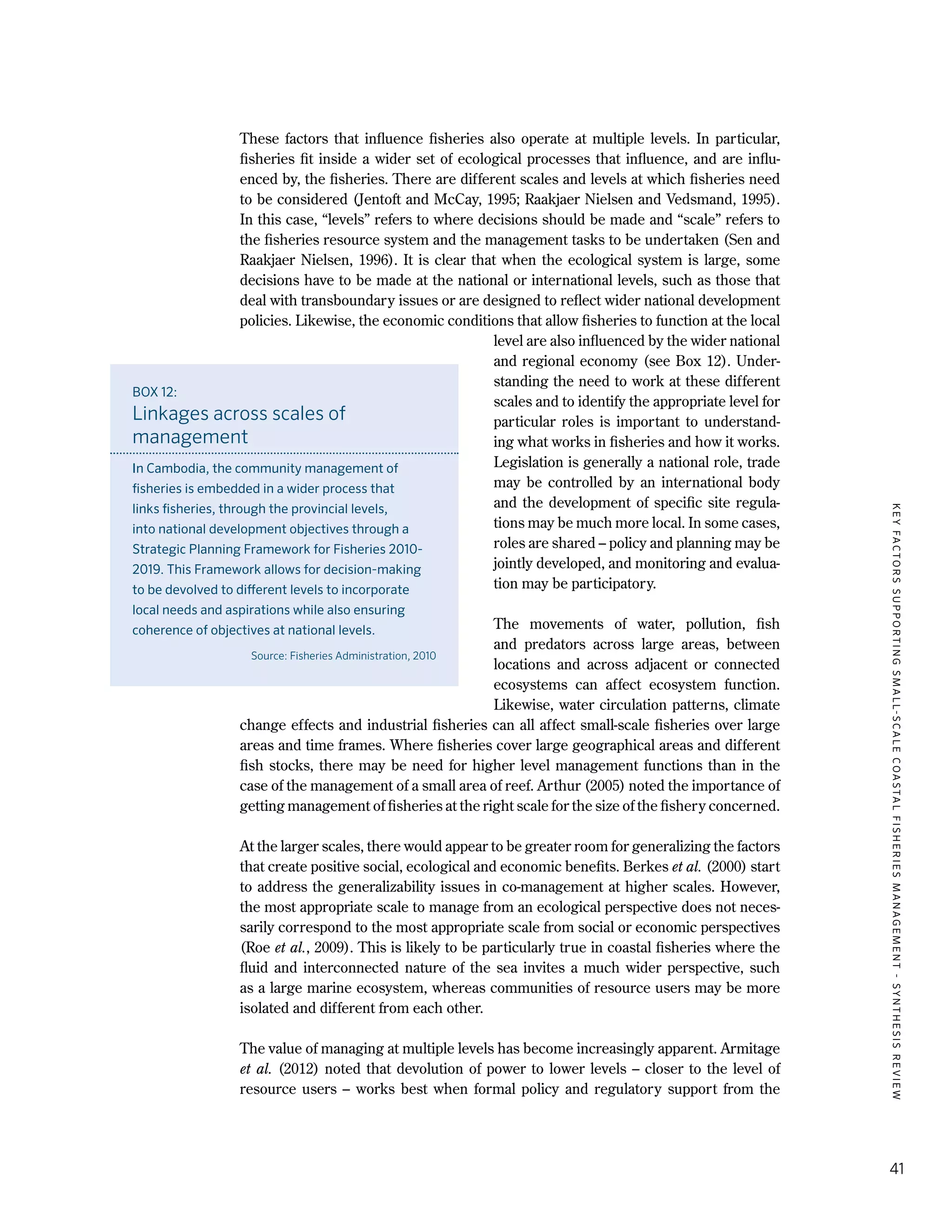 KEYFACTORSSUPPORTINGSMALL-SCALECOASTALFISHERIESMANAGEMENT-SYNTHESISREVIEW
41
These factors that influence fisheries also operate at multiple levels. In particular,
fisheries fit inside a wider set of ecological processes that influence, and are influ-
enced by, the fisheries. There are different scales and levels at which fisheries need
to be considered (Jentoft and McCay, 1995; Raakjaer Nielsen and Vedsmand, 1995).
In this case, “levels” refers to where decisions should be made and “scale” refers to
the fisheries resource system and the management tasks to be undertaken (Sen and
Raakjaer Nielsen, 1996). It is clear that when the ecological system is large, some
decisions have to be made at the national or international levels, such as those that
deal with transboundary issues or are designed to reflect wider national development
policies. Likewise, the economic conditions that allow fisheries to function at the local
level are also influenced by the wider national
and regional economy (see Box 12). Under-
standing the need to work at these different
scales and to identify the appropriate level for
particular roles is important to understand-
ing what works in fisheries and how it works.
Legislation is generally a national role, trade
may be controlled by an international body
and the development of specific site regula-
tions may be much more local. In some cases,
roles are shared – policy and planning may be
jointly developed, and monitoring and evalua-
tion may be participatory.
The movements of water, pollution, fish
and predators across large areas, between
locations and across adjacent or connected
ecosystems can affect ecosystem function.
Likewise, water circulation patterns, climate
change effects and industrial fisheries can all affect small-scale fisheries over large
areas and time frames. Where fisheries cover large geographical areas and different
fish stocks, there may be need for higher level management functions than in the
case of the management of a small area of reef. Arthur (2005) noted the importance of
getting management of fisheries at the right scale for the size of the fishery concerned.
At the larger scales, there would appear to be greater room for generalizing the factors
that create positive social, ecological and economic benefits. Berkes et al. (2000) start
to address the generalizability issues in co-management at higher scales. However,
the most appropriate scale to manage from an ecological perspective does not neces-
sarily correspond to the most appropriate scale from social or economic perspectives
(Roe et al., 2009). This is likely to be particularly true in coastal fisheries where the
fluid and interconnected nature of the sea invites a much wider perspective, such
as a large marine ecosystem, whereas communities of resource users may be more
isolated and different from each other.
The value of managing at multiple levels has become increasingly apparent. Armitage
et al. (2012) noted that devolution of power to lower levels – closer to the level of
resource users – works best when formal policy and regulatory support from the
BOX 12:
Linkages across scales of
management
In Cambodia, the community management of
fisheries is embedded in a wider process that
links fisheries, through the provincial levels,
into national development objectives through a
Strategic Planning Framework for Fisheries 2010-
2019. This Framework allows for decision-making
to be devolved to different levels to incorporate
local needs and aspirations while also ensuring
coherence of objectives at national levels.
Source: Fisheries Administration, 2010
 