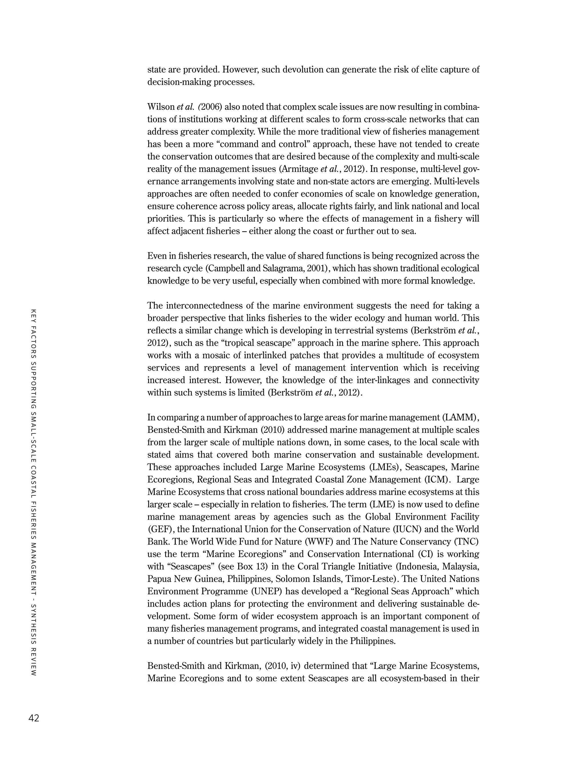 KEYFACTORSSUPPORTINGSMALL-SCALECOASTALFISHERIESMANAGEMENT-SYNTHESISREVIEW
42
state are provided. However, such devolution can generate the risk of elite capture of
decision-making processes.
Wilson et al. (2006) also noted that complex scale issues are now resulting in combina-
tions of institutions working at different scales to form cross-scale networks that can
address greater complexity. While the more traditional view of fisheries management
has been a more “command and control” approach, these have not tended to create
the conservation outcomes that are desired because of the complexity and multi-scale
reality of the management issues (Armitage et al., 2012). In response, multi-level gov-
ernance arrangements involving state and non-state actors are emerging. Multi-levels
approaches are often needed to confer economies of scale on knowledge generation,
ensure coherence across policy areas, allocate rights fairly, and link national and local
priorities. This is particularly so where the effects of management in a fishery will
affect adjacent fisheries – either along the coast or further out to sea.
Even in fisheries research, the value of shared functions is being recognized across the
research cycle (Campbell and Salagrama, 2001), which has shown traditional ecological
knowledge to be very useful, especially when combined with more formal knowledge.
The interconnectedness of the marine environment suggests the need for taking a
broader perspective that links fisheries to the wider ecology and human world. This
reflects a similar change which is developing in terrestrial systems (Berkström et al.,
2012), such as the “tropical seascape” approach in the marine sphere. This approach
works with a mosaic of interlinked patches that provides a multitude of ecosystem
services and represents a level of management intervention which is receiving
increased interest. However, the knowledge of the inter-linkages and connectivity
within such systems is limited (Berkström et al., 2012).
In comparing a number of approaches to large areas for marine management (LAMM),
Bensted-Smith and Kirkman (2010) addressed marine management at multiple scales
from the larger scale of multiple nations down, in some cases, to the local scale with
stated aims that covered both marine conservation and sustainable development.
These approaches included Large Marine Ecosystems (LMEs), Seascapes, Marine
Ecoregions, Regional Seas and Integrated Coastal Zone Management (ICM). Large
Marine Ecosystems that cross national boundaries address marine ecosystems at this
larger scale – especially in relation to fisheries. The term (LME) is now used to define
marine management areas by agencies such as the Global Environment Facility
(GEF), the International Union for the Conservation of Nature (IUCN) and the World
Bank. The World Wide Fund for Nature (WWF) and The Nature Conservancy (TNC)
use the term “Marine Ecoregions” and Conservation International (CI) is working
with “Seascapes” (see Box 13) in the Coral Triangle Initiative (Indonesia, Malaysia,
Papua New Guinea, Philippines, Solomon Islands, Timor-Leste). The United Nations
Environment Programme (UNEP) has developed a “Regional Seas Approach” which
includes action plans for protecting the environment and delivering sustainable de-
velopment. Some form of wider ecosystem approach is an important component of
many fisheries management programs, and integrated coastal management is used in
a number of countries but particularly widely in the Philippines.
Bensted-Smith and Kirkman, (2010, iv) determined that “Large Marine Ecosystems,
Marine Ecoregions and to some extent Seascapes are all ecosystem-based in their
 