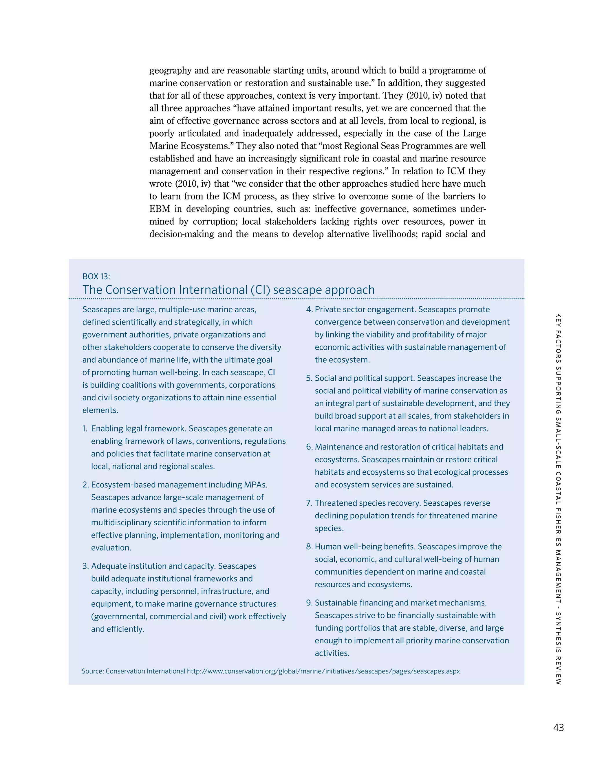 KEYFACTORSSUPPORTINGSMALL-SCALECOASTALFISHERIESMANAGEMENT-SYNTHESISREVIEW
43
geography and are reasonable starting units, around which to build a programme of
marine conservation or restoration and sustainable use.” In addition, they suggested
that for all of these approaches, context is very important. They (2010, iv) noted that
all three approaches “have attained important results, yet we are concerned that the
aim of effective governance across sectors and at all levels, from local to regional, is
poorly articulated and inadequately addressed, especially in the case of the Large
Marine Ecosystems.” They also noted that “most Regional Seas Programmes are well
established and have an increasingly significant role in coastal and marine resource
management and conservation in their respective regions.” In relation to ICM they
wrote (2010, iv) that “we consider that the other approaches studied here have much
to learn from the ICM process, as they strive to overcome some of the barriers to
EBM in developing countries, such as: ineffective governance, sometimes under-
mined by corruption; local stakeholders lacking rights over resources, power in
decision-making and the means to develop alternative livelihoods; rapid social and
BOX 13:
The Conservation International (CI) seascape approach
Seascapes are large, multiple-use marine areas,
defined scientifically and strategically, in which
government authorities, private organizations and
other stakeholders cooperate to conserve the diversity
and abundance of marine life, with the ultimate goal
of promoting human well-being. In each seascape, CI
is building coalitions with governments, corporations
and civil society organizations to attain nine essential
elements.
1.	 Enabling legal framework. Seascapes generate an
enabling framework of laws, conventions, regulations
and policies that facilitate marine conservation at
local, national and regional scales.
2.	Ecosystem-based management including MPAs.
Seascapes advance large-scale management of
marine ecosystems and species through the use of
multidisciplinary scientific information to inform
effective planning, implementation, monitoring and
evaluation.
3.	Adequate institution and capacity. Seascapes
build adequate institutional frameworks and
capacity, including personnel, infrastructure, and
equipment, to make marine governance structures
(governmental, commercial and civil) work effectively
and efficiently.
4.	Private sector engagement. Seascapes promote
convergence between conservation and development
by linking the viability and profitability of major
economic activities with sustainable management of
the ecosystem.
5.	Social and political support. Seascapes increase the
social and political viability of marine conservation as
an integral part of sustainable development, and they
build broad support at all scales, from stakeholders in
local marine managed areas to national leaders.
6.	Maintenance and restoration of critical habitats and
ecosystems. Seascapes maintain or restore critical
habitats and ecosystems so that ecological processes
and ecosystem services are sustained.
7.	Threatened species recovery. Seascapes reverse
declining population trends for threatened marine
species.
8.	Human well-being benefits. Seascapes improve the
social, economic, and cultural well-being of human
communities dependent on marine and coastal
resources and ecosystems.
9.	Sustainable financing and market mechanisms.
Seascapes strive to be financially sustainable with
funding portfolios that are stable, diverse, and large
enough to implement all priority marine conservation
activities.
Source: Conservation International http://www.conservation.org/global/marine/initiatives/seascapes/pages/seascapes.aspx
 