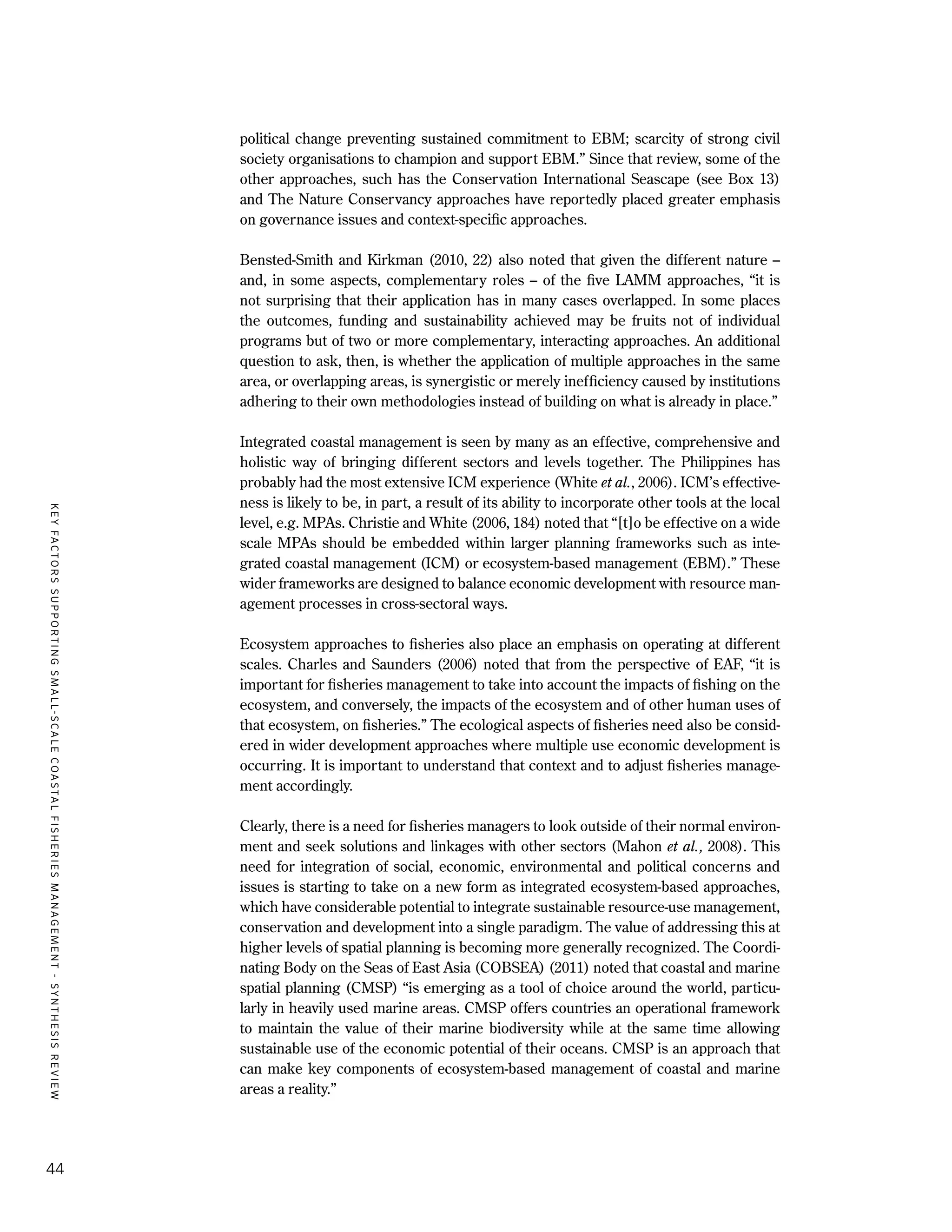 KEYFACTORSSUPPORTINGSMALL-SCALECOASTALFISHERIESMANAGEMENT-SYNTHESISREVIEW
44
political change preventing sustained commitment to EBM; scarcity of strong civil
society organisations to champion and support EBM.” Since that review, some of the
other approaches, such has the Conservation International Seascape (see Box 13)
and The Nature Conservancy approaches have reportedly placed greater emphasis
on governance issues and context-specific approaches.
Bensted-Smith and Kirkman (2010, 22) also noted that given the different nature –
and, in some aspects, complementary roles – of the five LAMM approaches, “it is
not surprising that their application has in many cases overlapped. In some places
the outcomes, funding and sustainability achieved may be fruits not of individual
programs but of two or more complementary, interacting approaches. An additional
question to ask, then, is whether the application of multiple approaches in the same
area, or overlapping areas, is synergistic or merely inefficiency caused by institutions
adhering to their own methodologies instead of building on what is already in place.”
Integrated coastal management is seen by many as an effective, comprehensive and
holistic way of bringing different sectors and levels together. The Philippines has
probably had the most extensive ICM experience (White et al., 2006). ICM’s effective-
ness is likely to be, in part, a result of its ability to incorporate other tools at the local
level, e.g. MPAs. Christie and White (2006, 184) noted that “[t]o be effective on a wide
scale MPAs should be embedded within larger planning frameworks such as inte-
grated coastal management (ICM) or ecosystem-based management (EBM).” These
wider frameworks are designed to balance economic development with resource man-
agement processes in cross-sectoral ways.
Ecosystem approaches to fisheries also place an emphasis on operating at different
scales. Charles and Saunders (2006) noted that from the perspective of EAF, “it is
important for fisheries management to take into account the impacts of fishing on the
ecosystem, and conversely, the impacts of the ecosystem and of other human uses of
that ecosystem, on fisheries.” The ecological aspects of fisheries need also be consid-
ered in wider development approaches where multiple use economic development is
occurring. It is important to understand that context and to adjust fisheries manage-
ment accordingly.
Clearly, there is a need for fisheries managers to look outside of their normal environ-
ment and seek solutions and linkages with other sectors (Mahon et al., 2008). This
need for integration of social, economic, environmental and political concerns and
issues is starting to take on a new form as integrated ecosystem-based approaches,
which have considerable potential to integrate sustainable resource-use management,
conservation and development into a single paradigm. The value of addressing this at
higher levels of spatial planning is becoming more generally recognized. The Coordi-
nating Body on the Seas of East Asia (COBSEA) (2011) noted that coastal and marine
spatial planning (CMSP) “is emerging as a tool of choice around the world, particu-
larly in heavily used marine areas. CMSP offers countries an operational framework
to maintain the value of their marine biodiversity while at the same time allowing
sustainable use of the economic potential of their oceans. CMSP is an approach that
can make key components of ecosystem-based management of coastal and marine
areas a reality.”
 