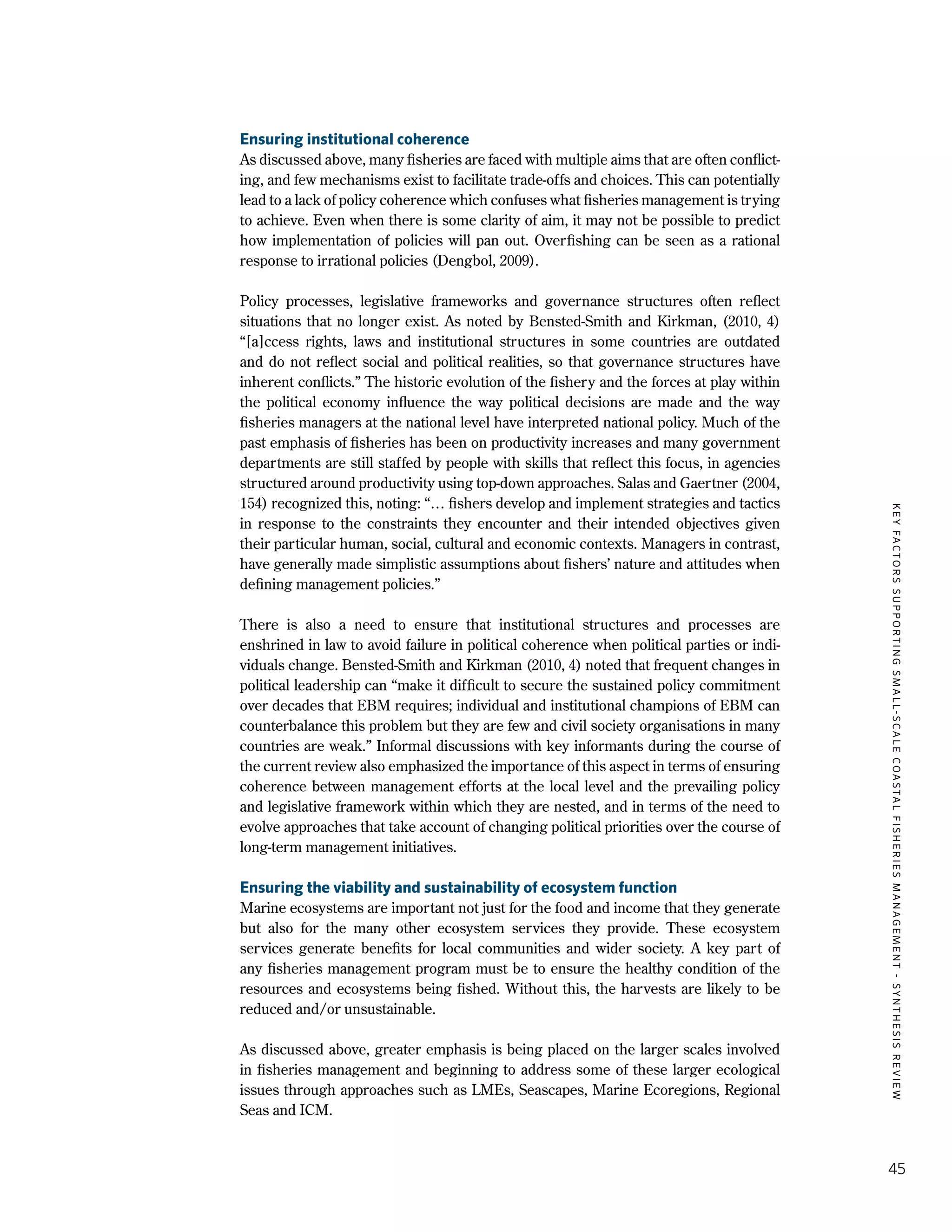 KEYFACTORSSUPPORTINGSMALL-SCALECOASTALFISHERIESMANAGEMENT-SYNTHESISREVIEW
45
Ensuring institutional coherence
As discussed above, many fisheries are faced with multiple aims that are often conflict-
ing, and few mechanisms exist to facilitate trade-offs and choices. This can potentially
lead to a lack of policy coherence which confuses what fisheries management is trying
to achieve. Even when there is some clarity of aim, it may not be possible to predict
how implementation of policies will pan out. Overfishing can be seen as a rational
response to irrational policies (Dengbol, 2009).
Policy processes, legislative frameworks and governance structures often reflect
situations that no longer exist. As noted by Bensted-Smith and Kirkman, (2010, 4)
“[a]ccess rights, laws and institutional structures in some countries are outdated
and do not reflect social and political realities, so that governance structures have
inherent conflicts.” The historic evolution of the fishery and the forces at play within
the political economy influence the way political decisions are made and the way
fisheries managers at the national level have interpreted national policy. Much of the
past emphasis of fisheries has been on productivity increases and many government
departments are still staffed by people with skills that reflect this focus, in agencies
structured around productivity using top-down approaches. Salas and Gaertner (2004,
154) recognized this, noting: “… fishers develop and implement strategies and tactics
in response to the constraints they encounter and their intended objectives given
their particular human, social, cultural and economic contexts. Managers in contrast,
have generally made simplistic assumptions about fishers’ nature and attitudes when
defining management policies.”
There is also a need to ensure that institutional structures and processes are
enshrined in law to avoid failure in political coherence when political parties or indi-
viduals change. Bensted-Smith and Kirkman (2010, 4) noted that frequent changes in
political leadership can “make it difficult to secure the sustained policy commitment
over decades that EBM requires; individual and institutional champions of EBM can
counterbalance this problem but they are few and civil society organisations in many
countries are weak.” Informal discussions with key informants during the course of
the current review also emphasized the importance of this aspect in terms of ensuring
coherence between management efforts at the local level and the prevailing policy
and legislative framework within which they are nested, and in terms of the need to
evolve approaches that take account of changing political priorities over the course of
long-term management initiatives.
Ensuring the viability and sustainability of ecosystem function
Marine ecosystems are important not just for the food and income that they generate
but also for the many other ecosystem services they provide. These ecosystem
services generate benefits for local communities and wider society. A key part of
any fisheries management program must be to ensure the healthy condition of the
resources and ecosystems being fished. Without this, the harvests are likely to be
reduced and/or unsustainable.
As discussed above, greater emphasis is being placed on the larger scales involved
in fisheries management and beginning to address some of these larger ecological
issues through approaches such as LMEs, Seascapes, Marine Ecoregions, Regional
Seas and ICM.
 