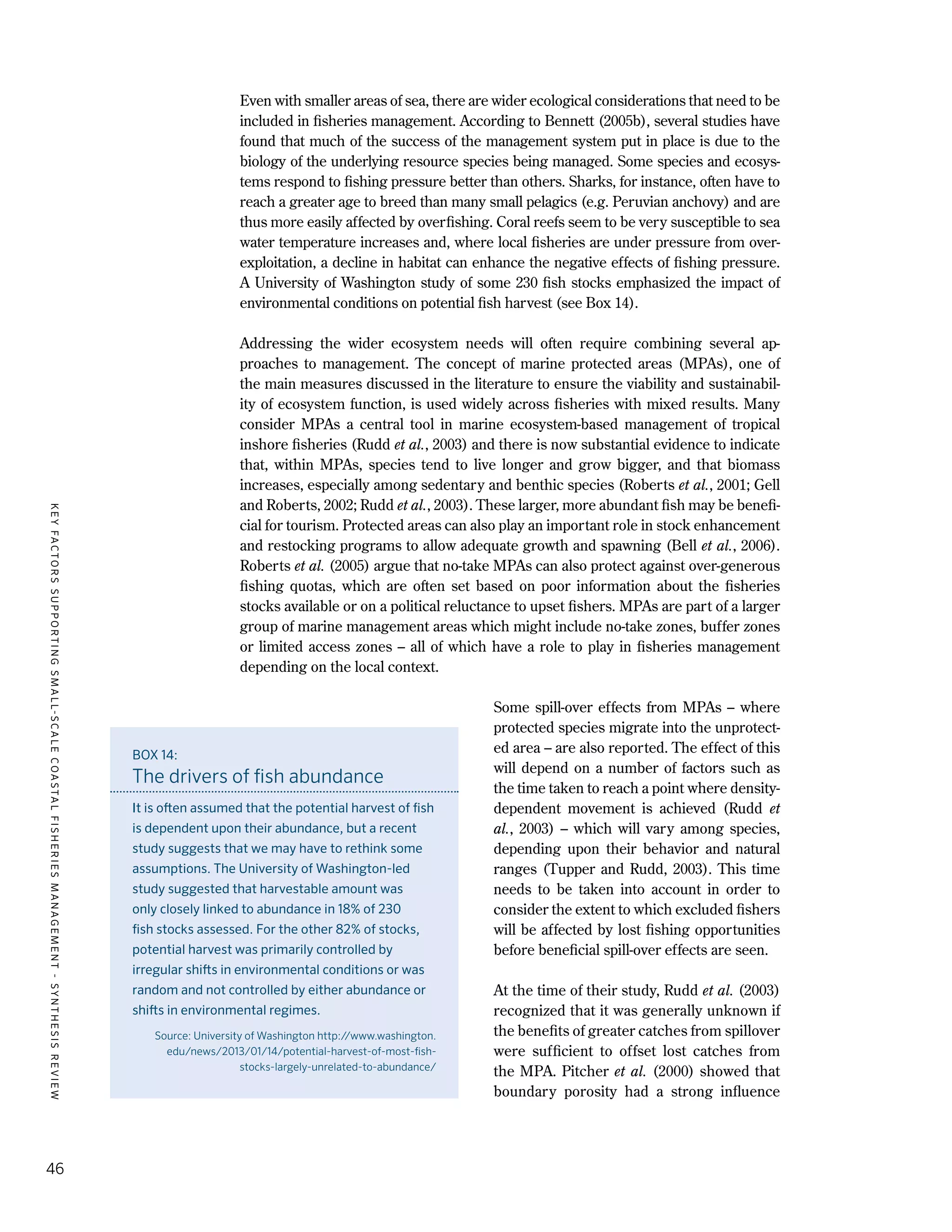 KEYFACTORSSUPPORTINGSMALL-SCALECOASTALFISHERIESMANAGEMENT-SYNTHESISREVIEW
46
Even with smaller areas of sea, there are wider ecological considerations that need to be
included in fisheries management. According to Bennett (2005b), several studies have
found that much of the success of the management system put in place is due to the
biology of the underlying resource species being managed. Some species and ecosys-
tems respond to fishing pressure better than others. Sharks, for instance, often have to
reach a greater age to breed than many small pelagics (e.g. Peruvian anchovy) and are
thus more easily affected by overfishing. Coral reefs seem to be very susceptible to sea
water temperature increases and, where local fisheries are under pressure from over-
exploitation, a decline in habitat can enhance the negative effects of fishing pressure.
A University of Washington study of some 230 fish stocks emphasized the impact of
environmental conditions on potential fish harvest (see Box 14).
Addressing the wider ecosystem needs will often require combining several ap-
proaches to management. The concept of marine protected areas (MPAs), one of
the main measures discussed in the literature to ensure the viability and sustainabil-
ity of ecosystem function, is used widely across fisheries with mixed results. Many
consider MPAs a central tool in marine ecosystem-based management of tropical
inshore fisheries (Rudd et al., 2003) and there is now substantial evidence to indicate
that, within MPAs, species tend to live longer and grow bigger, and that biomass
increases, especially among sedentary and benthic species (Roberts et al., 2001; Gell
and Roberts, 2002; Rudd et al., 2003). These larger, more abundant fish may be benefi-
cial for tourism. Protected areas can also play an important role in stock enhancement
and restocking programs to allow adequate growth and spawning (Bell et al., 2006).
Roberts et al. (2005) argue that no-take MPAs can also protect against over-generous
fishing quotas, which are often set based on poor information about the fisheries
stocks available or on a political reluctance to upset fishers. MPAs are part of a larger
group of marine management areas which might include no-take zones, buffer zones
or limited access zones – all of which have a role to play in fisheries management
depending on the local context.
Some spill-over effects from MPAs – where
protected species migrate into the unprotect-
ed area – are also reported. The effect of this
will depend on a number of factors such as
the time taken to reach a point where density-
dependent movement is achieved (Rudd et
al., 2003) – which will vary among species,
depending upon their behavior and natural
ranges (Tupper and Rudd, 2003). This time
needs to be taken into account in order to
consider the extent to which excluded fishers
will be affected by lost fishing opportunities
before beneficial spill-over effects are seen.
At the time of their study, Rudd et al. (2003)
recognized that it was generally unknown if
the benefits of greater catches from spillover
were sufficient to offset lost catches from
the MPA. Pitcher et al. (2000) showed that
boundary porosity had a strong influence
BOX 14:
The drivers of fish abundance
It is often assumed that the potential harvest of fish
is dependent upon their abundance, but a recent
study suggests that we may have to rethink some
assumptions. The University of Washington-led
study suggested that harvestable amount was
only closely linked to abundance in 18% of 230
fish stocks assessed. For the other 82% of stocks,
potential harvest was primarily controlled by
irregular shifts in environmental conditions or was
random and not controlled by either abundance or
shifts in environmental regimes.
Source: University of Washington http://www.washington.
edu/news/2013/01/14/potential-harvest-of-most-fish-
stocks-largely-unrelated-to-abundance/
 