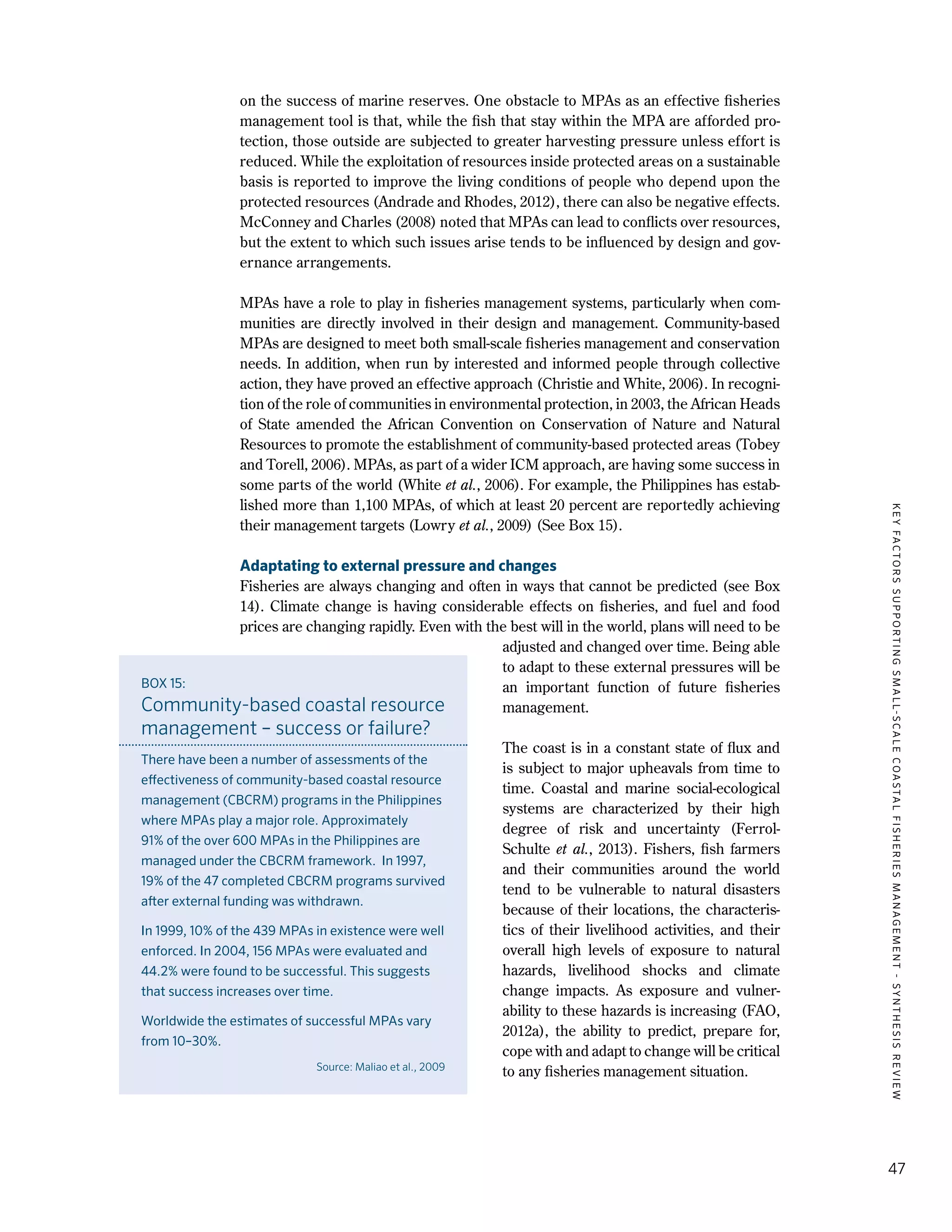KEYFACTORSSUPPORTINGSMALL-SCALECOASTALFISHERIESMANAGEMENT-SYNTHESISREVIEW
47
on the success of marine reserves. One obstacle to MPAs as an effective fisheries
management tool is that, while the fish that stay within the MPA are afforded pro-
tection, those outside are subjected to greater harvesting pressure unless effort is
reduced. While the exploitation of resources inside protected areas on a sustainable
basis is reported to improve the living conditions of people who depend upon the
protected resources (Andrade and Rhodes, 2012), there can also be negative effects.
McConney and Charles (2008) noted that MPAs can lead to conflicts over resources,
but the extent to which such issues arise tends to be influenced by design and gov-
ernance arrangements.
MPAs have a role to play in fisheries management systems, particularly when com-
munities are directly involved in their design and management. Community-based
MPAs are designed to meet both small-scale fisheries management and conservation
needs. In addition, when run by interested and informed people through collective
action, they have proved an effective approach (Christie and White, 2006). In recogni-
tion of the role of communities in environmental protection, in 2003, the African Heads
of State amended the African Convention on Conservation of Nature and Natural
Resources to promote the establishment of community-based protected areas (Tobey
and Torell, 2006). MPAs, as part of a wider ICM approach, are having some success in
some parts of the world (White et al., 2006). For example, the Philippines has estab-
lished more than 1,100 MPAs, of which at least 20 percent are reportedly achieving
their management targets (Lowry et al., 2009) (See Box 15).
Adaptating to external pressure and changes
Fisheries are always changing and often in ways that cannot be predicted (see Box
14). Climate change is having considerable effects on fisheries, and fuel and food
prices are changing rapidly. Even with the best will in the world, plans will need to be
adjusted and changed over time. Being able
to adapt to these external pressures will be
an important function of future fisheries
management.
The coast is in a constant state of flux and
is subject to major upheavals from time to
time. Coastal and marine social-ecological
systems are characterized by their high
degree of risk and uncertainty (Ferrol-
Schulte et al., 2013). Fishers, fish farmers
and their communities around the world
tend to be vulnerable to natural disasters
because of their locations, the characteris-
tics of their livelihood activities, and their
overall high levels of exposure to natural
hazards, livelihood shocks and climate
change impacts. As exposure and vulner-
ability to these hazards is increasing (FAO,
2012a), the ability to predict, prepare for,
cope with and adapt to change will be critical
to any fisheries management situation.
BOX 15:
Community-based coastal resource
management – success or failure?
There have been a number of assessments of the
effectiveness of community-based coastal resource
management (CBCRM) programs in the Philippines
where MPAs play a major role. Approximately
91% of the over 600 MPAs in the Philippines are
managed under the CBCRM framework. In 1997,
19% of the 47 completed CBCRM programs survived
after external funding was withdrawn.
In 1999, 10% of the 439 MPAs in existence were well
enforced. In 2004, 156 MPAs were evaluated and
44.2% were found to be successful. This suggests
that success increases over time.
Worldwide the estimates of successful MPAs vary
from 10–30%.
Source: Maliao et al., 2009
 
