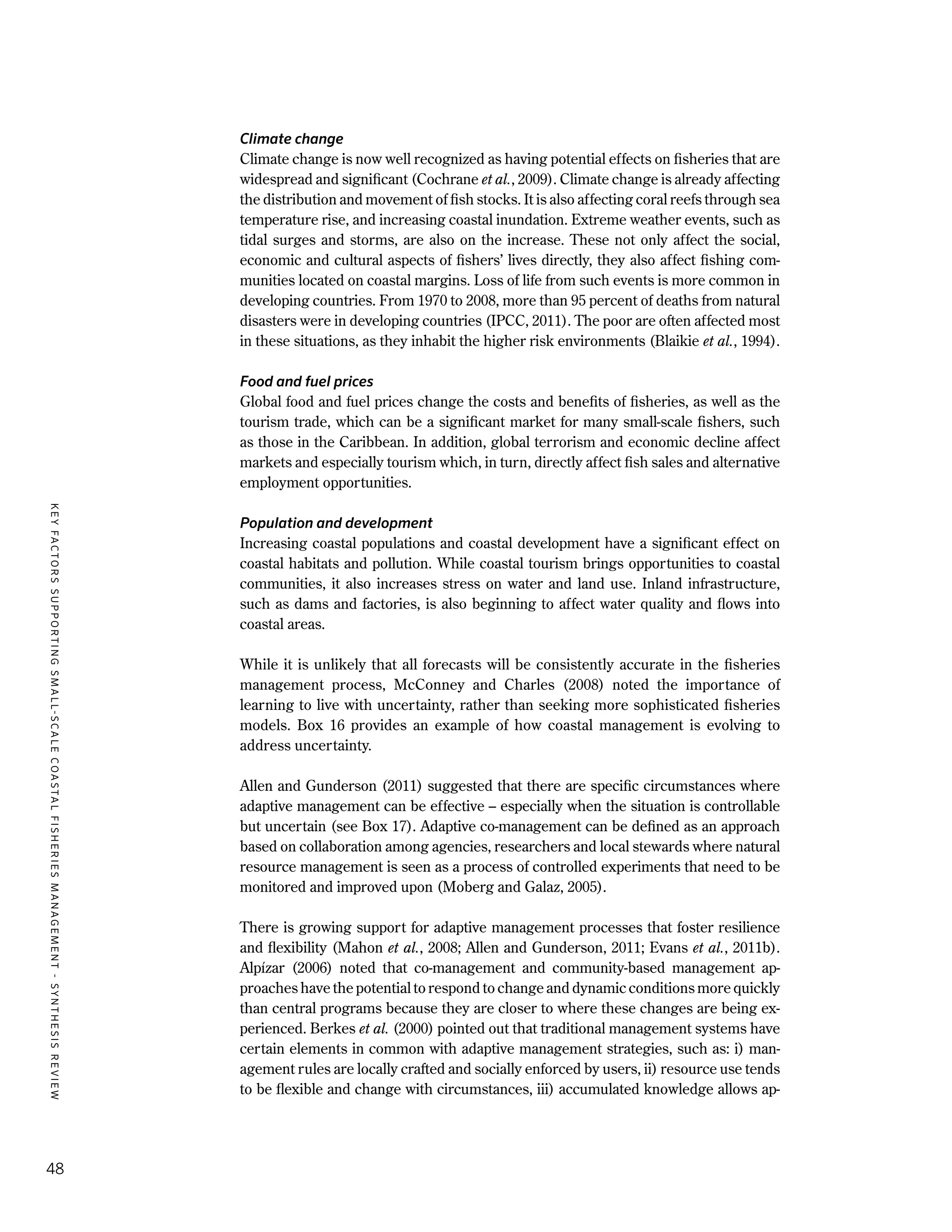 KEYFACTORSSUPPORTINGSMALL-SCALECOASTALFISHERIESMANAGEMENT-SYNTHESISREVIEW
48
Climate change
Climate change is now well recognized as having potential effects on fisheries that are
widespread and significant (Cochrane et al., 2009). Climate change is already affecting
the distribution and movement of fish stocks. It is also affecting coral reefs through sea
temperature rise, and increasing coastal inundation. Extreme weather events, such as
tidal surges and storms, are also on the increase. These not only affect the social,
economic and cultural aspects of fishers’ lives directly, they also affect fishing com-
munities located on coastal margins. Loss of life from such events is more common in
developing countries. From 1970 to 2008, more than 95 percent of deaths from natural
disasters were in developing countries (IPCC, 2011). The poor are often affected most
in these situations, as they inhabit the higher risk environments (Blaikie et al., 1994).
Food and fuel prices
Global food and fuel prices change the costs and benefits of fisheries, as well as the
tourism trade, which can be a significant market for many small-scale fishers, such
as those in the Caribbean. In addition, global terrorism and economic decline affect
markets and especially tourism which, in turn, directly affect fish sales and alternative
employment opportunities.
Population and development
Increasing coastal populations and coastal development have a significant effect on
coastal habitats and pollution. While coastal tourism brings opportunities to coastal
communities, it also increases stress on water and land use. Inland infrastructure,
such as dams and factories, is also beginning to affect water quality and flows into
coastal areas.
While it is unlikely that all forecasts will be consistently accurate in the fisheries
management process, McConney and Charles (2008) noted the importance of
learning to live with uncertainty, rather than seeking more sophisticated fisheries
models. Box 16 provides an example of how coastal management is evolving to
address uncertainty.
Allen and Gunderson (2011) suggested that there are specific circumstances where
adaptive management can be effective – especially when the situation is controllable
but uncertain (see Box 17). Adaptive co-management can be defined as an approach
based on collaboration among agencies, researchers and local stewards where natural
resource management is seen as a process of controlled experiments that need to be
monitored and improved upon (Moberg and Galaz, 2005).
There is growing support for adaptive management processes that foster resilience
and flexibility (Mahon et al., 2008; Allen and Gunderson, 2011; Evans et al., 2011b).
Alpízar (2006) noted that co-management and community-based management ap-
proaches have the potential to respond to change and dynamic conditions more quickly
than central programs because they are closer to where these changes are being ex-
perienced. Berkes et al. (2000) pointed out that traditional management systems have
certain elements in common with adaptive management strategies, such as: i) man-
agement rules are locally crafted and socially enforced by users, ii) resource use tends
to be flexible and change with circumstances, iii) accumulated knowledge allows ap-
 