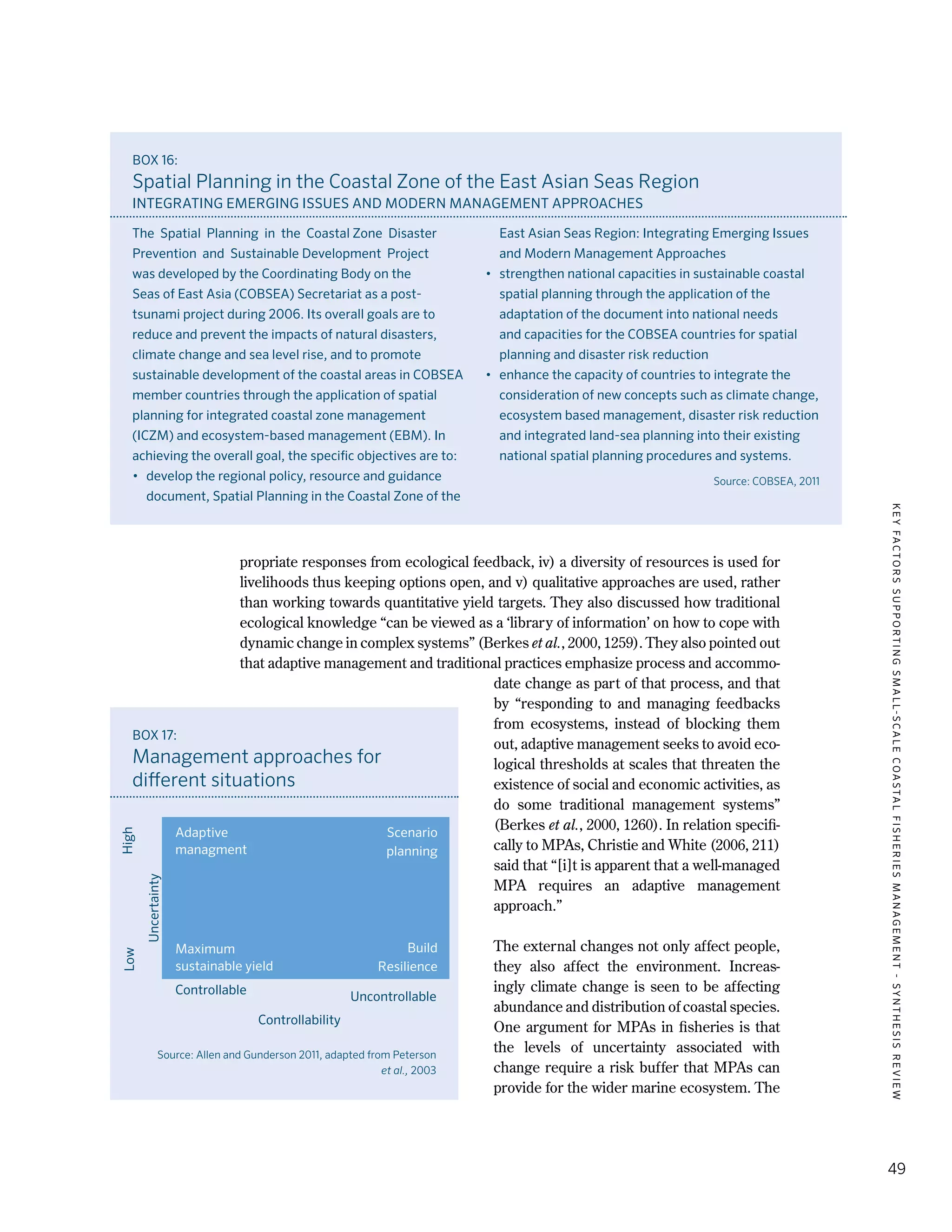 KEYFACTORSSUPPORTINGSMALL-SCALECOASTALFISHERIESMANAGEMENT-SYNTHESISREVIEW
49
propriate responses from ecological feedback, iv) a diversity of resources is used for
livelihoods thus keeping options open, and v) qualitative approaches are used, rather
than working towards quantitative yield targets. They also discussed how traditional
ecological knowledge “can be viewed as a ‘library of information’ on how to cope with
dynamic change in complex systems” (Berkes et al., 2000, 1259). They also pointed out
that adaptive management and traditional practices emphasize process and accommo-
date change as part of that process, and that
by “responding to and managing feedbacks
from ecosystems, instead of blocking them
out, adaptive management seeks to avoid eco-
logical thresholds at scales that threaten the
existence of social and economic activities, as
do some traditional management systems”
(Berkes et al., 2000, 1260). In relation specifi-
cally to MPAs, Christie and White (2006, 211)
said that “[i]t is apparent that a well-managed
MPA requires an adaptive management
approach.”
The external changes not only affect people,
they also affect the environment. Increas-
ingly climate change is seen to be affecting
abundance and distribution of coastal species.
One argument for MPAs in fisheries is that
the levels of uncertainty associated with
change require a risk buffer that MPAs can
provide for the wider marine ecosystem. The
BOX 16:
Spatial Planning in the Coastal Zone of the East Asian Seas Region
INTEGRATING EMERGING ISSUES AND MODERN MANAGEMENT APPROACHES
The  Spatial  Planning  in  the  Coastal Zone  Disaster 
Prevention  and  Sustainable Development  Project
was developed by the Coordinating Body on the
Seas of East Asia (COBSEA) Secretariat as a post-
tsunami project during 2006. Its overall goals are to
reduce and prevent the impacts of natural disasters,
climate change and sea level rise, and to promote
sustainable development of the coastal areas in COBSEA
member countries through the application of spatial
planning for integrated coastal zone management
(ICZM) and ecosystem-based management (EBM). In
achieving the overall goal, the specific objectives are to:
•	 develop the regional policy, resource and guidance
document, Spatial Planning in the Coastal Zone of the
East Asian Seas Region: Integrating Emerging Issues
and Modern Management Approaches
•	 strengthen national capacities in sustainable coastal
spatial planning through the application of the
adaptation of the document into national needs
and capacities for the COBSEA countries for spatial
planning and disaster risk reduction
•	 enhance the capacity of countries to integrate the
consideration of new concepts such as climate change,
ecosystem based management, disaster risk reduction
and integrated land-sea planning into their existing
national spatial planning procedures and systems.
Source: COBSEA, 2011
BOX 17:
Management approaches for
different situations
Source: Allen and Gunderson 2011, adapted from Peterson
et al., 2003
Controllable
LowHigh
Uncertainty
Uncontrollable
Controllability
Adaptive
managment
Maximum
sustainable yield
Scenario
planning
Build
Resilience
 