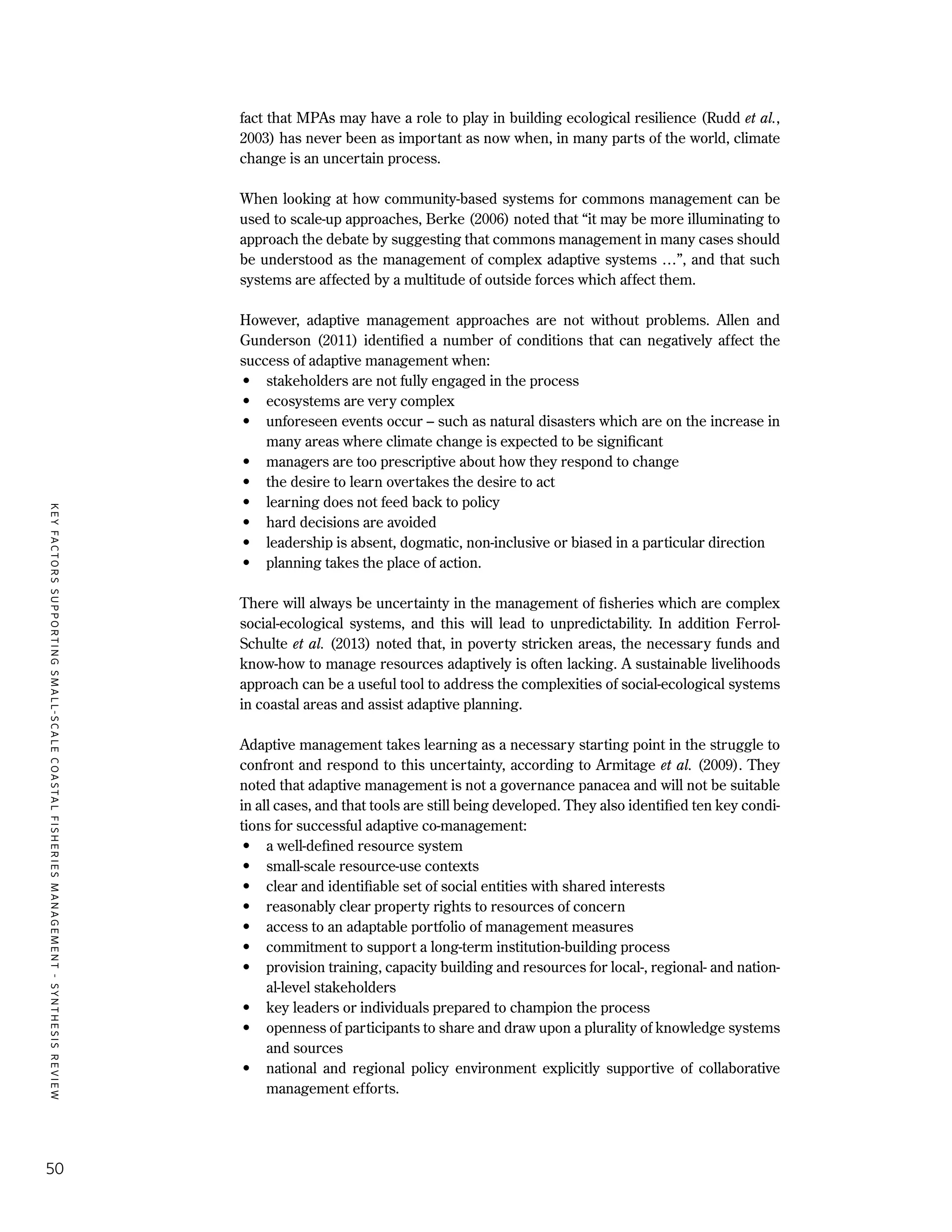 KEYFACTORSSUPPORTINGSMALL-SCALECOASTALFISHERIESMANAGEMENT-SYNTHESISREVIEW
50
fact that MPAs may have a role to play in building ecological resilience (Rudd et al.,
2003) has never been as important as now when, in many parts of the world, climate
change is an uncertain process.
When looking at how community-based systems for commons management can be
used to scale-up approaches, Berke (2006) noted that “it may be more illuminating to
approach the debate by suggesting that commons management in many cases should
be understood as the management of complex adaptive systems …”, and that such
systems are affected by a multitude of outside forces which affect them.
However, adaptive management approaches are not without problems. Allen and
Gunderson (2011) identified a number of conditions that can negatively affect the
success of adaptive management when:
•	 stakeholders are not fully engaged in the process
•	 ecosystems are very complex
•	 unforeseen events occur – such as natural disasters which are on the increase in
many areas where climate change is expected to be significant
•	 managers are too prescriptive about how they respond to change
•	 the desire to learn overtakes the desire to act
•	 learning does not feed back to policy
•	 hard decisions are avoided
•	 leadership is absent, dogmatic, non-inclusive or biased in a particular direction
•	 planning takes the place of action.
There will always be uncertainty in the management of fisheries which are complex
social-ecological systems, and this will lead to unpredictability. In addition Ferrol-
Schulte et al. (2013) noted that, in poverty stricken areas, the necessary funds and
know-how to manage resources adaptively is often lacking. A sustainable livelihoods
approach can be a useful tool to address the complexities of social-ecological systems
in coastal areas and assist adaptive planning.
Adaptive management takes learning as a necessary starting point in the struggle to
confront and respond to this uncertainty, according to Armitage et al. (2009). They
noted that adaptive management is not a governance panacea and will not be suitable
in all cases, and that tools are still being developed. They also identified ten key condi-
tions for successful adaptive co-management:
•	 a well-defined resource system
•	 small-scale resource-use contexts
•	 clear and identifiable set of social entities with shared interests
•	 reasonably clear property rights to resources of concern
•	 access to an adaptable portfolio of management measures
•	 commitment to support a long-term institution-building process
•	 provision training, capacity building and resources for local-, regional- and nation-
al-level stakeholders
•	 key leaders or individuals prepared to champion the process
•	 openness of participants to share and draw upon a plurality of knowledge systems
and sources
•	 national and regional policy environment explicitly supportive of collaborative
management efforts.
 
