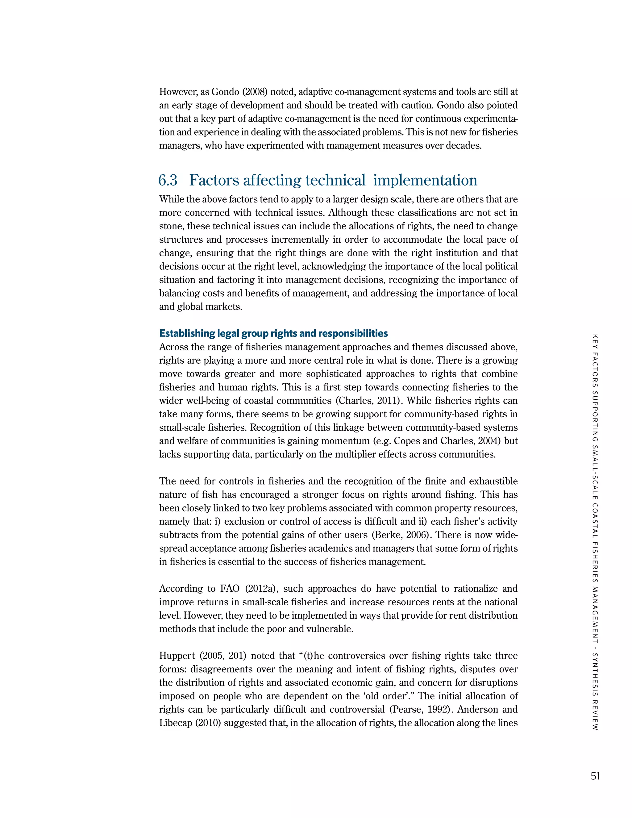 KEYFACTORSSUPPORTINGSMALL-SCALECOASTALFISHERIESMANAGEMENT-SYNTHESISREVIEW
51
However, as Gondo (2008) noted, adaptive co-management systems and tools are still at
an early stage of development and should be treated with caution. Gondo also pointed
out that a key part of adaptive co-management is the need for continuous experimenta-
tion and experience in dealing with the associated problems. This is not new for fisheries
managers, who have experimented with management measures over decades.
6.3	 Factors affecting technical implementation
While the above factors tend to apply to a larger design scale, there are others that are
more concerned with technical issues. Although these classifications are not set in
stone, these technical issues can include the allocations of rights, the need to change
structures and processes incrementally in order to accommodate the local pace of
change, ensuring that the right things are done with the right institution and that
decisions occur at the right level, acknowledging the importance of the local political
situation and factoring it into management decisions, recognizing the importance of
balancing costs and benefits of management, and addressing the importance of local
and global markets.
Establishing legal group rights and responsibilities
Across the range of fisheries management approaches and themes discussed above,
rights are playing a more and more central role in what is done. There is a growing
move towards greater and more sophisticated approaches to rights that combine
fisheries and human rights. This is a first step towards connecting fisheries to the
wider well-being of coastal communities (Charles, 2011). While fisheries rights can
take many forms, there seems to be growing support for community-based rights in
small-scale fisheries. Recognition of this linkage between community-based systems
and welfare of communities is gaining momentum (e.g. Copes and Charles, 2004) but
lacks supporting data, particularly on the multiplier effects across communities.
The need for controls in fisheries and the recognition of the finite and exhaustible
nature of fish has encouraged a stronger focus on rights around fishing. This has
been closely linked to two key problems associated with common property resources,
namely that: i) exclusion or control of access is difficult and ii) each fisher’s activity
subtracts from the potential gains of other users (Berke, 2006). There is now wide-
spread acceptance among fisheries academics and managers that some form of rights
in fisheries is essential to the success of fisheries management.
According to FAO (2012a), such approaches do have potential to rationalize and
improve returns in small-scale fisheries and increase resources rents at the national
level. However, they need to be implemented in ways that provide for rent distribution
methods that include the poor and vulnerable.
Huppert (2005, 201) noted that “(t)he controversies over fishing rights take three
forms: disagreements over the meaning and intent of fishing rights, disputes over
the distribution of rights and associated economic gain, and concern for disruptions
imposed on people who are dependent on the ‘old order’.” The initial allocation of
rights can be particularly difficult and controversial (Pearse, 1992). Anderson and
Libecap (2010) suggested that, in the allocation of rights, the allocation along the lines
 