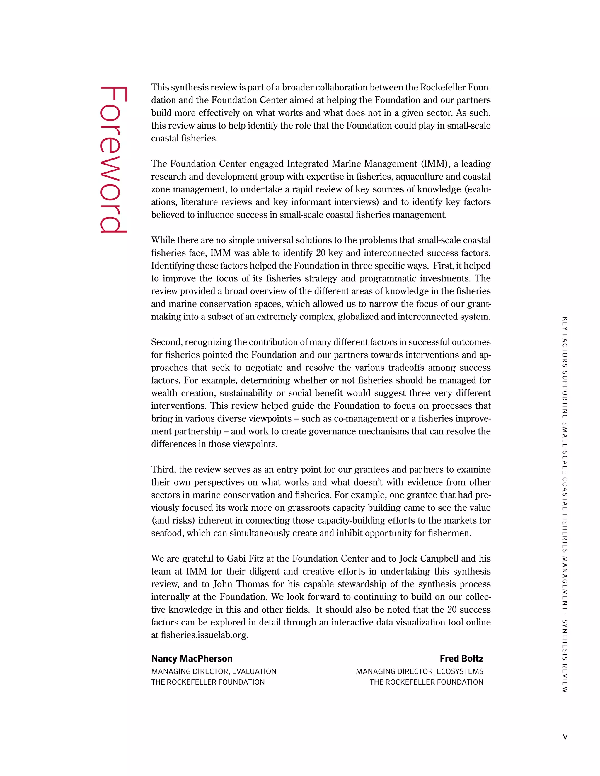KEYFACTORSSUPPORTINGSMALL-SCALECOASTALFISHERIESMANAGEMENT-SYNTHESISREVIEW
v
Foreword This synthesis review is part of a broader collaboration between the Rockefeller Foun-
dation and the Foundation Center aimed at helping the Foundation and our partners
build more effectively on what works and what does not in a given sector. As such,
this review aims to help identify the role that the Foundation could play in small-scale
coastal fisheries.
The Foundation Center engaged Integrated Marine Management (IMM), a leading
research and development group with expertise in fisheries, aquaculture and coastal
zone management, to undertake a rapid review of key sources of knowledge (evalu-
ations, literature reviews and key informant interviews) and to identify key factors
believed to influence success in small-scale coastal fisheries management.
While there are no simple universal solutions to the problems that small-scale coastal
fisheries face, IMM was able to identify 20 key and interconnected success factors.
Identifying these factors helped the Foundation in three specific ways. First, it helped
to improve the focus of its fisheries strategy and programmatic investments. The
review provided a broad overview of the different areas of knowledge in the fisheries
and marine conservation spaces, which allowed us to narrow the focus of our grant-
making into a subset of an extremely complex, globalized and interconnected system.
Second, recognizing the contribution of many different factors in successful outcomes
for fisheries pointed the Foundation and our partners towards interventions and ap-
proaches that seek to negotiate and resolve the various tradeoffs among success
factors. For example, determining whether or not fisheries should be managed for
wealth creation, sustainability or social benefit would suggest three very different
interventions. This review helped guide the Foundation to focus on processes that
bring in various diverse viewpoints – such as co-management or a fisheries improve-
ment partnership – and work to create governance mechanisms that can resolve the
differences in those viewpoints.
Third, the review serves as an entry point for our grantees and partners to examine
their own perspectives on what works and what doesn’t with evidence from other
sectors in marine conservation and fisheries. For example, one grantee that had pre-
viously focused its work more on grassroots capacity building came to see the value
(and risks) inherent in connecting those capacity-building efforts to the markets for
seafood, which can simultaneously create and inhibit opportunity for fishermen.
We are grateful to Gabi Fitz at the Foundation Center and to Jock Campbell and his
team at IMM for their diligent and creative efforts in undertaking this synthesis
review, and to John Thomas for his capable stewardship of the synthesis process
internally at the Foundation. We look forward to continuing to build on our collec-
tive knowledge in this and other fields. It should also be noted that the 20 success
factors can be explored in detail through an interactive data visualization tool online
at fisheries.issuelab.org.
Nancy MacPherson	 Fred Boltz
MANAGING DIRECTOR, EVALUATION	 MANAGING DIRECTOR, ECOSYSTEMS
THE ROCKEFELLER FOUNDATION	 THE ROCKEFELLER FOUNDATION
 