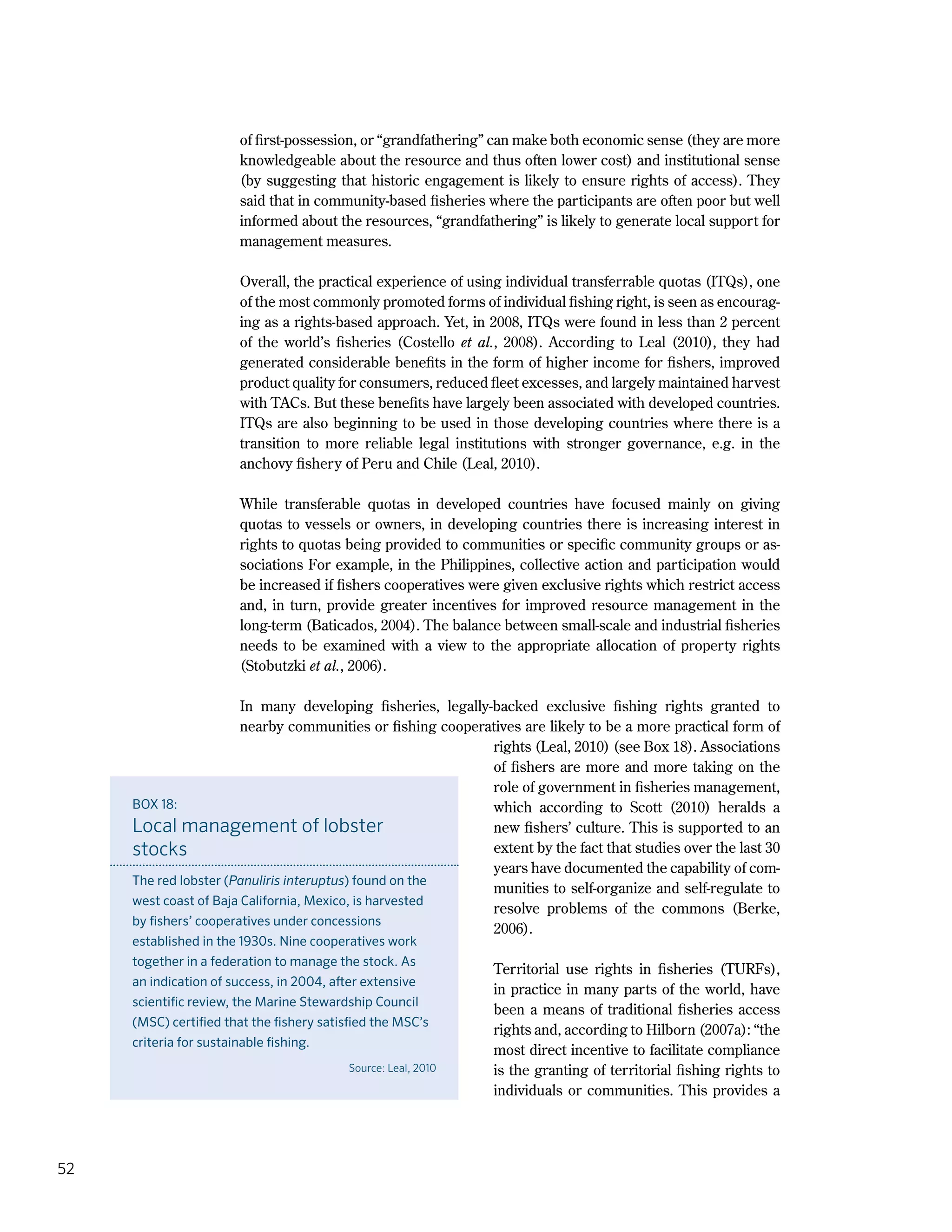 52
of first-possession, or “grandfathering” can make both economic sense (they are more
knowledgeable about the resource and thus often lower cost) and institutional sense
(by suggesting that historic engagement is likely to ensure rights of access). They
said that in community-based fisheries where the participants are often poor but well
informed about the resources, “grandfathering” is likely to generate local support for
management measures.
Overall, the practical experience of using individual transferrable quotas (ITQs), one
of the most commonly promoted forms of individual fishing right, is seen as encourag-
ing as a rights-based approach. Yet, in 2008, ITQs were found in less than 2 percent
of the world’s fisheries (Costello et al., 2008). According to Leal (2010), they had
generated considerable benefits in the form of higher income for fishers, improved
product quality for consumers, reduced fleet excesses, and largely maintained harvest
with TACs. But these benefits have largely been associated with developed countries.
ITQs are also beginning to be used in those developing countries where there is a
transition to more reliable legal institutions with stronger governance, e.g. in the
anchovy fishery of Peru and Chile (Leal, 2010).
While transferable quotas in developed countries have focused mainly on giving
quotas to vessels or owners, in developing countries there is increasing interest in
rights to quotas being provided to communities or specific community groups or as-
sociations For example, in the Philippines, collective action and participation would
be increased if fishers cooperatives were given exclusive rights which restrict access
and, in turn, provide greater incentives for improved resource management in the
long-term (Baticados, 2004). The balance between small-scale and industrial fisheries
needs to be examined with a view to the appropriate allocation of property rights
(Stobutzki et al., 2006).
In many developing fisheries, legally-backed exclusive fishing rights granted to
nearby communities or fishing cooperatives are likely to be a more practical form of
rights (Leal, 2010) (see Box 18). Associations
of fishers are more and more taking on the
role of government in fisheries management,
which according to Scott (2010) heralds a
new fishers’ culture. This is supported to an
extent by the fact that studies over the last 30
years have documented the capability of com-
munities to self-organize and self-regulate to
resolve problems of the commons (Berke,
2006).
Territorial use rights in fisheries (TURFs),
in practice in many parts of the world, have
been a means of traditional fisheries access
rights and, according to Hilborn (2007a): “the
most direct incentive to facilitate compliance
is the granting of territorial fishing rights to
individuals or communities. This provides a
BOX 18:
Local management of lobster
stocks
The red lobster (Panuliris interuptus) found on the
west coast of Baja California, Mexico, is harvested
by fishers’ cooperatives under concessions
established in the 1930s. Nine cooperatives work
together in a federation to manage the stock. As
an indication of success, in 2004, after extensive
scientific review, the Marine Stewardship Council
(MSC) certified that the fishery satisfied the MSC’s
criteria for sustainable fishing.
Source: Leal, 2010
 
