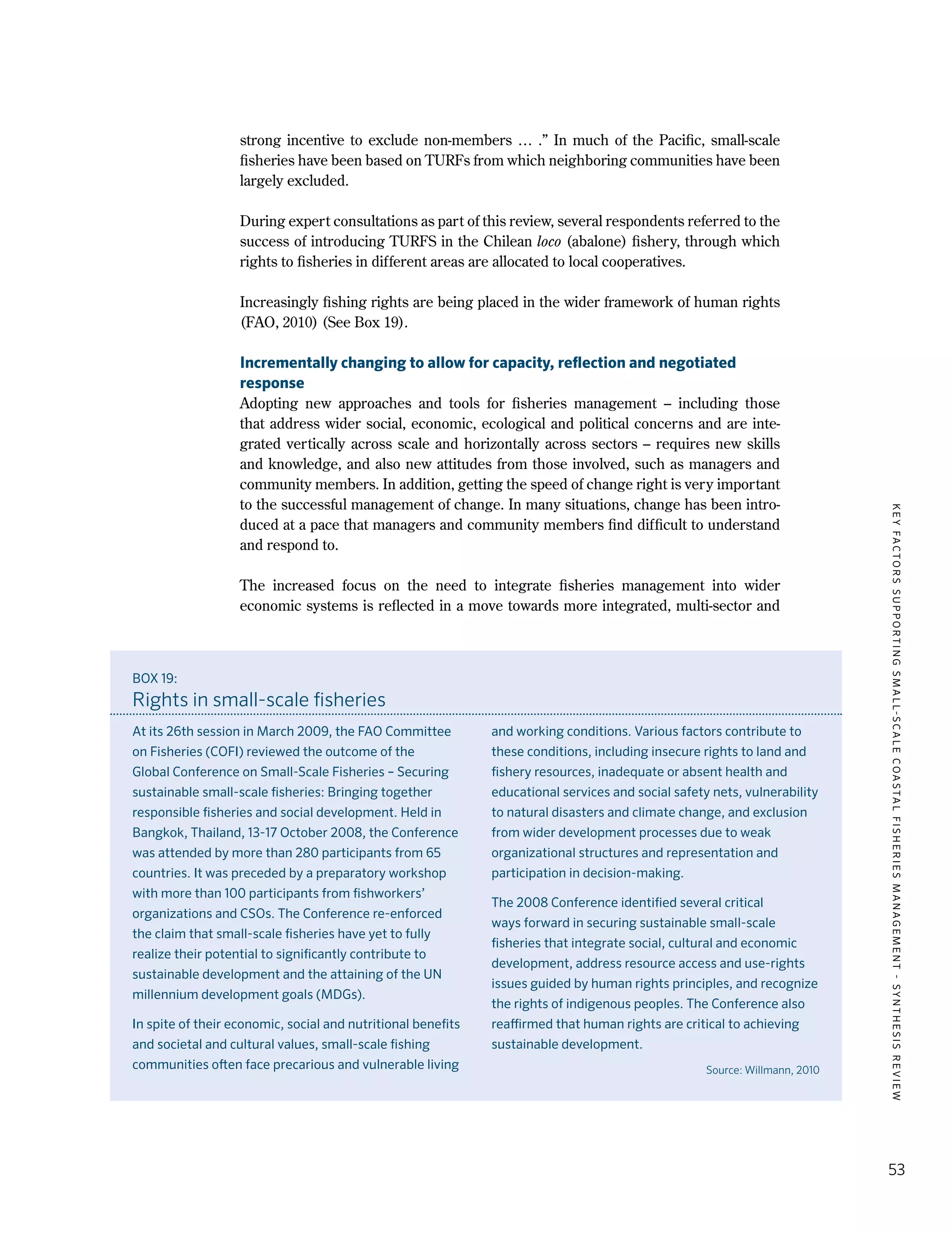 KEYFACTORSSUPPORTINGSMALL-SCALECOASTALFISHERIESMANAGEMENT-SYNTHESISREVIEW
53
strong incentive to exclude non-members … .” In much of the Pacific, small-scale
fisheries have been based on TURFs from which neighboring communities have been
largely excluded.
During expert consultations as part of this review, several respondents referred to the
success of introducing TURFS in the Chilean loco (abalone) fishery, through which
rights to fisheries in different areas are allocated to local cooperatives.
Increasingly fishing rights are being placed in the wider framework of human rights
(FAO, 2010) (See Box 19).
Incrementally changing to allow for capacity, reflection and negotiated
response
Adopting new approaches and tools for fisheries management – including those
that address wider social, economic, ecological and political concerns and are inte-
grated vertically across scale and horizontally across sectors – requires new skills
and knowledge, and also new attitudes from those involved, such as managers and
community members. In addition, getting the speed of change right is very important
to the successful management of change. In many situations, change has been intro-
duced at a pace that managers and community members find difficult to understand
and respond to.
The increased focus on the need to integrate fisheries management into wider
economic systems is reflected in a move towards more integrated, multi-sector and
BOX 19:
Rights in small-scale fisheries
At its 26th session in March 2009, the FAO Committee
on Fisheries (COFI) reviewed the outcome of the
Global Conference on Small-Scale Fisheries – Securing
sustainable small-scale fisheries: Bringing together
responsible fisheries and social development. Held in
Bangkok, Thailand, 13-17 October 2008, the Conference
was attended by more than 280 participants from 65
countries. It was preceded by a preparatory workshop
with more than 100 participants from fishworkers’
organizations and CSOs. The Conference re-enforced
the claim that small-scale fisheries have yet to fully
realize their potential to significantly contribute to
sustainable development and the attaining of the UN
millennium development goals (MDGs).
In spite of their economic, social and nutritional benefits
and societal and cultural values, small-scale fishing
communities often face precarious and vulnerable living
and working conditions. Various factors contribute to
these conditions, including insecure rights to land and
fishery resources, inadequate or absent health and
educational services and social safety nets, vulnerability
to natural disasters and climate change, and exclusion
from wider development processes due to weak
organizational structures and representation and
participation in decision-making.
The 2008 Conference identified several critical
ways forward in securing sustainable small-scale
fisheries that integrate social, cultural and economic
development, address resource access and use-rights
issues guided by human rights principles, and recognize
the rights of indigenous peoples. The Conference also
reaffirmed that human rights are critical to achieving
sustainable development.
Source: Willmann, 2010
 