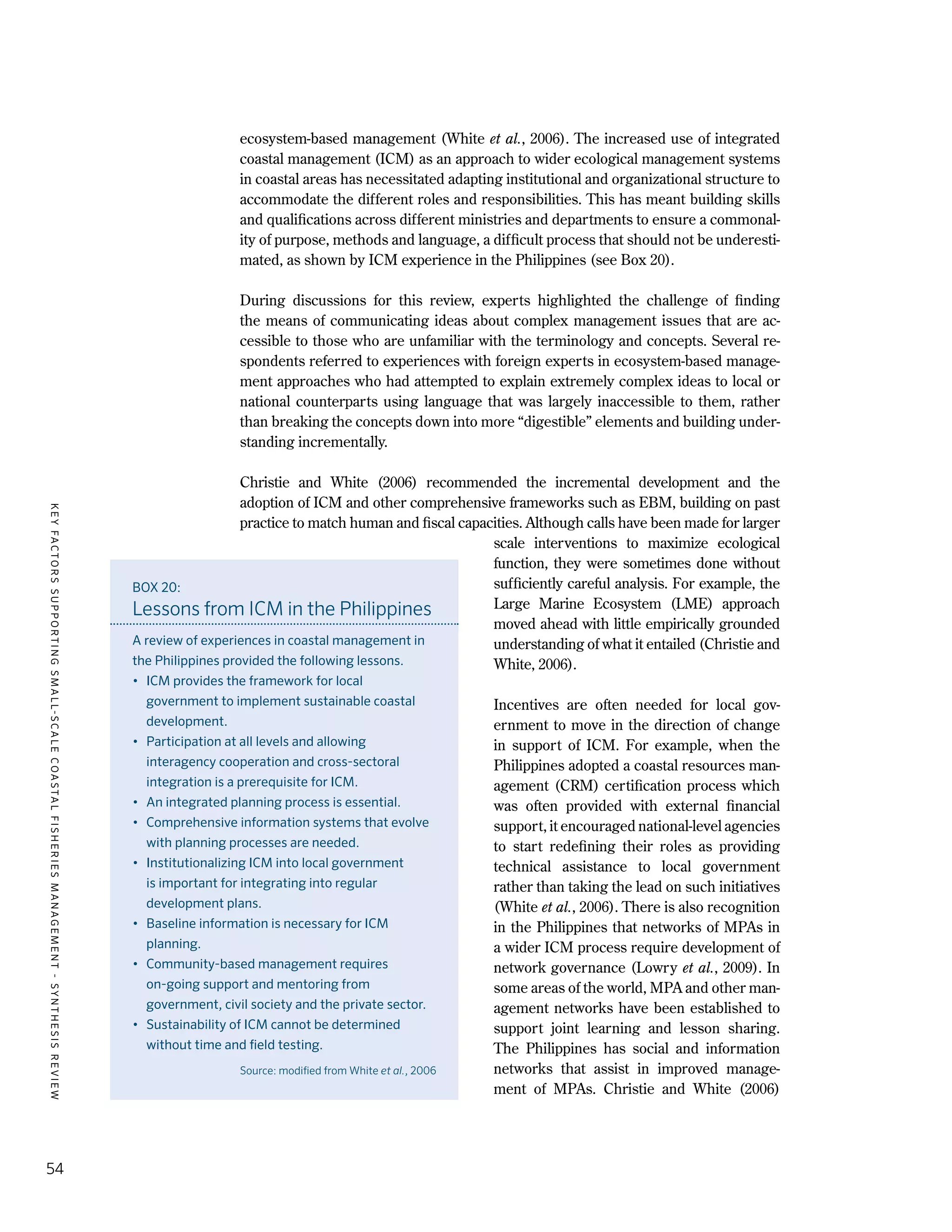 KEYFACTORSSUPPORTINGSMALL-SCALECOASTALFISHERIESMANAGEMENT-SYNTHESISREVIEW
54
ecosystem-based management (White et al., 2006). The increased use of integrated
coastal management (ICM) as an approach to wider ecological management systems
in coastal areas has necessitated adapting institutional and organizational structure to
accommodate the different roles and responsibilities. This has meant building skills
and qualifications across different ministries and departments to ensure a commonal-
ity of purpose, methods and language, a difficult process that should not be underesti-
mated, as shown by ICM experience in the Philippines (see Box 20).
During discussions for this review, experts highlighted the challenge of finding
the means of communicating ideas about complex management issues that are ac-
cessible to those who are unfamiliar with the terminology and concepts. Several re-
spondents referred to experiences with foreign experts in ecosystem-based manage-
ment approaches who had attempted to explain extremely complex ideas to local or
national counterparts using language that was largely inaccessible to them, rather
than breaking the concepts down into more “digestible” elements and building under-
standing incrementally.
Christie and White (2006) recommended the incremental development and the
adoption of ICM and other comprehensive frameworks such as EBM, building on past
practice to match human and fiscal capacities. Although calls have been made for larger
scale interventions to maximize ecological
function, they were sometimes done without
sufficiently careful analysis. For example, the
Large Marine Ecosystem (LME) approach
moved ahead with little empirically grounded
understanding of what it entailed (Christie and
White, 2006).
Incentives are often needed for local gov-
ernment to move in the direction of change
in support of ICM. For example, when the
Philippines adopted a coastal resources man-
agement (CRM) certification process which
was often provided with external financial
support, it encouraged national-level agencies
to start redefining their roles as providing
technical assistance to local government
rather than taking the lead on such initiatives
(White et al., 2006). There is also recognition
in the Philippines that networks of MPAs in
a wider ICM process require development of
network governance (Lowry et al., 2009). In
some areas of the world, MPA and other man-
agement networks have been established to
support joint learning and lesson sharing.
The Philippines has social and information
networks that assist in improved manage-
ment of MPAs. Christie and White (2006)
BOX 20:
Lessons from ICM in the Philippines
A review of experiences in coastal management in
the Philippines provided the following lessons.
•	 ICM provides the framework for local
government to implement sustainable coastal
development.
•	 Participation at all levels and allowing
interagency cooperation and cross-sectoral
integration is a prerequisite for ICM.
•	 An integrated planning process is essential.
•	 Comprehensive information systems that evolve
with planning processes are needed.
•	 Institutionalizing ICM into local government
is important for integrating into regular
development plans.
•	 Baseline information is necessary for ICM
planning.
•	 Community-based management requires
on-going support and mentoring from
government, civil society and the private sector.
•	 Sustainability of ICM cannot be determined
without time and field testing.
Source: modified from White et al., 2006
 
