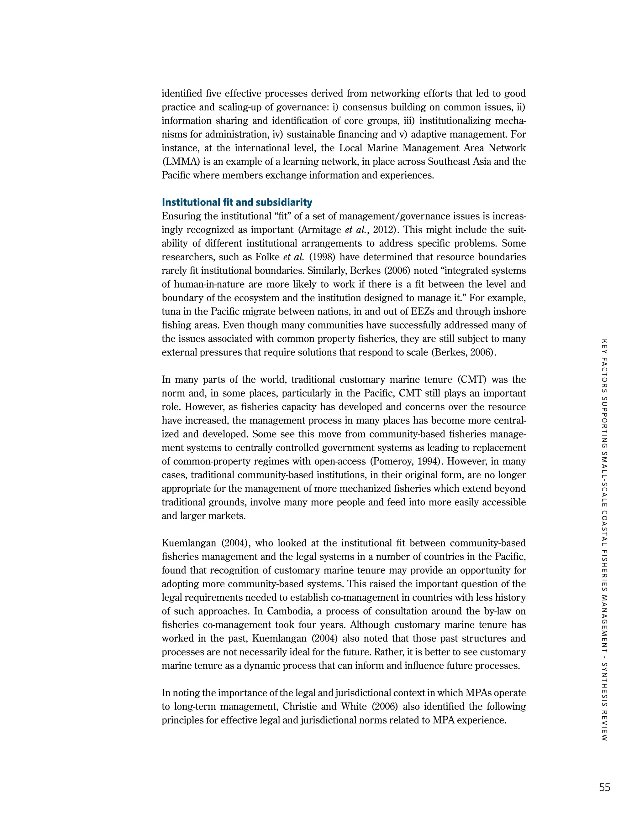 KEYFACTORSSUPPORTINGSMALL-SCALECOASTALFISHERIESMANAGEMENT-SYNTHESISREVIEW
55
identified five effective processes derived from networking efforts that led to good
practice and scaling-up of governance: i) consensus building on common issues, ii)
information sharing and identification of core groups, iii) institutionalizing mecha-
nisms for administration, iv) sustainable financing and v) adaptive management. For
instance, at the international level, the Local Marine Management Area Network
(LMMA) is an example of a learning network, in place across Southeast Asia and the
Pacific where members exchange information and experiences.
Institutional fit and subsidiarity
Ensuring the institutional “fit” of a set of management/governance issues is increas-
ingly recognized as important (Armitage et al., 2012). This might include the suit-
ability of different institutional arrangements to address specific problems. Some
researchers, such as Folke et al. (1998) have determined that resource boundaries
rarely fit institutional boundaries. Similarly, Berkes (2006) noted “integrated systems
of human-in-nature are more likely to work if there is a fit between the level and
boundary of the ecosystem and the institution designed to manage it.” For example,
tuna in the Pacific migrate between nations, in and out of EEZs and through inshore
fishing areas. Even though many communities have successfully addressed many of
the issues associated with common property fisheries, they are still subject to many
external pressures that require solutions that respond to scale (Berkes, 2006).
In many parts of the world, traditional customary marine tenure (CMT) was the
norm and, in some places, particularly in the Pacific, CMT still plays an important
role. However, as fisheries capacity has developed and concerns over the resource
have increased, the management process in many places has become more central-
ized and developed. Some see this move from community-based fisheries manage-
ment systems to centrally controlled government systems as leading to replacement
of common-property regimes with open-access (Pomeroy, 1994). However, in many
cases, traditional community-based institutions, in their original form, are no longer
appropriate for the management of more mechanized fisheries which extend beyond
traditional grounds, involve many more people and feed into more easily accessible
and larger markets.
Kuemlangan (2004), who looked at the institutional fit between community-based
fisheries management and the legal systems in a number of countries in the Pacific,
found that recognition of customary marine tenure may provide an opportunity for
adopting more community-based systems. This raised the important question of the
legal requirements needed to establish co-management in countries with less history
of such approaches. In Cambodia, a process of consultation around the by-law on
fisheries co-management took four years. Although customary marine tenure has
worked in the past, Kuemlangan (2004) also noted that those past structures and
processes are not necessarily ideal for the future. Rather, it is better to see customary
marine tenure as a dynamic process that can inform and influence future processes.
In noting the importance of the legal and jurisdictional context in which MPAs operate
to long-term management, Christie and White (2006) also identified the following
principles for effective legal and jurisdictional norms related to MPA experience.
 