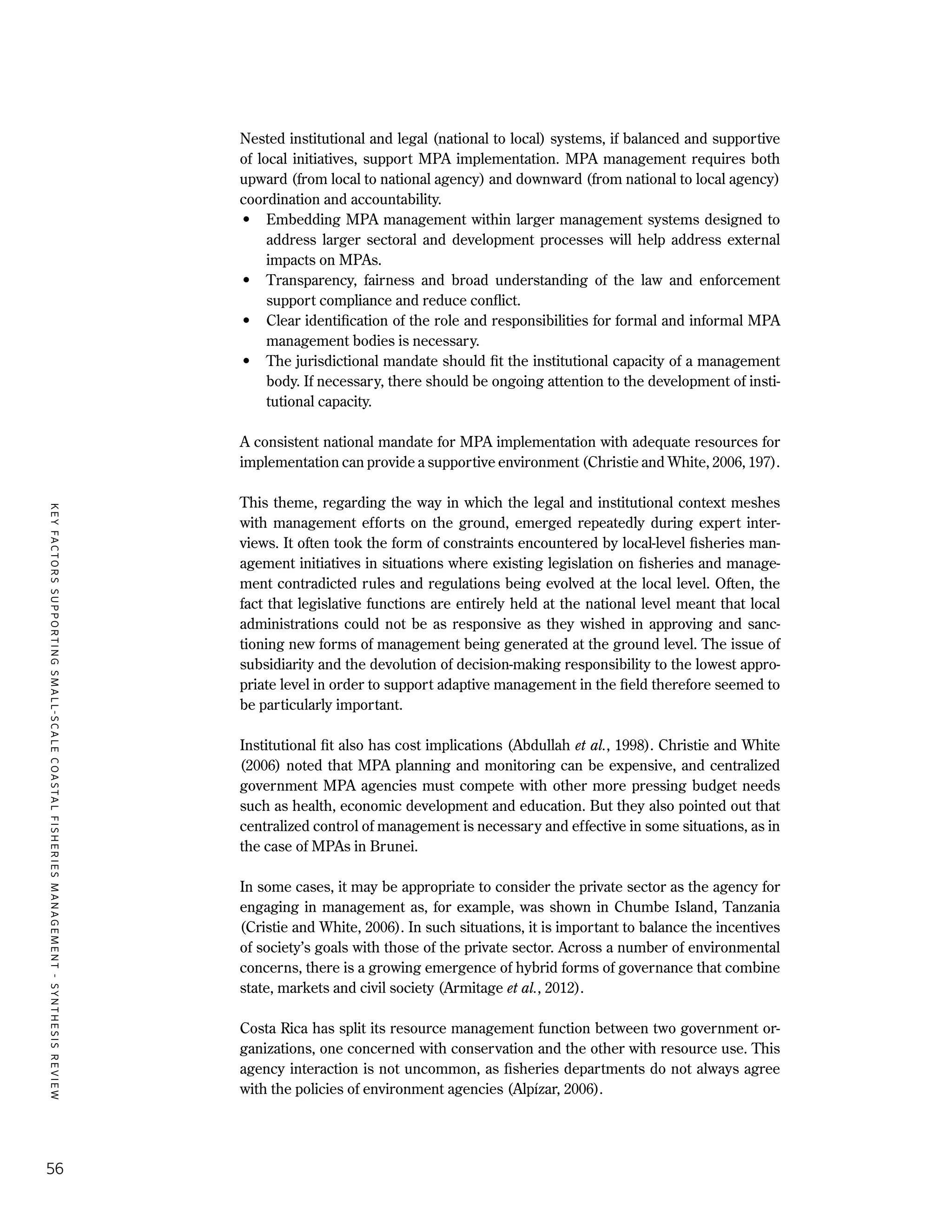 KEYFACTORSSUPPORTINGSMALL-SCALECOASTALFISHERIESMANAGEMENT-SYNTHESISREVIEW
56
Nested institutional and legal (national to local) systems, if balanced and supportive
of local initiatives, support MPA implementation. MPA management requires both
upward (from local to national agency) and downward (from national to local agency)
coordination and accountability.
•	 Embedding MPA management within larger management systems designed to
address larger sectoral and development processes will help address external
impacts on MPAs.
•	 Transparency, fairness and broad understanding of the law and enforcement
support compliance and reduce conflict.
•	 Clear identification of the role and responsibilities for formal and informal MPA
management bodies is necessary.
•	 The jurisdictional mandate should fit the institutional capacity of a management
body. If necessary, there should be ongoing attention to the development of insti-
tutional capacity.
A consistent national mandate for MPA implementation with adequate resources for
implementation can provide a supportive environment (Christie and White, 2006, 197).
This theme, regarding the way in which the legal and institutional context meshes
with management efforts on the ground, emerged repeatedly during expert inter-
views. It often took the form of constraints encountered by local-level fisheries man-
agement initiatives in situations where existing legislation on fisheries and manage-
ment contradicted rules and regulations being evolved at the local level. Often, the
fact that legislative functions are entirely held at the national level meant that local
administrations could not be as responsive as they wished in approving and sanc-
tioning new forms of management being generated at the ground level. The issue of
subsidiarity and the devolution of decision-making responsibility to the lowest appro-
priate level in order to support adaptive management in the field therefore seemed to
be particularly important.
Institutional fit also has cost implications (Abdullah et al., 1998). Christie and White
(2006) noted that MPA planning and monitoring can be expensive, and centralized
government MPA agencies must compete with other more pressing budget needs
such as health, economic development and education. But they also pointed out that
centralized control of management is necessary and effective in some situations, as in
the case of MPAs in Brunei.
In some cases, it may be appropriate to consider the private sector as the agency for
engaging in management as, for example, was shown in Chumbe Island, Tanzania
(Cristie and White, 2006). In such situations, it is important to balance the incentives
of society’s goals with those of the private sector. Across a number of environmental
concerns, there is a growing emergence of hybrid forms of governance that combine
state, markets and civil society (Armitage et al., 2012).
Costa Rica has split its resource management function between two government or-
ganizations, one concerned with conservation and the other with resource use. This
agency interaction is not uncommon, as fisheries departments do not always agree
with the policies of environment agencies (Alpízar, 2006).
 