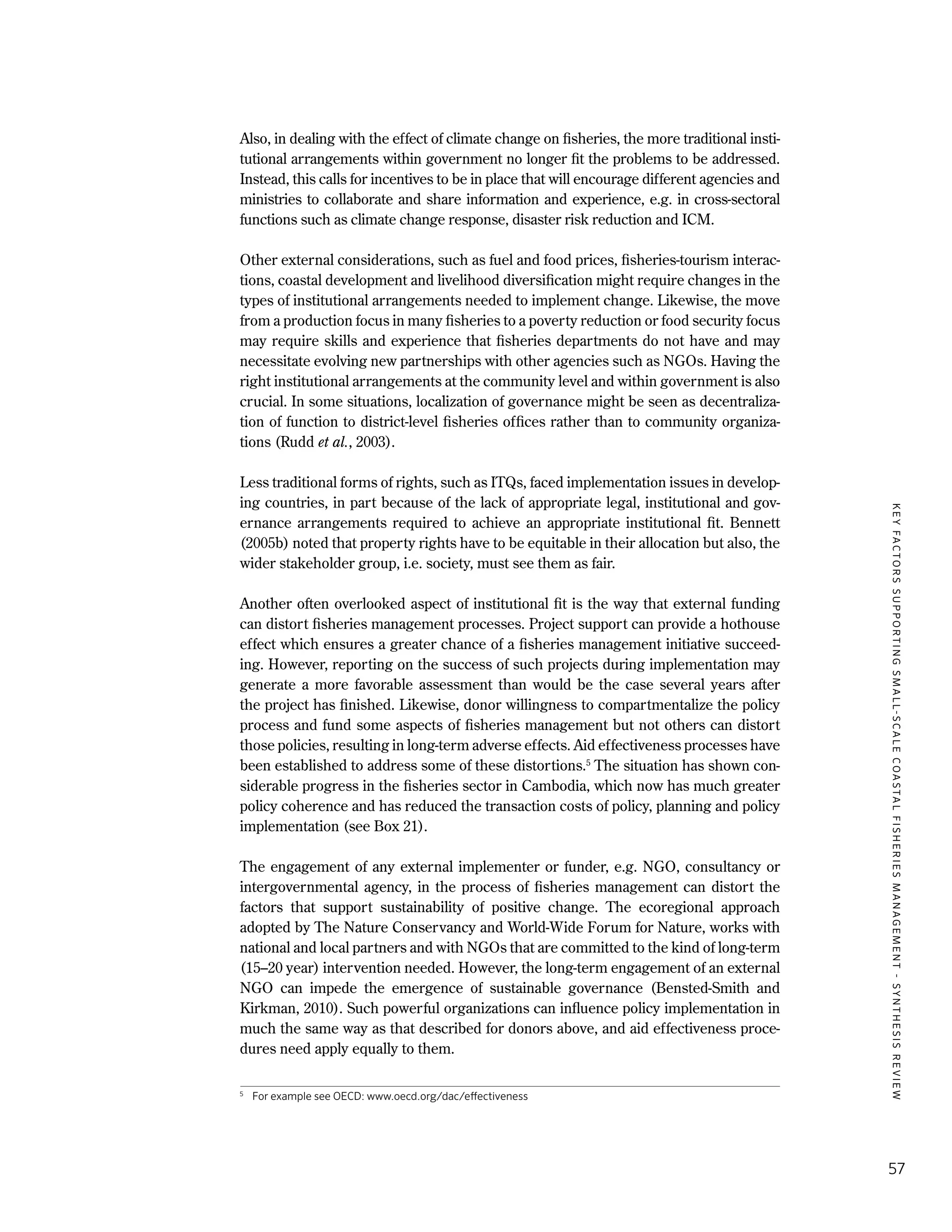 KEYFACTORSSUPPORTINGSMALL-SCALECOASTALFISHERIESMANAGEMENT-SYNTHESISREVIEW
57
Also, in dealing with the effect of climate change on fisheries, the more traditional insti-
tutional arrangements within government no longer fit the problems to be addressed.
Instead, this calls for incentives to be in place that will encourage different agencies and
ministries to collaborate and share information and experience, e.g. in cross-sectoral
functions such as climate change response, disaster risk reduction and ICM.
Other external considerations, such as fuel and food prices, fisheries-tourism interac-
tions, coastal development and livelihood diversification might require changes in the
types of institutional arrangements needed to implement change. Likewise, the move
from a production focus in many fisheries to a poverty reduction or food security focus
may require skills and experience that fisheries departments do not have and may
necessitate evolving new partnerships with other agencies such as NGOs. Having the
right institutional arrangements at the community level and within government is also
crucial. In some situations, localization of governance might be seen as decentraliza-
tion of function to district-level fisheries offices rather than to community organiza-
tions (Rudd et al., 2003).
Less traditional forms of rights, such as ITQs, faced implementation issues in develop-
ing countries, in part because of the lack of appropriate legal, institutional and gov-
ernance arrangements required to achieve an appropriate institutional fit. Bennett
(2005b) noted that property rights have to be equitable in their allocation but also, the
wider stakeholder group, i.e. society, must see them as fair.
Another often overlooked aspect of institutional fit is the way that external funding
can distort fisheries management processes. Project support can provide a hothouse
effect which ensures a greater chance of a fisheries management initiative succeed-
ing. However, reporting on the success of such projects during implementation may
generate a more favorable assessment than would be the case several years after
the project has finished. Likewise, donor willingness to compartmentalize the policy
process and fund some aspects of fisheries management but not others can distort
those policies, resulting in long-term adverse effects. Aid effectiveness processes have
been established to address some of these distortions.5
The situation has shown con-
siderable progress in the fisheries sector in Cambodia, which now has much greater
policy coherence and has reduced the transaction costs of policy, planning and policy
implementation (see Box 21).
The engagement of any external implementer or funder, e.g. NGO, consultancy or
intergovernmental agency, in the process of fisheries management can distort the
factors that support sustainability of positive change. The ecoregional approach
adopted by The Nature Conservancy and World-Wide Forum for Nature, works with
national and local partners and with NGOs that are committed to the kind of long-term
(15–20 year) intervention needed. However, the long-term engagement of an external
NGO can impede the emergence of sustainable governance (Bensted-Smith and
Kirkman, 2010). Such powerful organizations can influence policy implementation in
much the same way as that described for donors above, and aid effectiveness proce-
dures need apply equally to them.
5
	 For example see OECD: www.oecd.org/dac/effectiveness
 