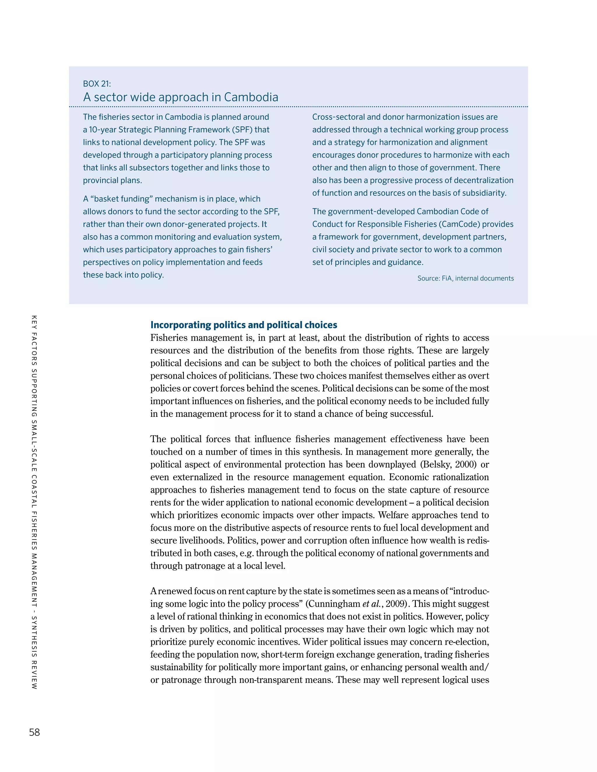 KEYFACTORSSUPPORTINGSMALL-SCALECOASTALFISHERIESMANAGEMENT-SYNTHESISREVIEW
58
Incorporating politics and political choices
Fisheries management is, in part at least, about the distribution of rights to access
resources and the distribution of the benefits from those rights. These are largely
political decisions and can be subject to both the choices of political parties and the
personal choices of politicians. These two choices manifest themselves either as overt
policies or covert forces behind the scenes. Political decisions can be some of the most
important influences on fisheries, and the political economy needs to be included fully
in the management process for it to stand a chance of being successful.
The political forces that influence fisheries management effectiveness have been
touched on a number of times in this synthesis. In management more generally, the
political aspect of environmental protection has been downplayed (Belsky, 2000) or
even externalized in the resource management equation. Economic rationalization
approaches to fisheries management tend to focus on the state capture of resource
rents for the wider application to national economic development – a political decision
which prioritizes economic impacts over other impacts. Welfare approaches tend to
focus more on the distributive aspects of resource rents to fuel local development and
secure livelihoods. Politics, power and corruption often influence how wealth is redis-
tributed in both cases, e.g. through the political economy of national governments and
through patronage at a local level.
A renewed focus on rent capture by the state is sometimes seen as a means of “introduc-
ing some logic into the policy process” (Cunningham et al., 2009). This might suggest
a level of rational thinking in economics that does not exist in politics. However, policy
is driven by politics, and political processes may have their own logic which may not
prioritize purely economic incentives. Wider political issues may concern re-election,
feeding the population now, short-term foreign exchange generation, trading fisheries
sustainability for politically more important gains, or enhancing personal wealth and/
or patronage through non-transparent means. These may well represent logical uses
BOX 21:
A sector wide approach in Cambodia
The fisheries sector in Cambodia is planned around
a 10-year Strategic Planning Framework (SPF) that
links to national development policy. The SPF was
developed through a participatory planning process
that links all subsectors together and links those to
provincial plans.
A “basket funding” mechanism is in place, which
allows donors to fund the sector according to the SPF,
rather than their own donor-generated projects. It
also has a common monitoring and evaluation system,
which uses participatory approaches to gain fishers’
perspectives on policy implementation and feeds
these back into policy.
Cross-sectoral and donor harmonization issues are
addressed through a technical working group process
and a strategy for harmonization and alignment
encourages donor procedures to harmonize with each
other and then align to those of government. There
also has been a progressive process of decentralization
of function and resources on the basis of subsidiarity.
The government-developed Cambodian Code of
Conduct for Responsible Fisheries (CamCode) provides
a framework for government, development partners,
civil society and private sector to work to a common
set of principles and guidance.
Source: FiA, internal documents
 