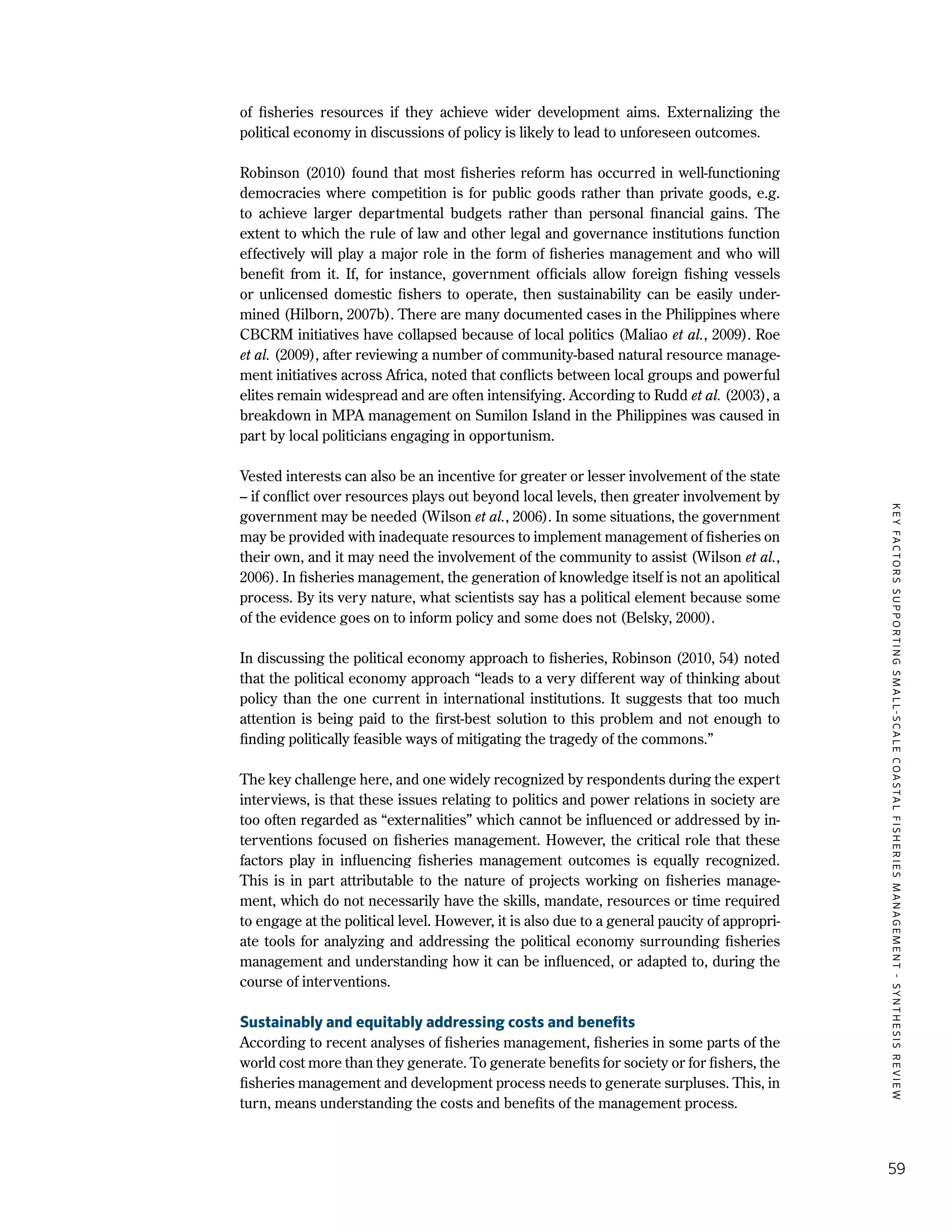 KEYFACTORSSUPPORTINGSMALL-SCALECOASTALFISHERIESMANAGEMENT-SYNTHESISREVIEW
59
of fisheries resources if they achieve wider development aims. Externalizing the
political economy in discussions of policy is likely to lead to unforeseen outcomes.
Robinson (2010) found that most fisheries reform has occurred in well-functioning
democracies where competition is for public goods rather than private goods, e.g.
to achieve larger departmental budgets rather than personal financial gains. The
extent to which the rule of law and other legal and governance institutions function
effectively will play a major role in the form of fisheries management and who will
benefit from it. If, for instance, government officials allow foreign fishing vessels
or unlicensed domestic fishers to operate, then sustainability can be easily under-
mined (Hilborn, 2007b). There are many documented cases in the Philippines where
CBCRM initiatives have collapsed because of local politics (Maliao et al., 2009). Roe
et al. (2009), after reviewing a number of community-based natural resource manage-
ment initiatives across Africa, noted that conflicts between local groups and powerful
elites remain widespread and are often intensifying. According to Rudd et al. (2003), a
breakdown in MPA management on Sumilon Island in the Philippines was caused in
part by local politicians engaging in opportunism.
Vested interests can also be an incentive for greater or lesser involvement of the state
– if conflict over resources plays out beyond local levels, then greater involvement by
government may be needed (Wilson et al., 2006). In some situations, the government
may be provided with inadequate resources to implement management of fisheries on
their own, and it may need the involvement of the community to assist (Wilson et al.,
2006). In fisheries management, the generation of knowledge itself is not an apolitical
process. By its very nature, what scientists say has a political element because some
of the evidence goes on to inform policy and some does not (Belsky, 2000).
In discussing the political economy approach to fisheries, Robinson (2010, 54) noted
that the political economy approach “leads to a very different way of thinking about
policy than the one current in international institutions. It suggests that too much
attention is being paid to the first-best solution to this problem and not enough to
finding politically feasible ways of mitigating the tragedy of the commons.”
The key challenge here, and one widely recognized by respondents during the expert
interviews, is that these issues relating to politics and power relations in society are
too often regarded as “externalities” which cannot be influenced or addressed by in-
terventions focused on fisheries management. However, the critical role that these
factors play in influencing fisheries management outcomes is equally recognized.
This is in part attributable to the nature of projects working on fisheries manage-
ment, which do not necessarily have the skills, mandate, resources or time required
to engage at the political level. However, it is also due to a general paucity of appropri-
ate tools for analyzing and addressing the political economy surrounding fisheries
management and understanding how it can be influenced, or adapted to, during the
course of interventions.
Sustainably and equitably addressing costs and benefits
According to recent analyses of fisheries management, fisheries in some parts of the
world cost more than they generate. To generate benefits for society or for fishers, the
fisheries management and development process needs to generate surpluses. This, in
turn, means understanding the costs and benefits of the management process.
 