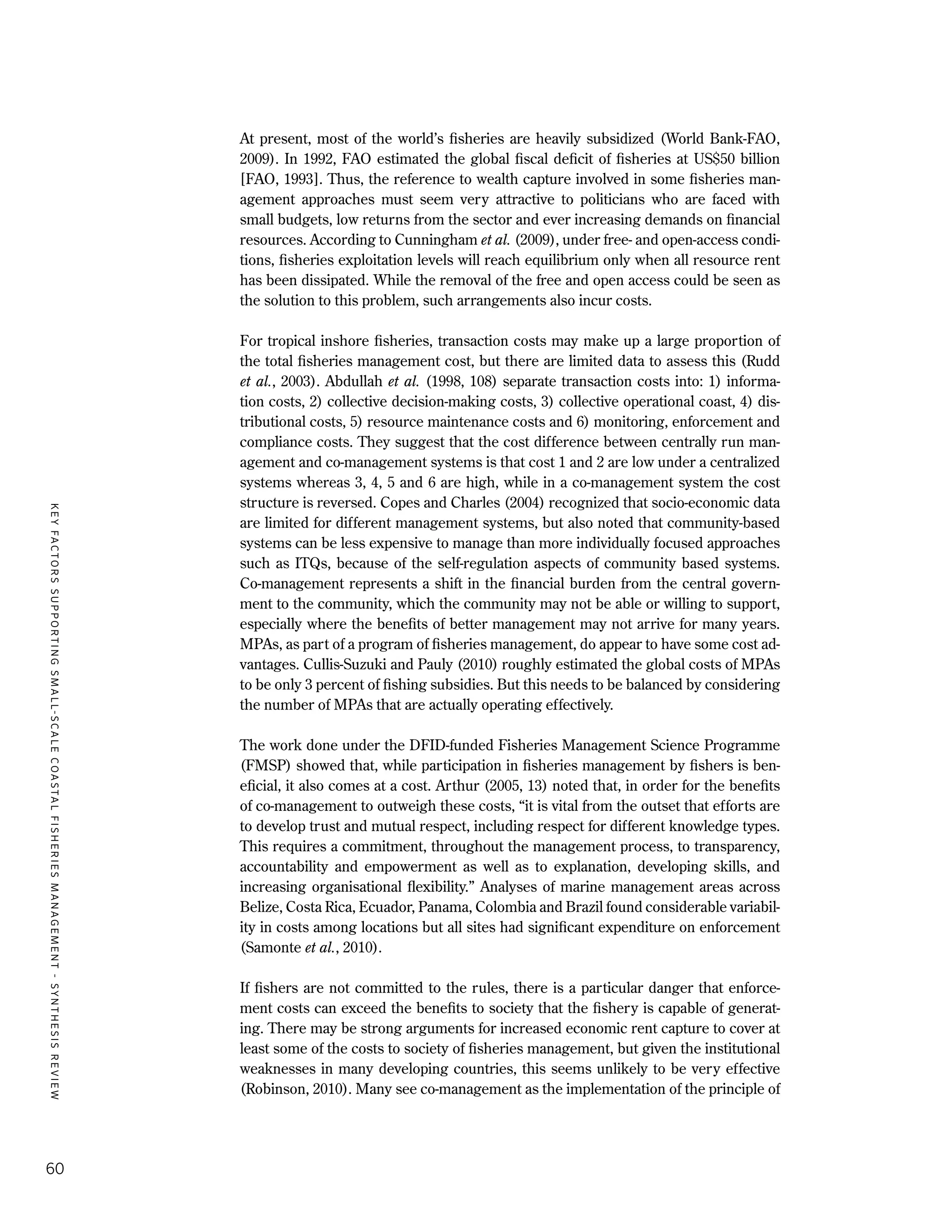 KEYFACTORSSUPPORTINGSMALL-SCALECOASTALFISHERIESMANAGEMENT-SYNTHESISREVIEW
60
At present, most of the world’s fisheries are heavily subsidized (World Bank-FAO,
2009). In 1992, FAO estimated the global fiscal deficit of fisheries at US$50 billion
[FAO, 1993]. Thus, the reference to wealth capture involved in some fisheries man-
agement approaches must seem very attractive to politicians who are faced with
small budgets, low returns from the sector and ever increasing demands on financial
resources. According to Cunningham et al. (2009), under free- and open-access condi-
tions, fisheries exploitation levels will reach equilibrium only when all resource rent
has been dissipated. While the removal of the free and open access could be seen as
the solution to this problem, such arrangements also incur costs.
For tropical inshore fisheries, transaction costs may make up a large proportion of
the total fisheries management cost, but there are limited data to assess this (Rudd
et al., 2003). Abdullah et al. (1998, 108) separate transaction costs into: 1) informa-
tion costs, 2) collective decision-making costs, 3) collective operational coast, 4) dis-
tributional costs, 5) resource maintenance costs and 6) monitoring, enforcement and
compliance costs. They suggest that the cost difference between centrally run man-
agement and co-management systems is that cost 1 and 2 are low under a centralized
systems whereas 3, 4, 5 and 6 are high, while in a co-management system the cost
structure is reversed. Copes and Charles (2004) recognized that socio-economic data
are limited for different management systems, but also noted that community-based
systems can be less expensive to manage than more individually focused approaches
such as ITQs, because of the self-regulation aspects of community based systems.
Co-management represents a shift in the financial burden from the central govern-
ment to the community, which the community may not be able or willing to support,
especially where the benefits of better management may not arrive for many years.
MPAs, as part of a program of fisheries management, do appear to have some cost ad-
vantages. Cullis-Suzuki and Pauly (2010) roughly estimated the global costs of MPAs
to be only 3 percent of fishing subsidies. But this needs to be balanced by considering
the number of MPAs that are actually operating effectively.
The work done under the DFID-funded Fisheries Management Science Programme
(FMSP) showed that, while participation in fisheries management by fishers is ben-
eficial, it also comes at a cost. Arthur (2005, 13) noted that, in order for the benefits
of co-management to outweigh these costs, “it is vital from the outset that efforts are
to develop trust and mutual respect, including respect for different knowledge types.
This requires a commitment, throughout the management process, to transparency,
accountability and empowerment as well as to explanation, developing skills, and
increasing organisational flexibility.” Analyses of marine management areas across
Belize, Costa Rica, Ecuador, Panama, Colombia and Brazil found considerable variabil-
ity in costs among locations but all sites had significant expenditure on enforcement
(Samonte et al., 2010).
If fishers are not committed to the rules, there is a particular danger that enforce-
ment costs can exceed the benefits to society that the fishery is capable of generat-
ing. There may be strong arguments for increased economic rent capture to cover at
least some of the costs to society of fisheries management, but given the institutional
weaknesses in many developing countries, this seems unlikely to be very effective
(Robinson, 2010). Many see co-management as the implementation of the principle of
 