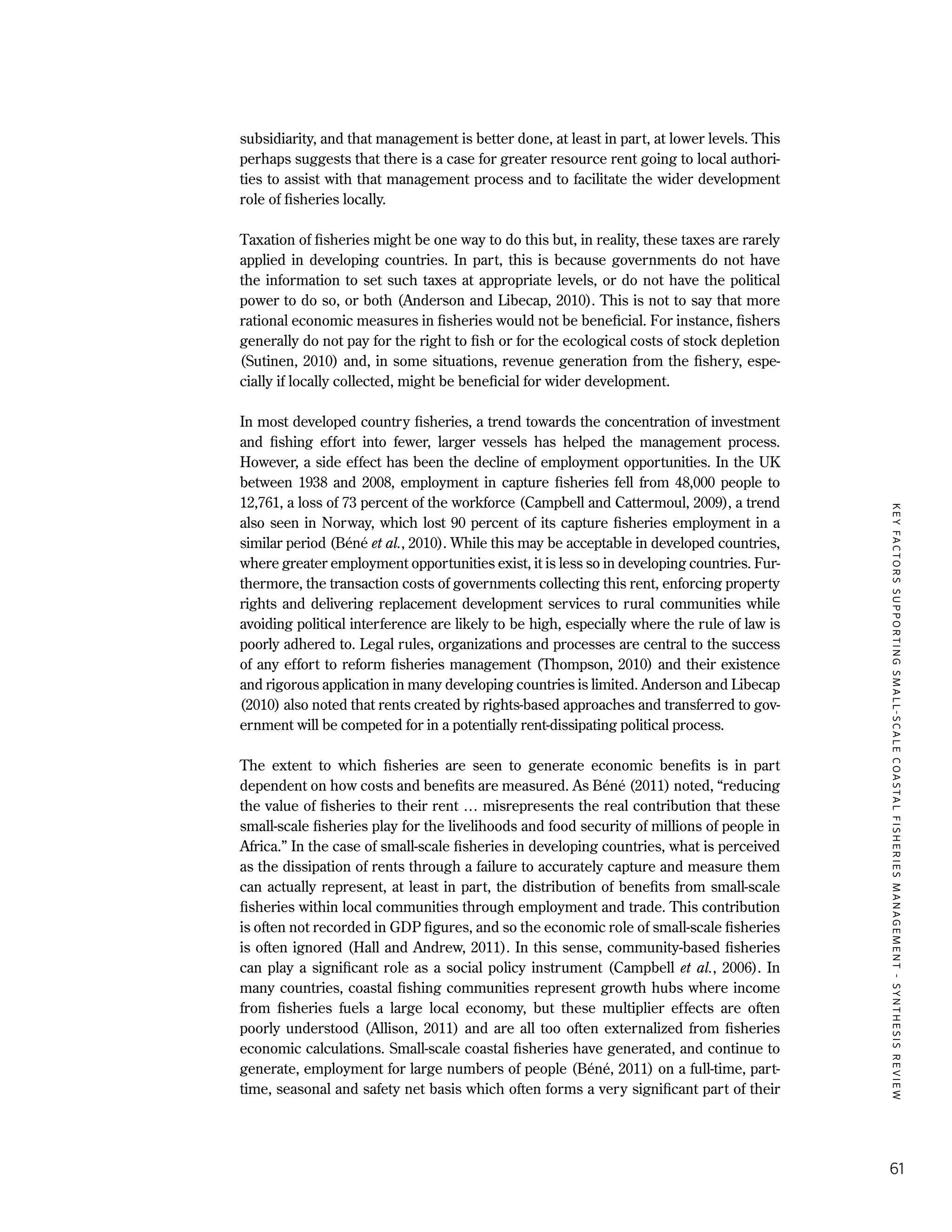 KEYFACTORSSUPPORTINGSMALL-SCALECOASTALFISHERIESMANAGEMENT-SYNTHESISREVIEW
61
subsidiarity, and that management is better done, at least in part, at lower levels. This
perhaps suggests that there is a case for greater resource rent going to local authori-
ties to assist with that management process and to facilitate the wider development
role of fisheries locally.
Taxation of fisheries might be one way to do this but, in reality, these taxes are rarely
applied in developing countries. In part, this is because governments do not have
the information to set such taxes at appropriate levels, or do not have the political
power to do so, or both (Anderson and Libecap, 2010). This is not to say that more
rational economic measures in fisheries would not be beneficial. For instance, fishers
generally do not pay for the right to fish or for the ecological costs of stock depletion
(Sutinen, 2010) and, in some situations, revenue generation from the fishery, espe-
cially if locally collected, might be beneficial for wider development.
In most developed country fisheries, a trend towards the concentration of investment
and fishing effort into fewer, larger vessels has helped the management process.
However, a side effect has been the decline of employment opportunities. In the UK
between 1938 and 2008, employment in capture fisheries fell from 48,000 people to
12,761, a loss of 73 percent of the workforce (Campbell and Cattermoul, 2009), a trend
also seen in Norway, which lost 90 percent of its capture fisheries employment in a
similar period (Béné et al., 2010). While this may be acceptable in developed countries,
where greater employment opportunities exist, it is less so in developing countries. Fur-
thermore, the transaction costs of governments collecting this rent, enforcing property
rights and delivering replacement development services to rural communities while
avoiding political interference are likely to be high, especially where the rule of law is
poorly adhered to. Legal rules, organizations and processes are central to the success
of any effort to reform fisheries management (Thompson, 2010) and their existence
and rigorous application in many developing countries is limited. Anderson and Libecap
(2010) also noted that rents created by rights-based approaches and transferred to gov-
ernment will be competed for in a potentially rent-dissipating political process.
The extent to which fisheries are seen to generate economic benefits is in part
dependent on how costs and benefits are measured. As Béné (2011) noted, “reducing
the value of fisheries to their rent … misrepresents the real contribution that these
small-scale fisheries play for the livelihoods and food security of millions of people in
Africa.” In the case of small-scale fisheries in developing countries, what is perceived
as the dissipation of rents through a failure to accurately capture and measure them
can actually represent, at least in part, the distribution of benefits from small-scale
fisheries within local communities through employment and trade. This contribution
is often not recorded in GDP figures, and so the economic role of small-scale fisheries
is often ignored (Hall and Andrew, 2011). In this sense, community-based fisheries
can play a significant role as a social policy instrument (Campbell et al., 2006). In
many countries, coastal fishing communities represent growth hubs where income
from fisheries fuels a large local economy, but these multiplier effects are often
poorly understood (Allison, 2011) and are all too often externalized from fisheries
economic calculations. Small-scale coastal fisheries have generated, and continue to
generate, employment for large numbers of people (Béné, 2011) on a full-time, part-
time, seasonal and safety net basis which often forms a very significant part of their
 