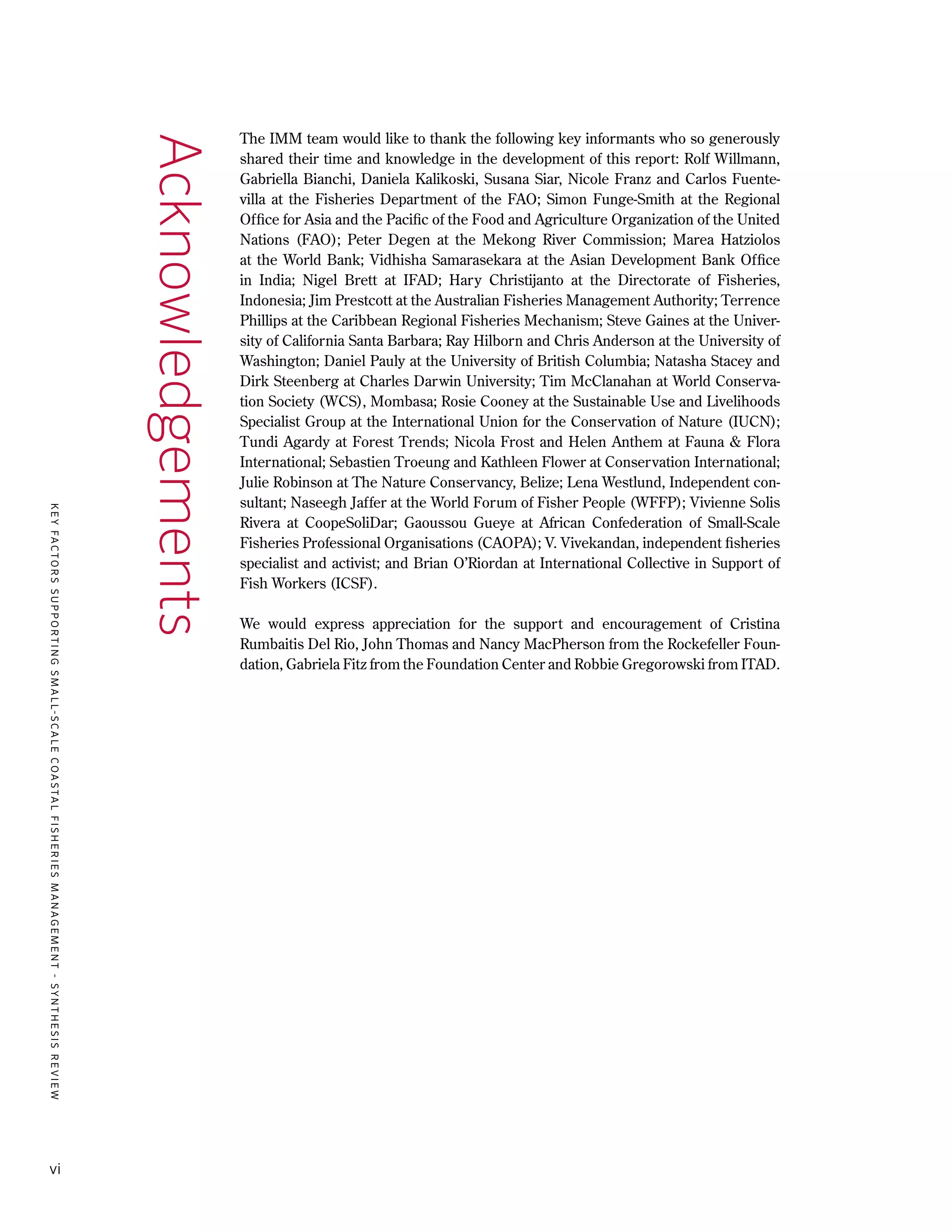 KEYFACTORSSUPPORTINGSMALL-SCALECOASTALFISHERIESMANAGEMENT-SYNTHESISREVIEW
vi
The IMM team would like to thank the following key informants who so generously
shared their time and knowledge in the development of this report: Rolf Willmann,
Gabriella Bianchi, Daniela Kalikoski, Susana Siar, Nicole Franz and Carlos Fuente-
villa at the Fisheries Department of the FAO; Simon Funge-Smith at the Regional
Office for Asia and the Pacific of the Food and Agriculture Organization of the United
Nations (FAO); Peter Degen at the Mekong River Commission; Marea Hatziolos
at the World Bank; Vidhisha Samarasekara at the Asian Development Bank Office
in India; Nigel Brett at IFAD; Hary Christijanto at the Directorate of Fisheries,
Indonesia; Jim Prestcott at the Australian Fisheries Management Authority; Terrence
Phillips at the Caribbean Regional Fisheries Mechanism; Steve Gaines at the Univer-
sity of California Santa Barbara; Ray Hilborn and Chris Anderson at the University of
Washington; Daniel Pauly at the University of British Columbia; Natasha Stacey and
Dirk Steenberg at Charles Darwin University; Tim McClanahan at World Conserva-
tion Society (WCS), Mombasa; Rosie Cooney at the Sustainable Use and Livelihoods
Specialist Group at the International Union for the Conservation of Nature (IUCN);
Tundi Agardy at Forest Trends; Nicola Frost and Helen Anthem at Fauna & Flora
International; Sebastien Troeung and Kathleen Flower at Conservation International;
Julie Robinson at The Nature Conservancy, Belize; Lena Westlund, Independent con-
sultant; Naseegh Jaffer at the World Forum of Fisher People (WFFP); Vivienne Solis
Rivera at CoopeSoliDar; Gaoussou Gueye at African Confederation of Small-Scale
Fisheries Professional Organisations (CAOPA); V. Vivekandan, independent fisheries
specialist and activist; and Brian O’Riordan at International Collective in Support of
Fish Workers (ICSF).
We would express appreciation for the support and encouragement of Cristina
Rumbaitis Del Rio, John Thomas and Nancy MacPherson from the Rockefeller Foun-
dation, Gabriela Fitz from the Foundation Center and Robbie Gregorowski from ITAD.
Acknowledgements
 