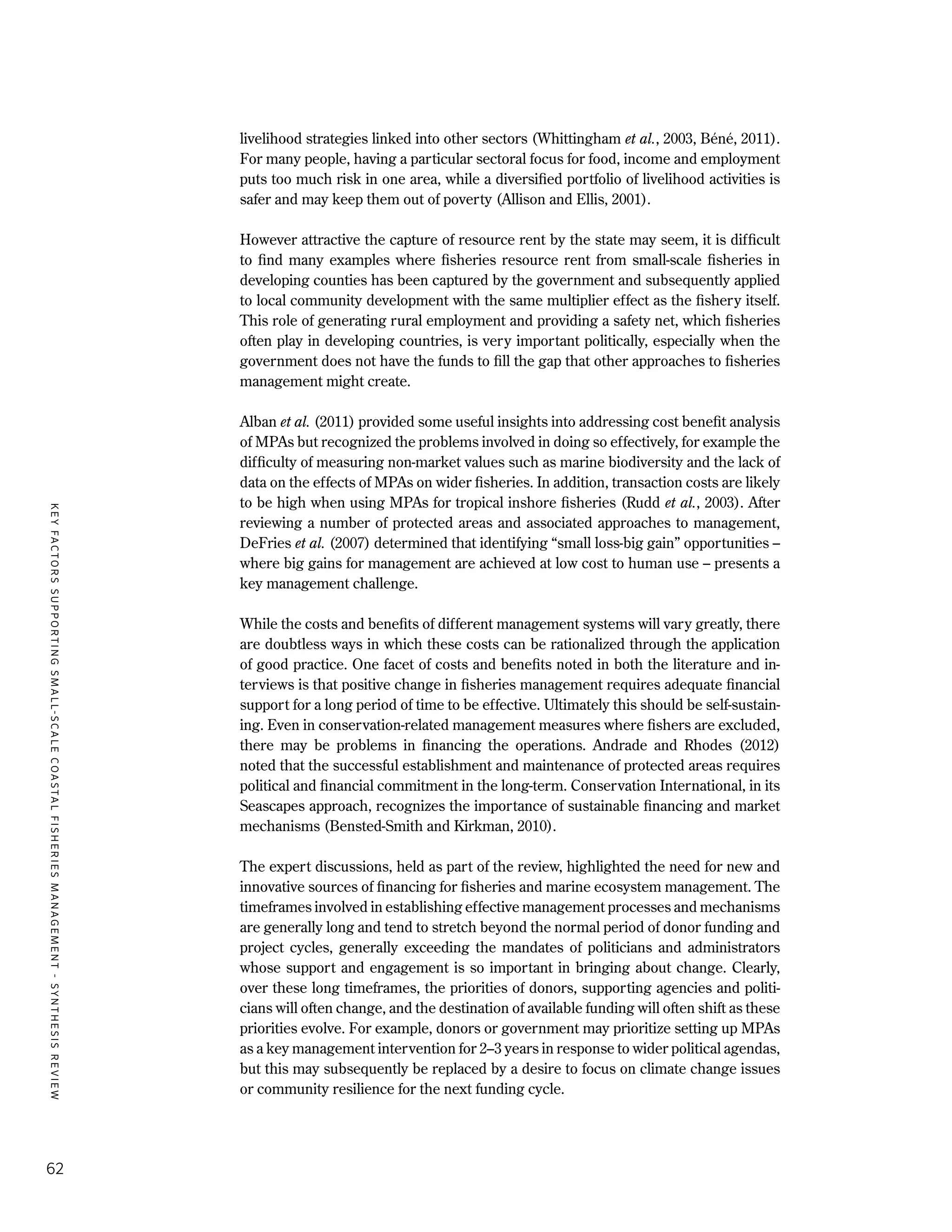KEYFACTORSSUPPORTINGSMALL-SCALECOASTALFISHERIESMANAGEMENT-SYNTHESISREVIEW
62
livelihood strategies linked into other sectors (Whittingham et al., 2003, Béné, 2011).
For many people, having a particular sectoral focus for food, income and employment
puts too much risk in one area, while a diversified portfolio of livelihood activities is
safer and may keep them out of poverty (Allison and Ellis, 2001).
However attractive the capture of resource rent by the state may seem, it is difficult
to find many examples where fisheries resource rent from small-scale fisheries in
developing counties has been captured by the government and subsequently applied
to local community development with the same multiplier effect as the fishery itself.
This role of generating rural employment and providing a safety net, which fisheries
often play in developing countries, is very important politically, especially when the
government does not have the funds to fill the gap that other approaches to fisheries
management might create.
Alban et al. (2011) provided some useful insights into addressing cost benefit analysis
of MPAs but recognized the problems involved in doing so effectively, for example the
difficulty of measuring non-market values such as marine biodiversity and the lack of
data on the effects of MPAs on wider fisheries. In addition, transaction costs are likely
to be high when using MPAs for tropical inshore fisheries (Rudd et al., 2003). After
reviewing a number of protected areas and associated approaches to management,
DeFries et al. (2007) determined that identifying “small loss-big gain” opportunities –
where big gains for management are achieved at low cost to human use – presents a
key management challenge.
While the costs and benefits of different management systems will vary greatly, there
are doubtless ways in which these costs can be rationalized through the application
of good practice. One facet of costs and benefits noted in both the literature and in-
terviews is that positive change in fisheries management requires adequate financial
support for a long period of time to be effective. Ultimately this should be self-sustain-
ing. Even in conservation-related management measures where fishers are excluded,
there may be problems in financing the operations. Andrade and Rhodes (2012)
noted that the successful establishment and maintenance of protected areas requires
political and financial commitment in the long-term. Conservation International, in its
Seascapes approach, recognizes the importance of sustainable financing and market
mechanisms (Bensted-Smith and Kirkman, 2010).
The expert discussions, held as part of the review, highlighted the need for new and
innovative sources of financing for fisheries and marine ecosystem management. The
timeframes involved in establishing effective management processes and mechanisms
are generally long and tend to stretch beyond the normal period of donor funding and
project cycles, generally exceeding the mandates of politicians and administrators
whose support and engagement is so important in bringing about change. Clearly,
over these long timeframes, the priorities of donors, supporting agencies and politi-
cians will often change, and the destination of available funding will often shift as these
priorities evolve. For example, donors or government may prioritize setting up MPAs
as a key management intervention for 2–3 years in response to wider political agendas,
but this may subsequently be replaced by a desire to focus on climate change issues
or community resilience for the next funding cycle.
 