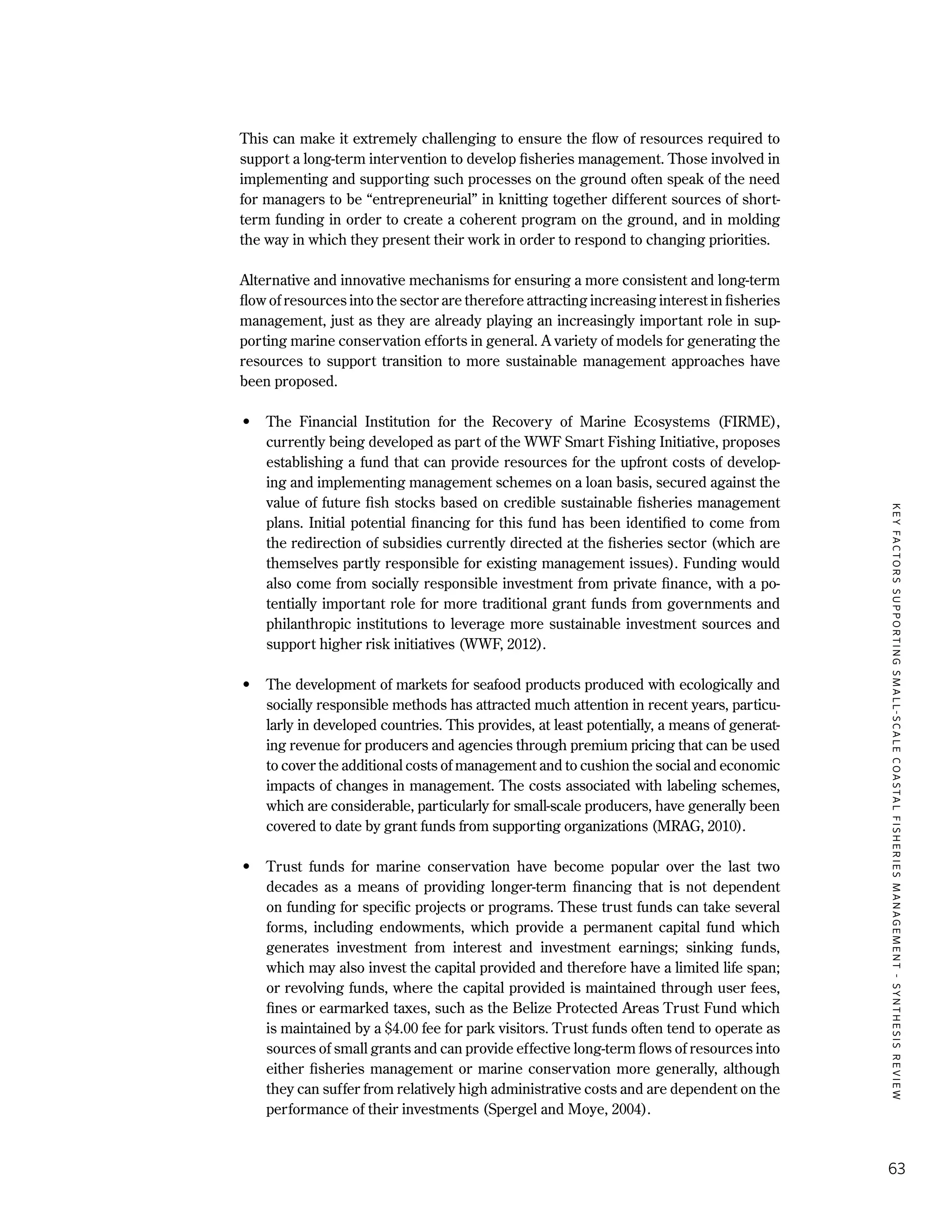 KEYFACTORSSUPPORTINGSMALL-SCALECOASTALFISHERIESMANAGEMENT-SYNTHESISREVIEW
63
This can make it extremely challenging to ensure the flow of resources required to
support a long-term intervention to develop fisheries management. Those involved in
implementing and supporting such processes on the ground often speak of the need
for managers to be “entrepreneurial” in knitting together different sources of short-
term funding in order to create a coherent program on the ground, and in molding
the way in which they present their work in order to respond to changing priorities.
Alternative and innovative mechanisms for ensuring a more consistent and long-term
flow of resources into the sector are therefore attracting increasing interest in fisheries
management, just as they are already playing an increasingly important role in sup-
porting marine conservation efforts in general. A variety of models for generating the
resources to support transition to more sustainable management approaches have
been proposed.
•	 The Financial Institution for the Recovery of Marine Ecosystems (FIRME),
currently being developed as part of the WWF Smart Fishing Initiative, proposes
establishing a fund that can provide resources for the upfront costs of develop-
ing and implementing management schemes on a loan basis, secured against the
value of future fish stocks based on credible sustainable fisheries management
plans. Initial potential financing for this fund has been identified to come from
the redirection of subsidies currently directed at the fisheries sector (which are
themselves partly responsible for existing management issues). Funding would
also come from socially responsible investment from private finance, with a po-
tentially important role for more traditional grant funds from governments and
philanthropic institutions to leverage more sustainable investment sources and
support higher risk initiatives (WWF, 2012).
•	 The development of markets for seafood products produced with ecologically and
socially responsible methods has attracted much attention in recent years, particu-
larly in developed countries. This provides, at least potentially, a means of generat-
ing revenue for producers and agencies through premium pricing that can be used
to cover the additional costs of management and to cushion the social and economic
impacts of changes in management. The costs associated with labeling schemes,
which are considerable, particularly for small-scale producers, have generally been
covered to date by grant funds from supporting organizations (MRAG, 2010).
•	 Trust funds for marine conservation have become popular over the last two
decades as a means of providing longer-term financing that is not dependent
on funding for specific projects or programs. These trust funds can take several
forms, including endowments, which provide a permanent capital fund which
generates investment from interest and investment earnings; sinking funds,
which may also invest the capital provided and therefore have a limited life span;
or revolving funds, where the capital provided is maintained through user fees,
fines or earmarked taxes, such as the Belize Protected Areas Trust Fund which
is maintained by a $4.00 fee for park visitors. Trust funds often tend to operate as
sources of small grants and can provide effective long-term flows of resources into
either fisheries management or marine conservation more generally, although
they can suffer from relatively high administrative costs and are dependent on the
performance of their investments (Spergel and Moye, 2004).
 