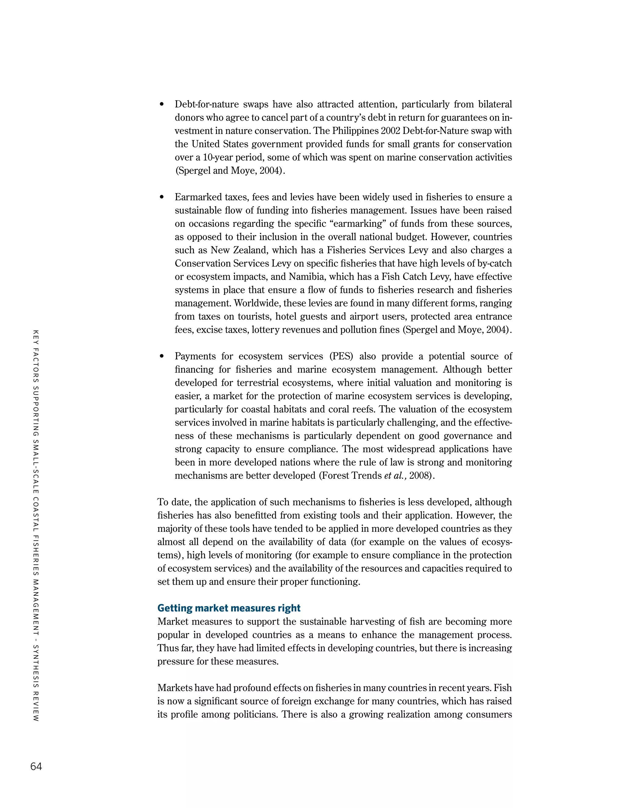 KEYFACTORSSUPPORTINGSMALL-SCALECOASTALFISHERIESMANAGEMENT-SYNTHESISREVIEW
64
•	 Debt-for-nature swaps have also attracted attention, particularly from bilateral
donors who agree to cancel part of a country’s debt in return for guarantees on in-
vestment in nature conservation. The Philippines 2002 Debt-for-Nature swap with
the United States government provided funds for small grants for conservation
over a 10-year period, some of which was spent on marine conservation activities
(Spergel and Moye, 2004).
•	 Earmarked taxes, fees and levies have been widely used in fisheries to ensure a
sustainable flow of funding into fisheries management. Issues have been raised
on occasions regarding the specific “earmarking” of funds from these sources,
as opposed to their inclusion in the overall national budget. However, countries
such as New Zealand, which has a Fisheries Services Levy and also charges a
Conservation Services Levy on specific fisheries that have high levels of by-catch
or ecosystem impacts, and Namibia, which has a Fish Catch Levy, have effective
systems in place that ensure a flow of funds to fisheries research and fisheries
management. Worldwide, these levies are found in many different forms, ranging
from taxes on tourists, hotel guests and airport users, protected area entrance
fees, excise taxes, lottery revenues and pollution fines (Spergel and Moye, 2004).
•	 Payments for ecosystem services (PES) also provide a potential source of
financing for fisheries and marine ecosystem management. Although better
developed for terrestrial ecosystems, where initial valuation and monitoring is
easier, a market for the protection of marine ecosystem services is developing,
particularly for coastal habitats and coral reefs. The valuation of the ecosystem
services involved in marine habitats is particularly challenging, and the effective-
ness of these mechanisms is particularly dependent on good governance and
strong capacity to ensure compliance. The most widespread applications have
been in more developed nations where the rule of law is strong and monitoring
mechanisms are better developed (Forest Trends et al., 2008).
To date, the application of such mechanisms to fisheries is less developed, although
fisheries has also benefitted from existing tools and their application. However, the
majority of these tools have tended to be applied in more developed countries as they
almost all depend on the availability of data (for example on the values of ecosys-
tems), high levels of monitoring (for example to ensure compliance in the protection
of ecosystem services) and the availability of the resources and capacities required to
set them up and ensure their proper functioning.
Getting market measures right
Market measures to support the sustainable harvesting of fish are becoming more
popular in developed countries as a means to enhance the management process.
Thus far, they have had limited effects in developing countries, but there is increasing
pressure for these measures.
Markets have had profound effects on fisheries in many countries in recent years. Fish
is now a significant source of foreign exchange for many countries, which has raised
its profile among politicians. There is also a growing realization among consumers
 