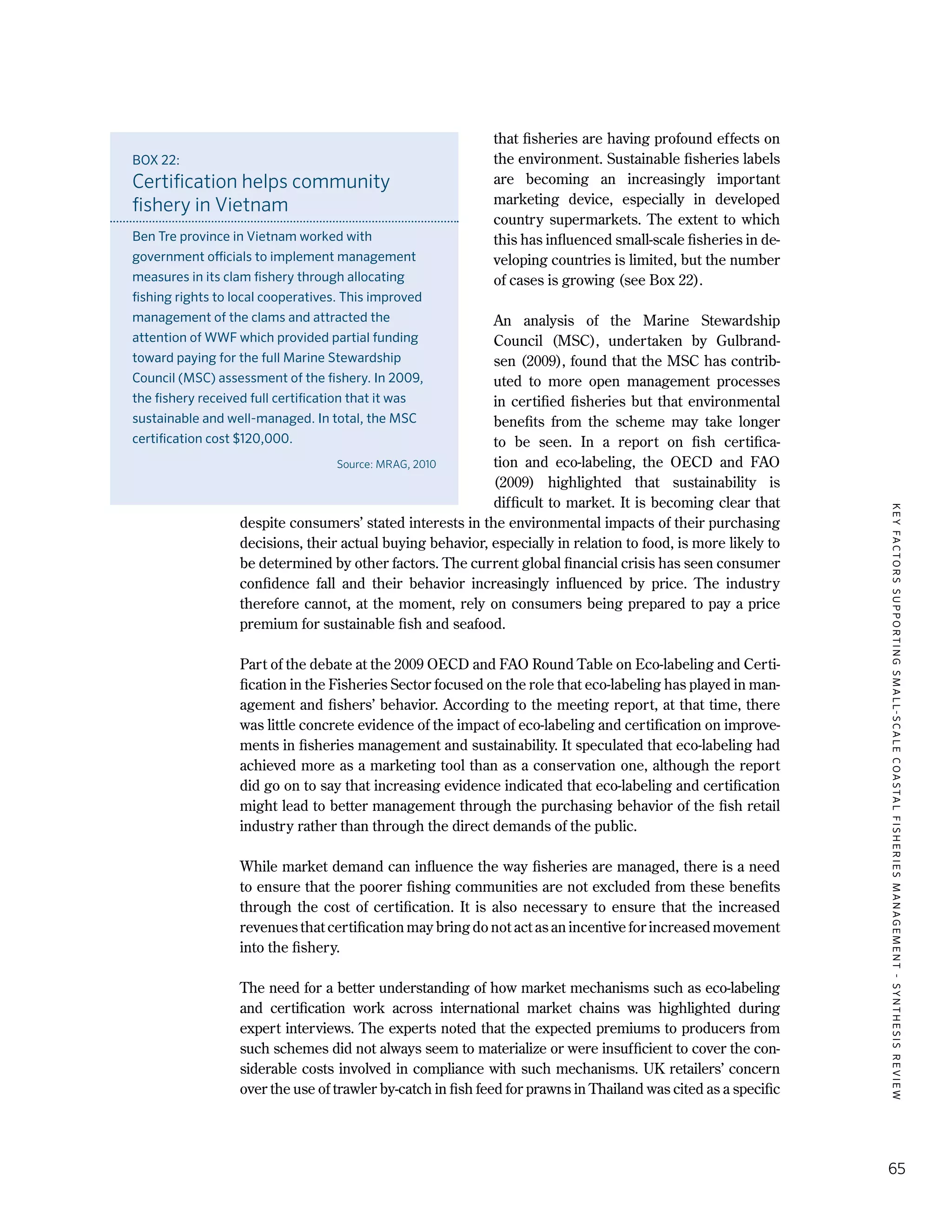 KEYFACTORSSUPPORTINGSMALL-SCALECOASTALFISHERIESMANAGEMENT-SYNTHESISREVIEW
65
that fisheries are having profound effects on
the environment. Sustainable fisheries labels
are becoming an increasingly important
marketing device, especially in developed
country supermarkets. The extent to which
this has influenced small-scale fisheries in de-
veloping countries is limited, but the number
of cases is growing (see Box 22).
An analysis of the Marine Stewardship
Council (MSC), undertaken by Gulbrand-
sen (2009), found that the MSC has contrib-
uted to more open management processes
in certified fisheries but that environmental
benefits from the scheme may take longer
to be seen. In a report on fish certifica-
tion and eco-labeling, the OECD and FAO
(2009) highlighted that sustainability is
difficult to market. It is becoming clear that
despite consumers’ stated interests in the environmental impacts of their purchasing
decisions, their actual buying behavior, especially in relation to food, is more likely to
be determined by other factors. The current global financial crisis has seen consumer
confidence fall and their behavior increasingly influenced by price. The industry
therefore cannot, at the moment, rely on consumers being prepared to pay a price
premium for sustainable fish and seafood.
Part of the debate at the 2009 OECD and FAO Round Table on Eco-labeling and Certi-
fication in the Fisheries Sector focused on the role that eco-labeling has played in man-
agement and fishers’ behavior. According to the meeting report, at that time, there
was little concrete evidence of the impact of eco-labeling and certification on improve-
ments in fisheries management and sustainability. It speculated that eco-labeling had
achieved more as a marketing tool than as a conservation one, although the report
did go on to say that increasing evidence indicated that eco-labeling and certification
might lead to better management through the purchasing behavior of the fish retail
industry rather than through the direct demands of the public.
While market demand can influence the way fisheries are managed, there is a need
to ensure that the poorer fishing communities are not excluded from these benefits
through the cost of certification. It is also necessary to ensure that the increased
revenues that certification may bring do not act as an incentive for increased movement
into the fishery.
The need for a better understanding of how market mechanisms such as eco-labeling
and certification work across international market chains was highlighted during
expert interviews. The experts noted that the expected premiums to producers from
such schemes did not always seem to materialize or were insufficient to cover the con-
siderable costs involved in compliance with such mechanisms. UK retailers’ concern
over the use of trawler by-catch in fish feed for prawns in Thailand was cited as a specific
BOX 22:
Certification helps community
fishery in Vietnam
Ben Tre province in Vietnam worked with
government officials to implement management
measures in its clam fishery through allocating
fishing rights to local cooperatives. This improved
management of the clams and attracted the
attention of WWF which provided partial funding
toward paying for the full Marine Stewardship
Council (MSC) assessment of the fishery. In 2009,
the fishery received full certification that it was
sustainable and well-managed. In total, the MSC
certification cost $120,000.
Source: MRAG, 2010
 