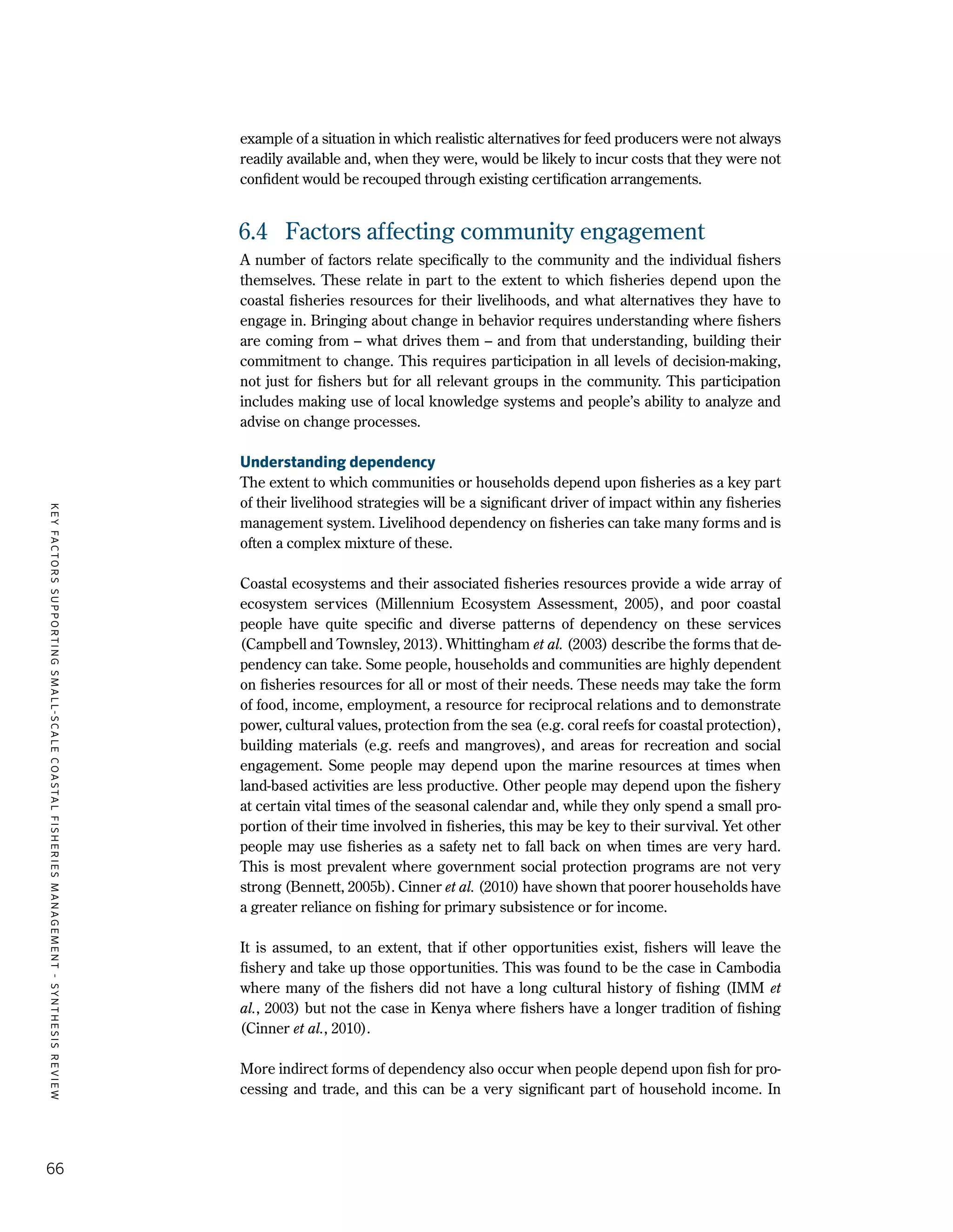 KEYFACTORSSUPPORTINGSMALL-SCALECOASTALFISHERIESMANAGEMENT-SYNTHESISREVIEW
66
example of a situation in which realistic alternatives for feed producers were not always
readily available and, when they were, would be likely to incur costs that they were not
confident would be recouped through existing certification arrangements.
6.4	 Factors affecting community engagement
A number of factors relate specifically to the community and the individual fishers
themselves. These relate in part to the extent to which fisheries depend upon the
coastal fisheries resources for their livelihoods, and what alternatives they have to
engage in. Bringing about change in behavior requires understanding where fishers
are coming from – what drives them – and from that understanding, building their
commitment to change. This requires participation in all levels of decision-making,
not just for fishers but for all relevant groups in the community. This participation
includes making use of local knowledge systems and people’s ability to analyze and
advise on change processes.
Understanding dependency
The extent to which communities or households depend upon fisheries as a key part
of their livelihood strategies will be a significant driver of impact within any fisheries
management system. Livelihood dependency on fisheries can take many forms and is
often a complex mixture of these.
Coastal ecosystems and their associated fisheries resources provide a wide array of
ecosystem services (Millennium Ecosystem Assessment, 2005), and poor coastal
people have quite specific and diverse patterns of dependency on these services
(Campbell and Townsley, 2013). Whittingham et al. (2003) describe the forms that de-
pendency can take. Some people, households and communities are highly dependent
on fisheries resources for all or most of their needs. These needs may take the form
of food, income, employment, a resource for reciprocal relations and to demonstrate
power, cultural values, protection from the sea (e.g. coral reefs for coastal protection),
building materials (e.g. reefs and mangroves), and areas for recreation and social
engagement. Some people may depend upon the marine resources at times when
land-based activities are less productive. Other people may depend upon the fishery
at certain vital times of the seasonal calendar and, while they only spend a small pro-
portion of their time involved in fisheries, this may be key to their survival. Yet other
people may use fisheries as a safety net to fall back on when times are very hard.
This is most prevalent where government social protection programs are not very
strong (Bennett, 2005b). Cinner et al. (2010) have shown that poorer households have
a greater reliance on fishing for primary subsistence or for income.
It is assumed, to an extent, that if other opportunities exist, fishers will leave the
fishery and take up those opportunities. This was found to be the case in Cambodia
where many of the fishers did not have a long cultural history of fishing (IMM et
al., 2003) but not the case in Kenya where fishers have a longer tradition of fishing
(Cinner et al., 2010).
More indirect forms of dependency also occur when people depend upon fish for pro-
cessing and trade, and this can be a very significant part of household income. In
 
