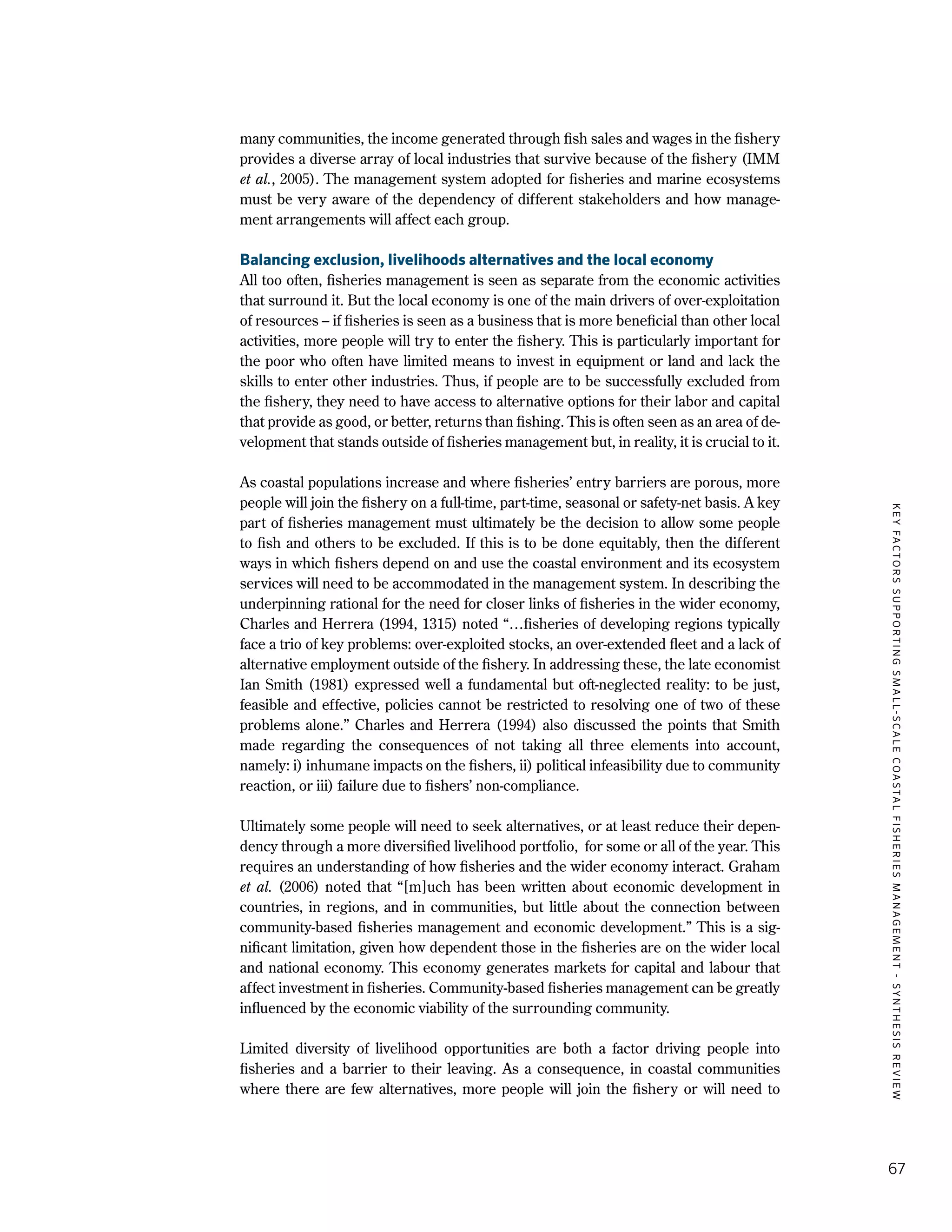 KEYFACTORSSUPPORTINGSMALL-SCALECOASTALFISHERIESMANAGEMENT-SYNTHESISREVIEW
67
many communities, the income generated through fish sales and wages in the fishery
provides a diverse array of local industries that survive because of the fishery (IMM
et al., 2005). The management system adopted for fisheries and marine ecosystems
must be very aware of the dependency of different stakeholders and how manage-
ment arrangements will affect each group.
Balancing exclusion, livelihoods alternatives and the local economy
All too often, fisheries management is seen as separate from the economic activities
that surround it. But the local economy is one of the main drivers of over-exploitation
of resources – if fisheries is seen as a business that is more beneficial than other local
activities, more people will try to enter the fishery. This is particularly important for
the poor who often have limited means to invest in equipment or land and lack the
skills to enter other industries. Thus, if people are to be successfully excluded from
the fishery, they need to have access to alternative options for their labor and capital
that provide as good, or better, returns than fishing. This is often seen as an area of de-
velopment that stands outside of fisheries management but, in reality, it is crucial to it.
As coastal populations increase and where fisheries’ entry barriers are porous, more
people will join the fishery on a full-time, part-time, seasonal or safety-net basis. A key
part of fisheries management must ultimately be the decision to allow some people
to fish and others to be excluded. If this is to be done equitably, then the different
ways in which fishers depend on and use the coastal environment and its ecosystem
services will need to be accommodated in the management system. In describing the
underpinning rational for the need for closer links of fisheries in the wider economy,
Charles and Herrera (1994, 1315) noted “…fisheries of developing regions typically
face a trio of key problems: over-exploited stocks, an over-extended fleet and a lack of
alternative employment outside of the fishery. In addressing these, the late economist
Ian Smith (1981) expressed well a fundamental but oft-neglected reality: to be just,
feasible and effective, policies cannot be restricted to resolving one of two of these
problems alone.” Charles and Herrera (1994) also discussed the points that Smith
made regarding the consequences of not taking all three elements into account,
namely: i) inhumane impacts on the fishers, ii) political infeasibility due to community
reaction, or iii) failure due to fishers’ non-compliance.
Ultimately some people will need to seek alternatives, or at least reduce their depen-
dency through a more diversified livelihood portfolio, for some or all of the year. This
requires an understanding of how fisheries and the wider economy interact. Graham
et al. (2006) noted that “[m]uch has been written about economic development in
countries, in regions, and in communities, but little about the connection between
community-based fisheries management and economic development.” This is a sig-
nificant limitation, given how dependent those in the fisheries are on the wider local
and national economy. This economy generates markets for capital and labour that
affect investment in fisheries. Community-based fisheries management can be greatly
influenced by the economic viability of the surrounding community.
Limited diversity of livelihood opportunities are both a factor driving people into
fisheries and a barrier to their leaving. As a consequence, in coastal communities
where there are few alternatives, more people will join the fishery or will need to
 