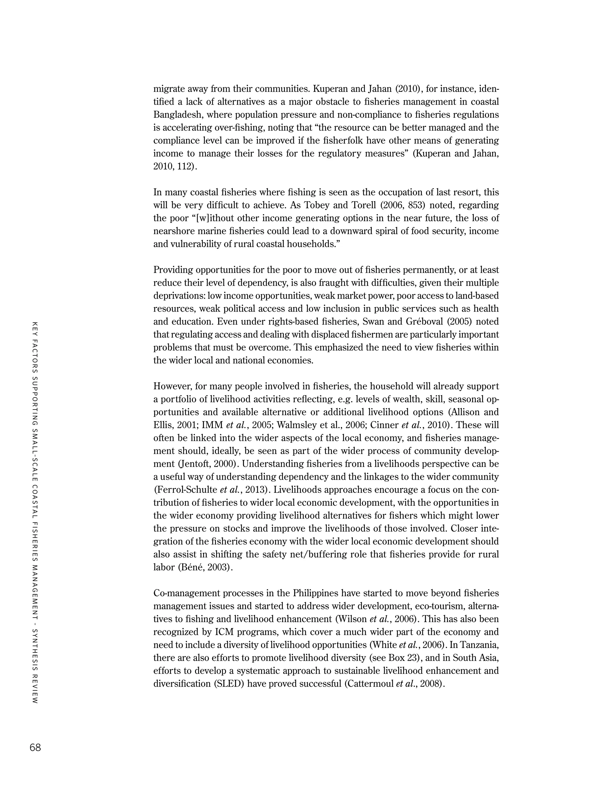 KEYFACTORSSUPPORTINGSMALL-SCALECOASTALFISHERIESMANAGEMENT-SYNTHESISREVIEW
68
migrate away from their communities. Kuperan and Jahan (2010), for instance, iden-
tified a lack of alternatives as a major obstacle to fisheries management in coastal
Bangladesh, where population pressure and non-compliance to fisheries regulations
is accelerating over-fishing, noting that “the resource can be better managed and the
compliance level can be improved if the fisherfolk have other means of generating
income to manage their losses for the regulatory measures” (Kuperan and Jahan,
2010, 112).
In many coastal fisheries where fishing is seen as the occupation of last resort, this
will be very difficult to achieve. As Tobey and Torell (2006, 853) noted, regarding
the poor “[w]ithout other income generating options in the near future, the loss of
nearshore marine fisheries could lead to a downward spiral of food security, income
and vulnerability of rural coastal households.”
Providing opportunities for the poor to move out of fisheries permanently, or at least
reduce their level of dependency, is also fraught with difficulties, given their multiple
deprivations: low income opportunities, weak market power, poor access to land-based
resources, weak political access and low inclusion in public services such as health
and education. Even under rights-based fisheries, Swan and Gréboval (2005) noted
that regulating access and dealing with displaced fishermen are particularly important
problems that must be overcome. This emphasized the need to view fisheries within
the wider local and national economies.
However, for many people involved in fisheries, the household will already support
a portfolio of livelihood activities reflecting, e.g. levels of wealth, skill, seasonal op-
portunities and available alternative or additional livelihood options (Allison and
Ellis, 2001; IMM et al., 2005; Walmsley et al., 2006; Cinner et al., 2010). These will
often be linked into the wider aspects of the local economy, and fisheries manage-
ment should, ideally, be seen as part of the wider process of community develop-
ment (Jentoft, 2000). Understanding fisheries from a livelihoods perspective can be
a useful way of understanding dependency and the linkages to the wider community
(Ferrol-Schulte et al., 2013). Livelihoods approaches encourage a focus on the con-
tribution of fisheries to wider local economic development, with the opportunities in
the wider economy providing livelihood alternatives for fishers which might lower
the pressure on stocks and improve the livelihoods of those involved. Closer inte-
gration of the fisheries economy with the wider local economic development should
also assist in shifting the safety net/buffering role that fisheries provide for rural
labor (Béné, 2003).
Co-management processes in the Philippines have started to move beyond fisheries
management issues and started to address wider development, eco-tourism, alterna-
tives to fishing and livelihood enhancement (Wilson et al., 2006). This has also been
recognized by ICM programs, which cover a much wider part of the economy and
need to include a diversity of livelihood opportunities (White et al., 2006). In Tanzania,
there are also efforts to promote livelihood diversity (see Box 23), and in South Asia,
efforts to develop a systematic approach to sustainable livelihood enhancement and
diversification (SLED) have proved successful (Cattermoul et al., 2008).
 