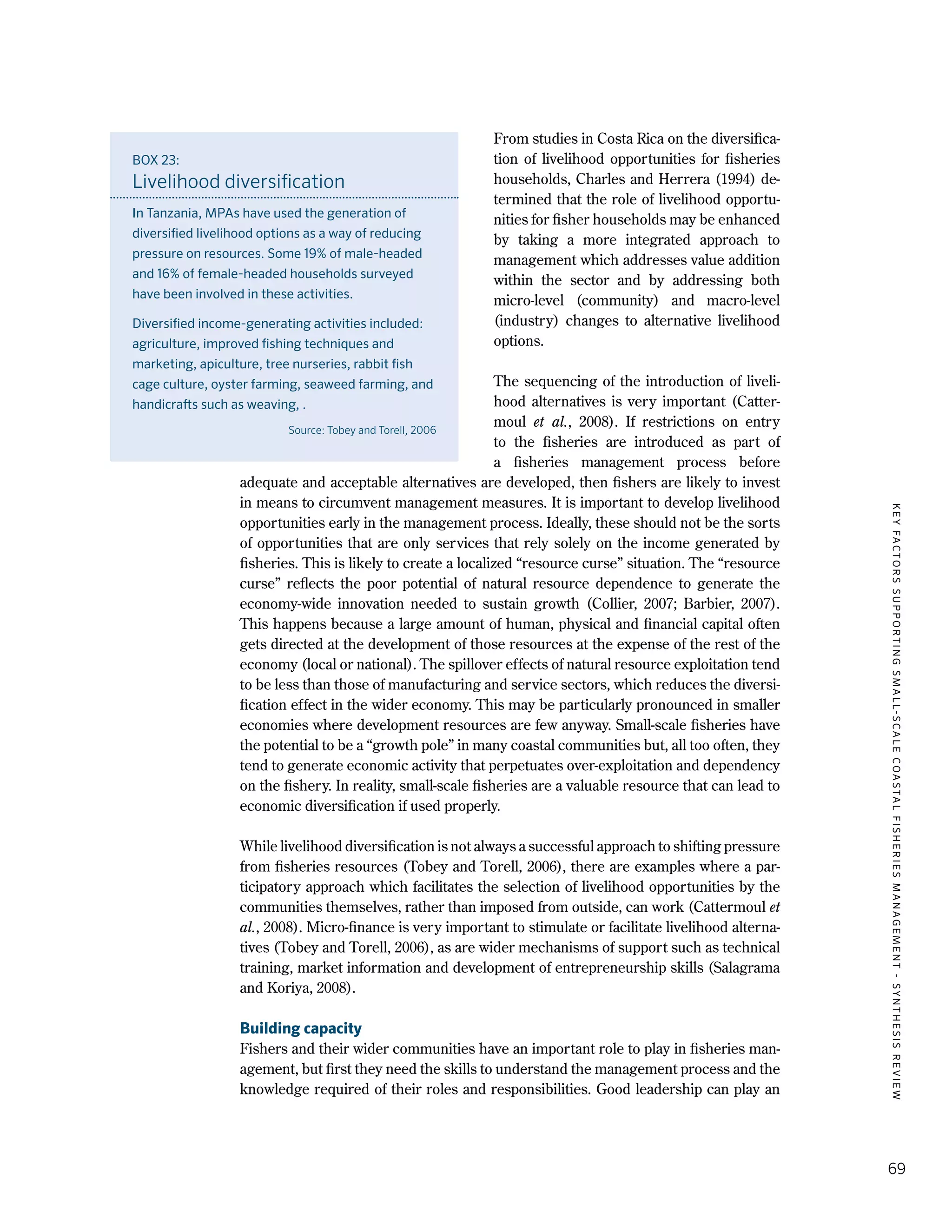 KEYFACTORSSUPPORTINGSMALL-SCALECOASTALFISHERIESMANAGEMENT-SYNTHESISREVIEW
69
From studies in Costa Rica on the diversifica-
tion of livelihood opportunities for fisheries
households, Charles and Herrera (1994) de-
termined that the role of livelihood opportu-
nities for fisher households may be enhanced
by taking a more integrated approach to
management which addresses value addition
within the sector and by addressing both
micro-level (community) and macro-level
(industry) changes to alternative livelihood
options.
The sequencing of the introduction of liveli-
hood alternatives is very important (Catter-
moul et al., 2008). If restrictions on entry
to the fisheries are introduced as part of
a fisheries management process before
adequate and acceptable alternatives are developed, then fishers are likely to invest
in means to circumvent management measures. It is important to develop livelihood
opportunities early in the management process. Ideally, these should not be the sorts
of opportunities that are only services that rely solely on the income generated by
fisheries. This is likely to create a localized “resource curse” situation. The “resource
curse” reflects the poor potential of natural resource dependence to generate the
economy-wide innovation needed to sustain growth (Collier, 2007; Barbier, 2007).
This happens because a large amount of human, physical and financial capital often
gets directed at the development of those resources at the expense of the rest of the
economy (local or national). The spillover effects of natural resource exploitation tend
to be less than those of manufacturing and service sectors, which reduces the diversi-
fication effect in the wider economy. This may be particularly pronounced in smaller
economies where development resources are few anyway. Small-scale fisheries have
the potential to be a “growth pole” in many coastal communities but, all too often, they
tend to generate economic activity that perpetuates over-exploitation and dependency
on the fishery. In reality, small-scale fisheries are a valuable resource that can lead to
economic diversification if used properly.
While livelihood diversification is not always a successful approach to shifting pressure
from fisheries resources (Tobey and Torell, 2006), there are examples where a par-
ticipatory approach which facilitates the selection of livelihood opportunities by the
communities themselves, rather than imposed from outside, can work (Cattermoul et
al., 2008). Micro-finance is very important to stimulate or facilitate livelihood alterna-
tives (Tobey and Torell, 2006), as are wider mechanisms of support such as technical
training, market information and development of entrepreneurship skills (Salagrama
and Koriya, 2008).
Building capacity
Fishers and their wider communities have an important role to play in fisheries man-
agement, but first they need the skills to understand the management process and the
knowledge required of their roles and responsibilities. Good leadership can play an
BOX 23:
Livelihood diversification
In Tanzania, MPAs have used the generation of
diversified livelihood options as a way of reducing
pressure on resources. Some 19% of male-headed
and 16% of female-headed households surveyed
have been involved in these activities.
Diversified income-generating activities included:
agriculture, improved fishing techniques and
marketing, apiculture, tree nurseries, rabbit fish
cage culture, oyster farming, seaweed farming, and
handicrafts such as weaving, .
Source: Tobey and Torell, 2006
 