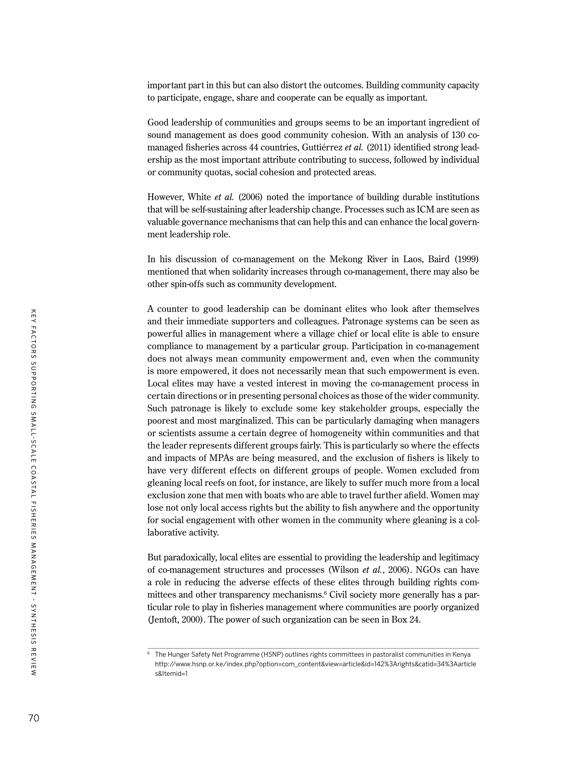 KEYFACTORSSUPPORTINGSMALL-SCALECOASTALFISHERIESMANAGEMENT-SYNTHESISREVIEW
70
important part in this but can also distort the outcomes. Building community capacity
to participate, engage, share and cooperate can be equally as important.
Good leadership of communities and groups seems to be an important ingredient of
sound management as does good community cohesion. With an analysis of 130 co-
managed fisheries across 44 countries, Guttiérrez et al. (2011) identified strong lead-
ership as the most important attribute contributing to success, followed by individual
or community quotas, social cohesion and protected areas.
However, White et al. (2006) noted the importance of building durable institutions
that will be self-sustaining after leadership change. Processes such as ICM are seen as
valuable governance mechanisms that can help this and can enhance the local govern-
ment leadership role.
In his discussion of co-management on the Mekong River in Laos, Baird (1999)
mentioned that when solidarity increases through co-management, there may also be
other spin-offs such as community development.
A counter to good leadership can be dominant elites who look after themselves
and their immediate supporters and colleagues. Patronage systems can be seen as
powerful allies in management where a village chief or local elite is able to ensure
compliance to management by a particular group. Participation in co-management
does not always mean community empowerment and, even when the community
is more empowered, it does not necessarily mean that such empowerment is even.
Local elites may have a vested interest in moving the co-management process in
certain directions or in presenting personal choices as those of the wider community.
Such patronage is likely to exclude some key stakeholder groups, especially the
poorest and most marginalized. This can be particularly damaging when managers
or scientists assume a certain degree of homogeneity within communities and that
the leader represents different groups fairly. This is particularly so where the effects
and impacts of MPAs are being measured, and the exclusion of fishers is likely to
have very different effects on different groups of people. Women excluded from
gleaning local reefs on foot, for instance, are likely to suffer much more from a local
exclusion zone that men with boats who are able to travel further afield. Women may
lose not only local access rights but the ability to fish anywhere and the opportunity
for social engagement with other women in the community where gleaning is a col-
laborative activity.
But paradoxically, local elites are essential to providing the leadership and legitimacy
of co-management structures and processes (Wilson et al., 2006). NGOs can have
a role in reducing the adverse effects of these elites through building rights com-
mittees and other transparency mechanisms.6
Civil society more generally has a par-
ticular role to play in fisheries management where communities are poorly organized
(Jentoft, 2000). The power of such organization can be seen in Box 24.
6
	 The Hunger Safety Net Programme (HSNP) outlines rights committees in pastoralist communities in Kenya
http://www.hsnp.or.ke/index.php?option=com_content&view=article&id=142%3Arights&catid=34%3Aarticle
s&Itemid=1
 