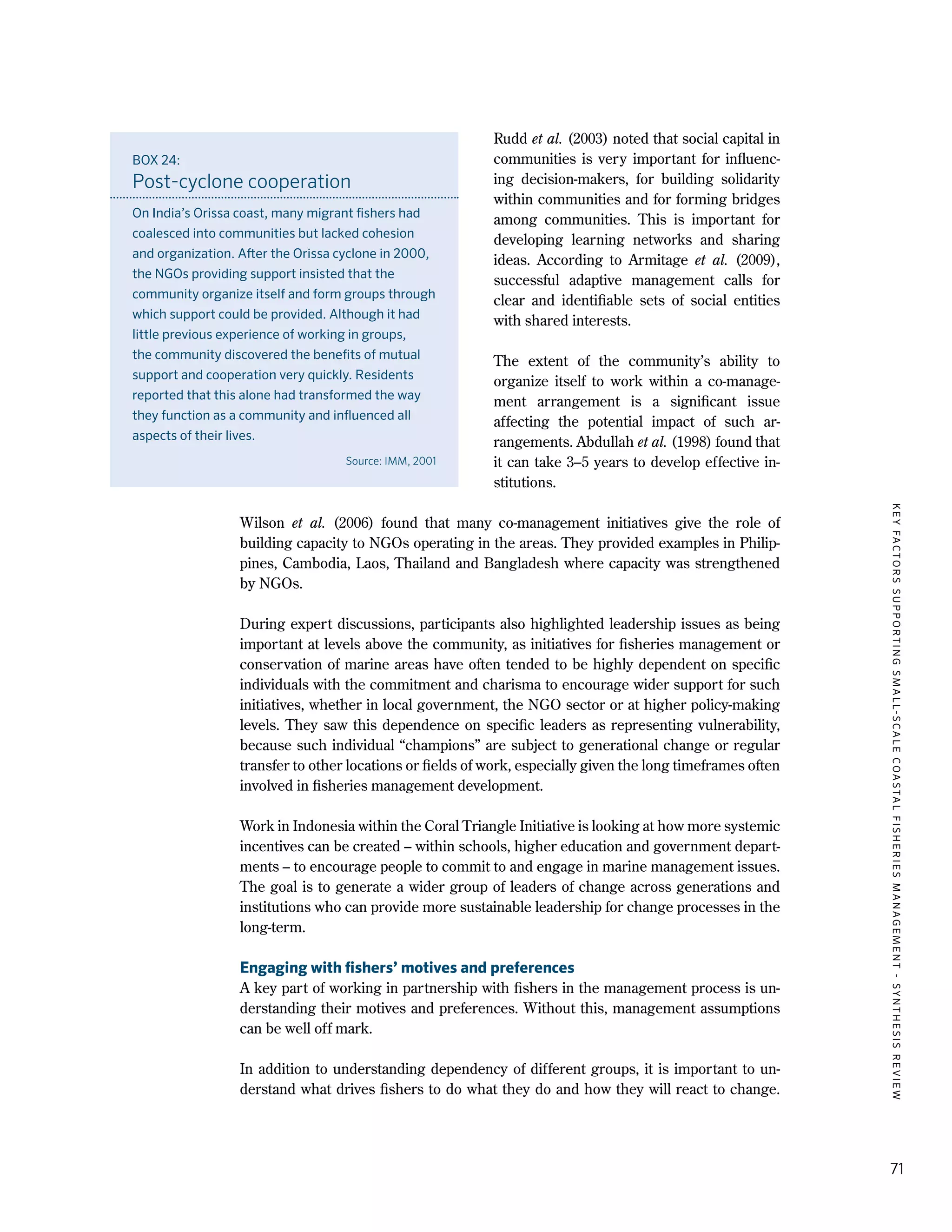 KEYFACTORSSUPPORTINGSMALL-SCALECOASTALFISHERIESMANAGEMENT-SYNTHESISREVIEW
71
Rudd et al. (2003) noted that social capital in
communities is very important for influenc-
ing decision-makers, for building solidarity
within communities and for forming bridges
among communities. This is important for
developing learning networks and sharing
ideas. According to Armitage et al. (2009),
successful adaptive management calls for
clear and identifiable sets of social entities
with shared interests.
The extent of the community’s ability to
organize itself to work within a co-manage-
ment arrangement is a significant issue
affecting the potential impact of such ar-
rangements. Abdullah et al. (1998) found that
it can take 3–5 years to develop effective in-
stitutions.
Wilson et al. (2006) found that many co-management initiatives give the role of
building capacity to NGOs operating in the areas. They provided examples in Philip-
pines, Cambodia, Laos, Thailand and Bangladesh where capacity was strengthened
by NGOs.
During expert discussions, participants also highlighted leadership issues as being
important at levels above the community, as initiatives for fisheries management or
conservation of marine areas have often tended to be highly dependent on specific
individuals with the commitment and charisma to encourage wider support for such
initiatives, whether in local government, the NGO sector or at higher policy-making
levels. They saw this dependence on specific leaders as representing vulnerability,
because such individual “champions” are subject to generational change or regular
transfer to other locations or fields of work, especially given the long timeframes often
involved in fisheries management development.
Work in Indonesia within the Coral Triangle Initiative is looking at how more systemic
incentives can be created – within schools, higher education and government depart-
ments – to encourage people to commit to and engage in marine management issues.
The goal is to generate a wider group of leaders of change across generations and
institutions who can provide more sustainable leadership for change processes in the
long-term.
Engaging with fishers’ motives and preferences
A key part of working in partnership with fishers in the management process is un-
derstanding their motives and preferences. Without this, management assumptions
can be well off mark.
In addition to understanding dependency of different groups, it is important to un-
derstand what drives fishers to do what they do and how they will react to change.
BOX 24:
Post-cyclone cooperation
On India’s Orissa coast, many migrant fishers had
coalesced into communities but lacked cohesion
and organization. After the Orissa cyclone in 2000,
the NGOs providing support insisted that the
community organize itself and form groups through
which support could be provided. Although it had
little previous experience of working in groups,
the community discovered the benefits of mutual
support and cooperation very quickly. Residents
reported that this alone had transformed the way
they function as a community and influenced all
aspects of their lives.
Source: IMM, 2001
 