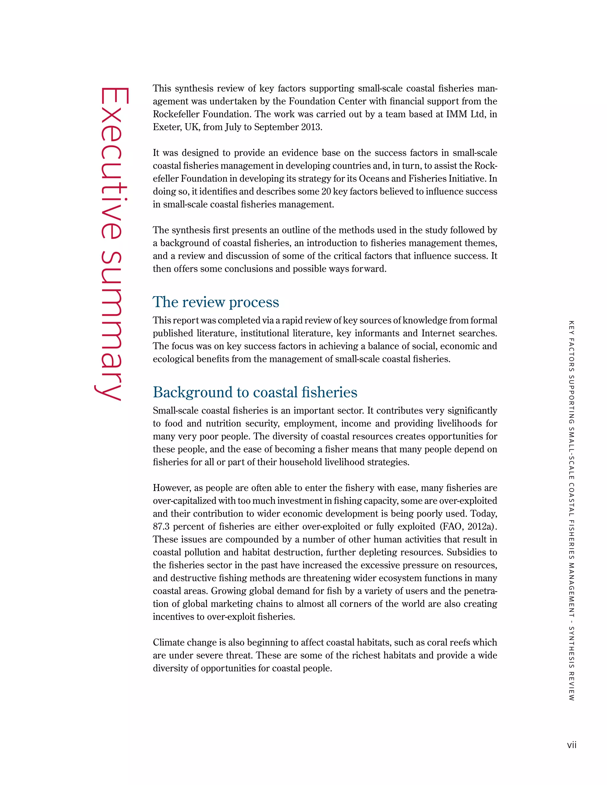KEYFACTORSSUPPORTINGSMALL-SCALECOASTALFISHERIESMANAGEMENT-SYNTHESISREVIEW
vii
This synthesis review of key factors supporting small-scale coastal fisheries man-
agement was undertaken by the Foundation Center with financial support from the
Rockefeller Foundation. The work was carried out by a team based at IMM Ltd, in
Exeter, UK, from July to September 2013.
It was designed to provide an evidence base on the success factors in small-scale
coastal fisheries management in developing countries and, in turn, to assist the Rock-
efeller Foundation in developing its strategy for its Oceans and Fisheries Initiative. In
doing so, it identifies and describes some 20 key factors believed to influence success
in small-scale coastal fisheries management.
The synthesis first presents an outline of the methods used in the study followed by
a background of coastal fisheries, an introduction to fisheries management themes,
and a review and discussion of some of the critical factors that influence success. It
then offers some conclusions and possible ways forward.
The review process
This report was completed via a rapid review of key sources of knowledge from formal
published literature, institutional literature, key informants and Internet searches.
The focus was on key success factors in achieving a balance of social, economic and
ecological benefits from the management of small-scale coastal fisheries.
Background to coastal fisheries
Small-scale coastal fisheries is an important sector. It contributes very significantly
to food and nutrition security, employment, income and providing livelihoods for
many very poor people. The diversity of coastal resources creates opportunities for
these people, and the ease of becoming a fisher means that many people depend on
fisheries for all or part of their household livelihood strategies.
However, as people are often able to enter the fishery with ease, many fisheries are
over-capitalized with too much investment in fishing capacity, some are over-exploited
and their contribution to wider economic development is being poorly used. Today,
87.3 percent of fisheries are either over-exploited or fully exploited (FAO, 2012a).
These issues are compounded by a number of other human activities that result in
coastal pollution and habitat destruction, further depleting resources. Subsidies to
the fisheries sector in the past have increased the excessive pressure on resources,
and destructive fishing methods are threatening wider ecosystem functions in many
coastal areas. Growing global demand for fish by a variety of users and the penetra-
tion of global marketing chains to almost all corners of the world are also creating
incentives to over-exploit fisheries.
Climate change is also beginning to affect coastal habitats, such as coral reefs which
are under severe threat. These are some of the richest habitats and provide a wide
diversity of opportunities for coastal people.
Executivesummary
 