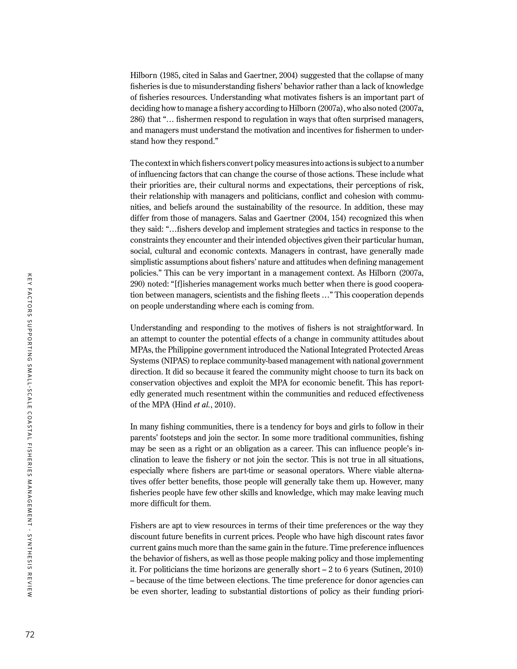 KEYFACTORSSUPPORTINGSMALL-SCALECOASTALFISHERIESMANAGEMENT-SYNTHESISREVIEW
72
Hilborn (1985, cited in Salas and Gaertner, 2004) suggested that the collapse of many
fisheries is due to misunderstanding fishers’ behavior rather than a lack of knowledge
of fisheries resources. Understanding what motivates fishers is an important part of
deciding how to manage a fishery according to Hilborn (2007a), who also noted (2007a,
286) that “… fishermen respond to regulation in ways that often surprised managers,
and managers must understand the motivation and incentives for fishermen to under-
stand how they respond.”
Thecontextinwhichfishersconvertpolicymeasuresintoactionsissubjecttoanumber
of influencing factors that can change the course of those actions. These include what
their priorities are, their cultural norms and expectations, their perceptions of risk,
their relationship with managers and politicians, conflict and cohesion with commu-
nities, and beliefs around the sustainability of the resource. In addition, these may
differ from those of managers. Salas and Gaertner (2004, 154) recognized this when
they said: “…fishers develop and implement strategies and tactics in response to the
constraints they encounter and their intended objectives given their particular human,
social, cultural and economic contexts. Managers in contrast, have generally made
simplistic assumptions about fishers’ nature and attitudes when defining management
policies.” This can be very important in a management context. As Hilborn (2007a,
290) noted: “[f]isheries management works much better when there is good coopera-
tion between managers, scientists and the fishing fleets …” This cooperation depends
on people understanding where each is coming from.
Understanding and responding to the motives of fishers is not straightforward. In
an attempt to counter the potential effects of a change in community attitudes about
MPAs, the Philippine government introduced the National Integrated Protected Areas
Systems (NIPAS) to replace community-based management with national government
direction. It did so because it feared the community might choose to turn its back on
conservation objectives and exploit the MPA for economic benefit. This has report-
edly generated much resentment within the communities and reduced effectiveness
of the MPA (Hind et al., 2010).
In many fishing communities, there is a tendency for boys and girls to follow in their
parents’ footsteps and join the sector. In some more traditional communities, fishing
may be seen as a right or an obligation as a career. This can influence people’s in-
clination to leave the fishery or not join the sector. This is not true in all situations,
especially where fishers are part-time or seasonal operators. Where viable alterna-
tives offer better benefits, those people will generally take them up. However, many
fisheries people have few other skills and knowledge, which may make leaving much
more difficult for them.
Fishers are apt to view resources in terms of their time preferences or the way they
discount future benefits in current prices. People who have high discount rates favor
current gains much more than the same gain in the future. Time preference influences
the behavior of fishers, as well as those people making policy and those implementing
it. For politicians the time horizons are generally short – 2 to 6 years (Sutinen, 2010)
– because of the time between elections. The time preference for donor agencies can
be even shorter, leading to substantial distortions of policy as their funding priori-
 