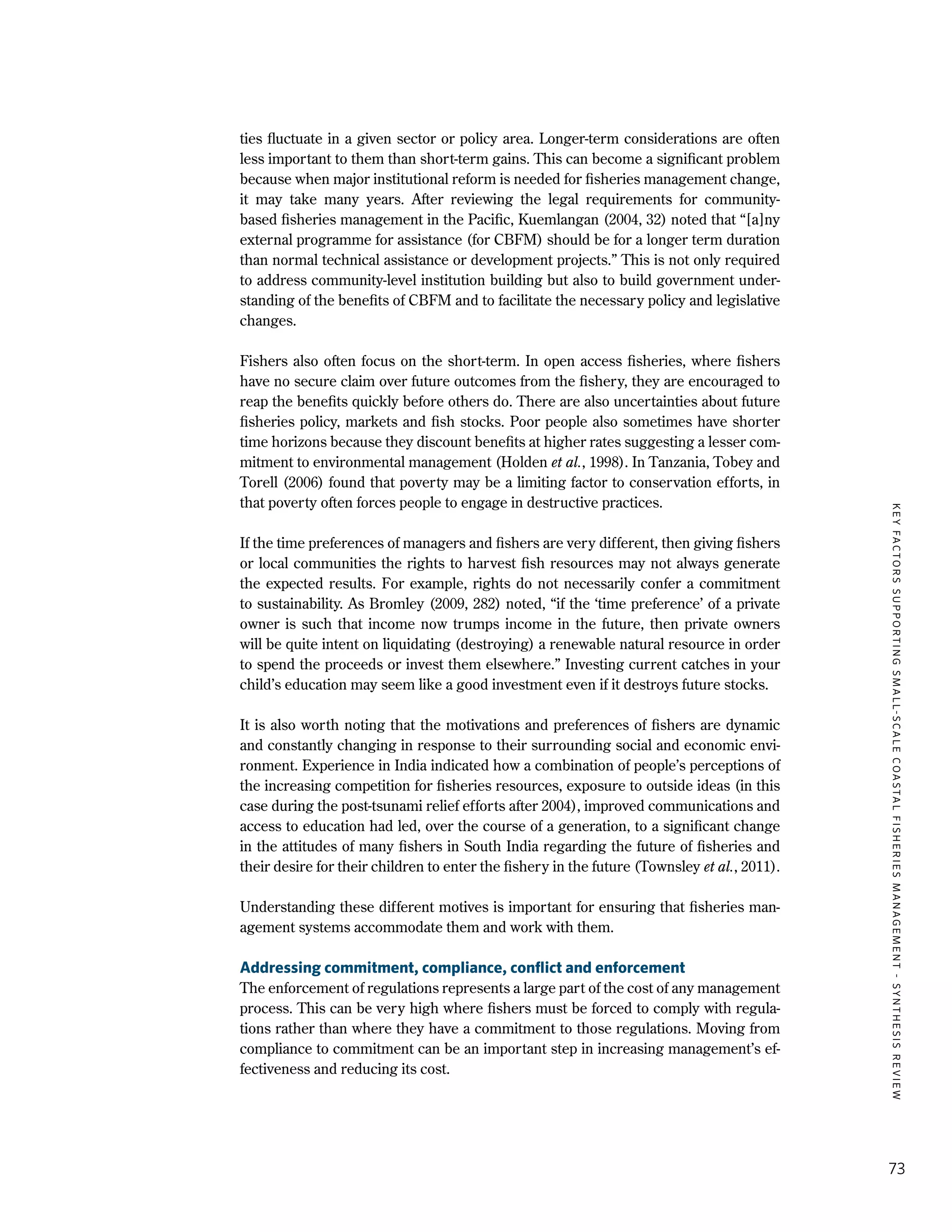 KEYFACTORSSUPPORTINGSMALL-SCALECOASTALFISHERIESMANAGEMENT-SYNTHESISREVIEW
73
ties fluctuate in a given sector or policy area. Longer-term considerations are often
less important to them than short-term gains. This can become a significant problem
because when major institutional reform is needed for fisheries management change,
it may take many years. After reviewing the legal requirements for community-
based fisheries management in the Pacific, Kuemlangan (2004, 32) noted that “[a]ny
external programme for assistance (for CBFM) should be for a longer term duration
than normal technical assistance or development projects.” This is not only required
to address community-level institution building but also to build government under-
standing of the benefits of CBFM and to facilitate the necessary policy and legislative
changes.
Fishers also often focus on the short-term. In open access fisheries, where fishers
have no secure claim over future outcomes from the fishery, they are encouraged to
reap the benefits quickly before others do. There are also uncertainties about future
fisheries policy, markets and fish stocks. Poor people also sometimes have shorter
time horizons because they discount benefits at higher rates suggesting a lesser com-
mitment to environmental management (Holden et al., 1998). In Tanzania, Tobey and
Torell (2006) found that poverty may be a limiting factor to conservation efforts, in
that poverty often forces people to engage in destructive practices.
If the time preferences of managers and fishers are very different, then giving fishers
or local communities the rights to harvest fish resources may not always generate
the expected results. For example, rights do not necessarily confer a commitment
to sustainability. As Bromley (2009, 282) noted, “if the ‘time preference’ of a private
owner is such that income now trumps income in the future, then private owners
will be quite intent on liquidating (destroying) a renewable natural resource in order
to spend the proceeds or invest them elsewhere.” Investing current catches in your
child’s education may seem like a good investment even if it destroys future stocks.
It is also worth noting that the motivations and preferences of fishers are dynamic
and constantly changing in response to their surrounding social and economic envi-
ronment. Experience in India indicated how a combination of people’s perceptions of
the increasing competition for fisheries resources, exposure to outside ideas (in this
case during the post-tsunami relief efforts after 2004), improved communications and
access to education had led, over the course of a generation, to a significant change
in the attitudes of many fishers in South India regarding the future of fisheries and
their desire for their children to enter the fishery in the future (Townsley et al., 2011).
Understanding these different motives is important for ensuring that fisheries man-
agement systems accommodate them and work with them.
Addressing commitment, compliance, conflict and enforcement
The enforcement of regulations represents a large part of the cost of any management
process. This can be very high where fishers must be forced to comply with regula-
tions rather than where they have a commitment to those regulations. Moving from
compliance to commitment can be an important step in increasing management’s ef-
fectiveness and reducing its cost.
 