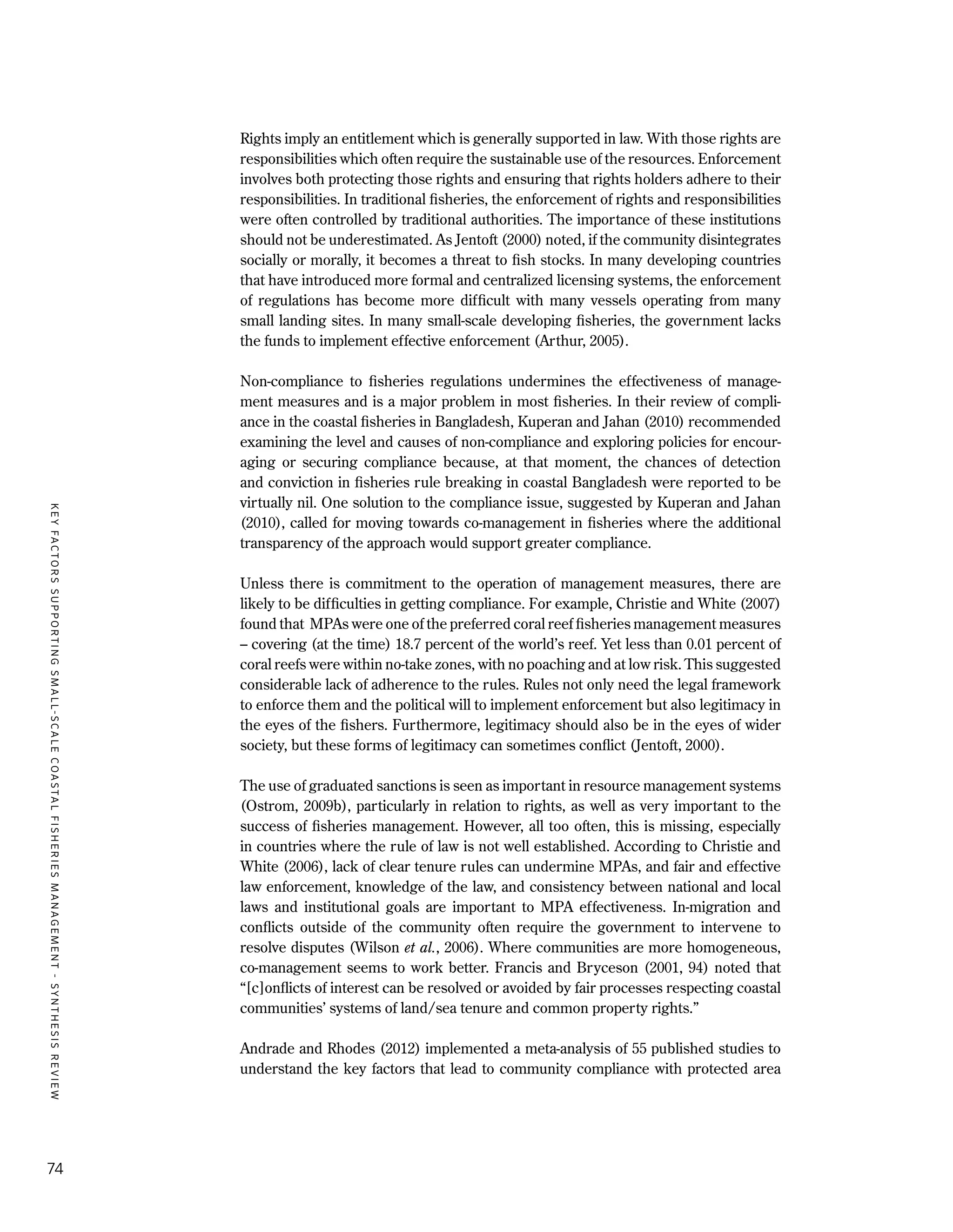 KEYFACTORSSUPPORTINGSMALL-SCALECOASTALFISHERIESMANAGEMENT-SYNTHESISREVIEW
74
Rights imply an entitlement which is generally supported in law. With those rights are
responsibilities which often require the sustainable use of the resources. Enforcement
involves both protecting those rights and ensuring that rights holders adhere to their
responsibilities. In traditional fisheries, the enforcement of rights and responsibilities
were often controlled by traditional authorities. The importance of these institutions
should not be underestimated. As Jentoft (2000) noted, if the community disintegrates
socially or morally, it becomes a threat to fish stocks. In many developing countries
that have introduced more formal and centralized licensing systems, the enforcement
of regulations has become more difficult with many vessels operating from many
small landing sites. In many small-scale developing fisheries, the government lacks
the funds to implement effective enforcement (Arthur, 2005).
Non-compliance to fisheries regulations undermines the effectiveness of manage-
ment measures and is a major problem in most fisheries. In their review of compli-
ance in the coastal fisheries in Bangladesh, Kuperan and Jahan (2010) recommended
examining the level and causes of non-compliance and exploring policies for encour-
aging or securing compliance because, at that moment, the chances of detection
and conviction in fisheries rule breaking in coastal Bangladesh were reported to be
virtually nil. One solution to the compliance issue, suggested by Kuperan and Jahan
(2010), called for moving towards co-management in fisheries where the additional
transparency of the approach would support greater compliance.
Unless there is commitment to the operation of management measures, there are
likely to be difficulties in getting compliance. For example, Christie and White (2007)
found that MPAs were one of the preferred coral reef fisheries management measures
– covering (at the time) 18.7 percent of the world’s reef. Yet less than 0.01 percent of
coral reefs were within no-take zones, with no poaching and at low risk. This suggested
considerable lack of adherence to the rules. Rules not only need the legal framework
to enforce them and the political will to implement enforcement but also legitimacy in
the eyes of the fishers. Furthermore, legitimacy should also be in the eyes of wider
society, but these forms of legitimacy can sometimes conflict (Jentoft, 2000).
The use of graduated sanctions is seen as important in resource management systems
(Ostrom, 2009b), particularly in relation to rights, as well as very important to the
success of fisheries management. However, all too often, this is missing, especially
in countries where the rule of law is not well established. According to Christie and
White (2006), lack of clear tenure rules can undermine MPAs, and fair and effective
law enforcement, knowledge of the law, and consistency between national and local
laws and institutional goals are important to MPA effectiveness. In-migration and
conflicts outside of the community often require the government to intervene to
resolve disputes (Wilson et al., 2006). Where communities are more homogeneous,
co-management seems to work better. Francis and Bryceson (2001, 94) noted that
“[c]onflicts of interest can be resolved or avoided by fair processes respecting coastal
communities’ systems of land/sea tenure and common property rights.”
Andrade and Rhodes (2012) implemented a meta-analysis of 55 published studies to
understand the key factors that lead to community compliance with protected area
 