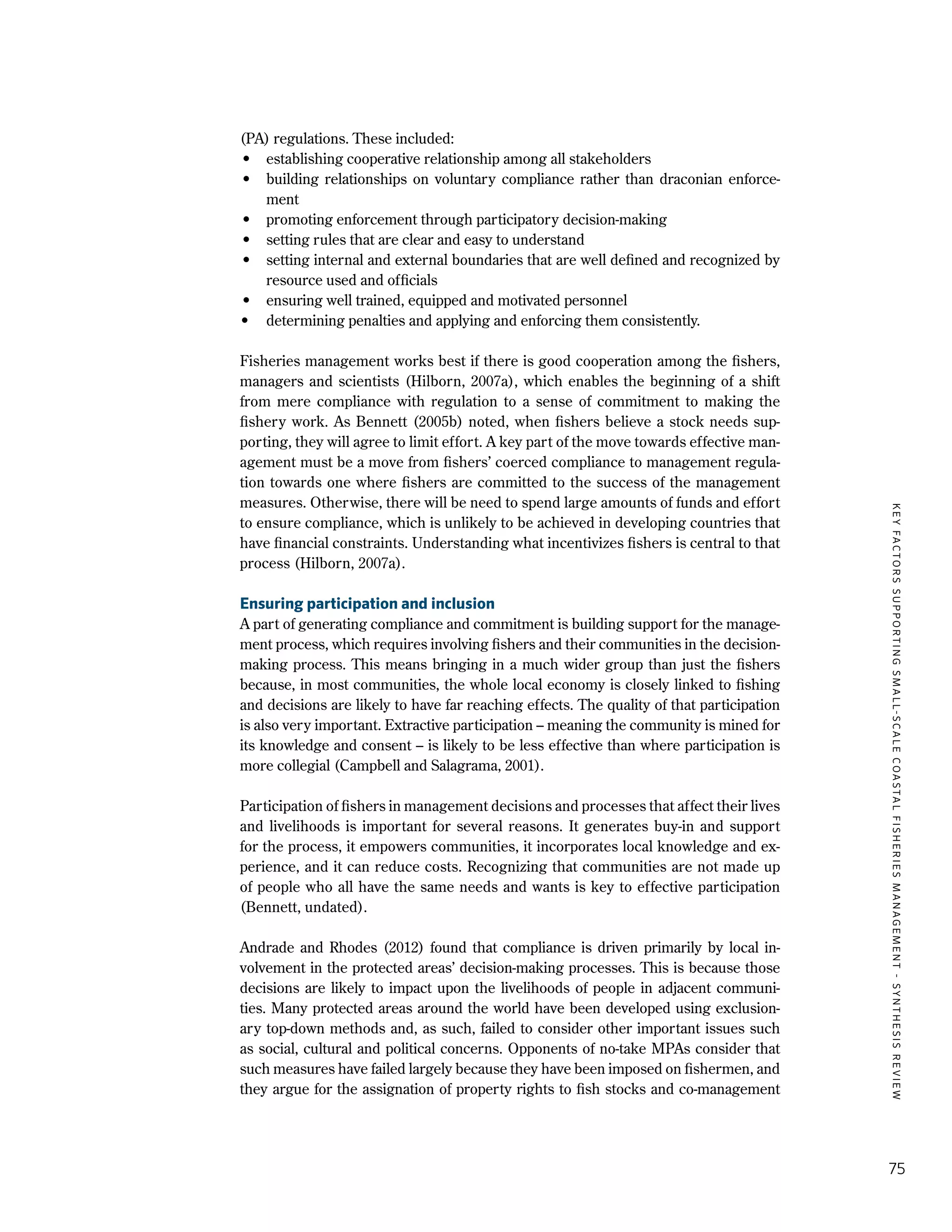 KEYFACTORSSUPPORTINGSMALL-SCALECOASTALFISHERIESMANAGEMENT-SYNTHESISREVIEW
75
(PA) regulations. These included:
•	 establishing cooperative relationship among all stakeholders
•	 building relationships on voluntary compliance rather than draconian enforce-
ment
•	 promoting enforcement through participatory decision-making
•	 setting rules that are clear and easy to understand
•	 setting internal and external boundaries that are well defined and recognized by
resource used and officials
•	 ensuring well trained, equipped and motivated personnel
•	 determining penalties and applying and enforcing them consistently.
Fisheries management works best if there is good cooperation among the fishers,
managers and scientists (Hilborn, 2007a), which enables the beginning of a shift
from mere compliance with regulation to a sense of commitment to making the
fishery work. As Bennett (2005b) noted, when fishers believe a stock needs sup-
porting, they will agree to limit effort. A key part of the move towards effective man-
agement must be a move from fishers’ coerced compliance to management regula-
tion towards one where fishers are committed to the success of the management
measures. Otherwise, there will be need to spend large amounts of funds and effort
to ensure compliance, which is unlikely to be achieved in developing countries that
have financial constraints. Understanding what incentivizes fishers is central to that
process (Hilborn, 2007a).
Ensuring participation and inclusion
A part of generating compliance and commitment is building support for the manage-
ment process, which requires involving fishers and their communities in the decision-
making process. This means bringing in a much wider group than just the fishers
because, in most communities, the whole local economy is closely linked to fishing
and decisions are likely to have far reaching effects. The quality of that participation
is also very important. Extractive participation – meaning the community is mined for
its knowledge and consent – is likely to be less effective than where participation is
more collegial (Campbell and Salagrama, 2001).
Participation of fishers in management decisions and processes that affect their lives
and livelihoods is important for several reasons. It generates buy-in and support
for the process, it empowers communities, it incorporates local knowledge and ex-
perience, and it can reduce costs. Recognizing that communities are not made up
of people who all have the same needs and wants is key to effective participation
(Bennett, undated).
Andrade and Rhodes (2012) found that compliance is driven primarily by local in-
volvement in the protected areas’ decision-making processes. This is because those
decisions are likely to impact upon the livelihoods of people in adjacent communi-
ties. Many protected areas around the world have been developed using exclusion-
ary top-down methods and, as such, failed to consider other important issues such
as social, cultural and political concerns. Opponents of no-take MPAs consider that
such measures have failed largely because they have been imposed on fishermen, and
they argue for the assignation of property rights to fish stocks and co-management
 