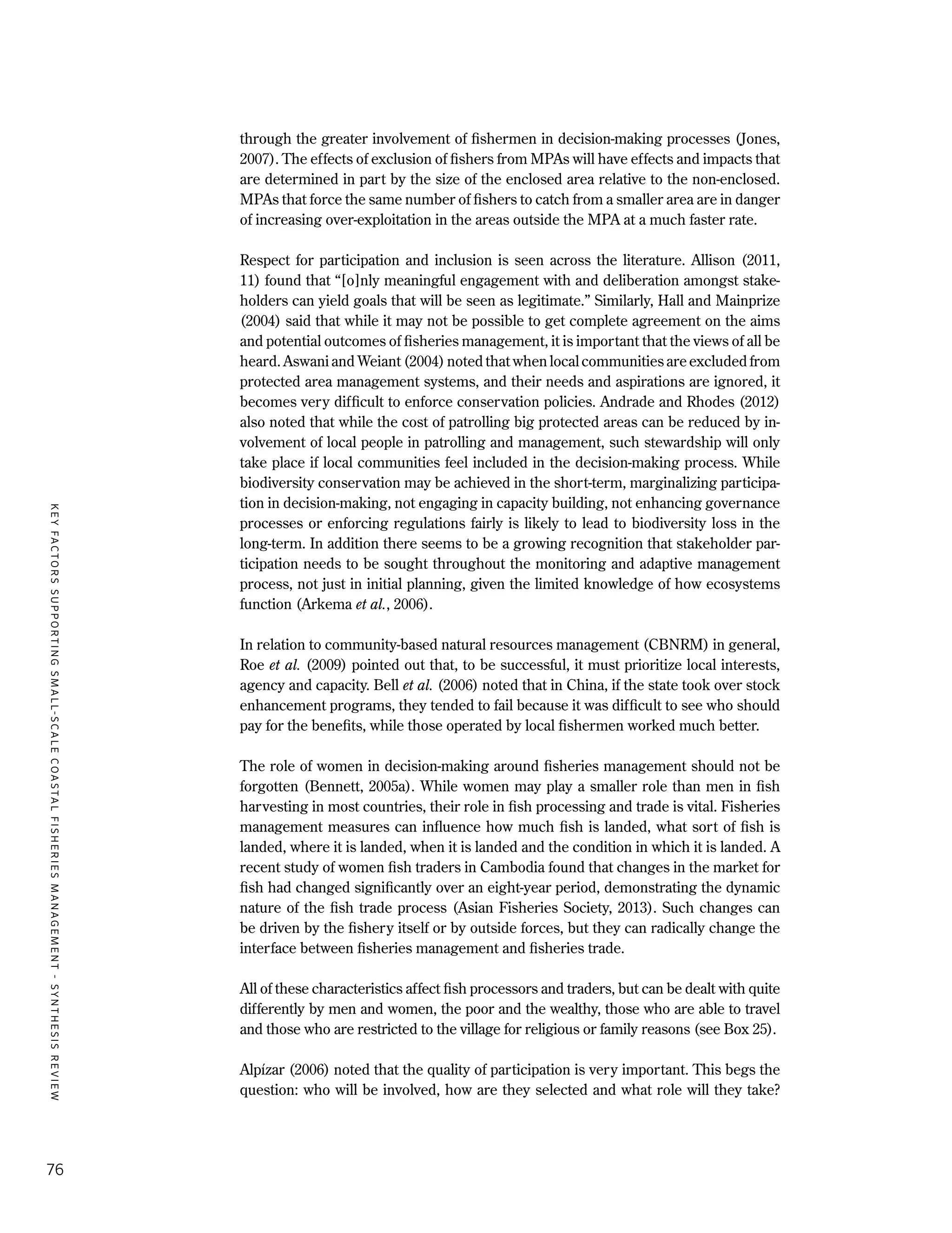 KEYFACTORSSUPPORTINGSMALL-SCALECOASTALFISHERIESMANAGEMENT-SYNTHESISREVIEW
76
through the greater involvement of fishermen in decision-making processes (Jones,
2007). The effects of exclusion of fishers from MPAs will have effects and impacts that
are determined in part by the size of the enclosed area relative to the non-enclosed.
MPAs that force the same number of fishers to catch from a smaller area are in danger
of increasing over-exploitation in the areas outside the MPA at a much faster rate.
Respect for participation and inclusion is seen across the literature. Allison (2011,
11) found that “[o]nly meaningful engagement with and deliberation amongst stake-
holders can yield goals that will be seen as legitimate.” Similarly, Hall and Mainprize
(2004) said that while it may not be possible to get complete agreement on the aims
and potential outcomes of fisheries management, it is important that the views of all be
heard. Aswani and Weiant (2004) noted that when local communities are excluded from
protected area management systems, and their needs and aspirations are ignored, it
becomes very difficult to enforce conservation policies. Andrade and Rhodes (2012)
also noted that while the cost of patrolling big protected areas can be reduced by in-
volvement of local people in patrolling and management, such stewardship will only
take place if local communities feel included in the decision-making process. While
biodiversity conservation may be achieved in the short-term, marginalizing participa-
tion in decision-making, not engaging in capacity building, not enhancing governance
processes or enforcing regulations fairly is likely to lead to biodiversity loss in the
long-term. In addition there seems to be a growing recognition that stakeholder par-
ticipation needs to be sought throughout the monitoring and adaptive management
process, not just in initial planning, given the limited knowledge of how ecosystems
function (Arkema et al., 2006).
In relation to community-based natural resources management (CBNRM) in general,
Roe et al. (2009) pointed out that, to be successful, it must prioritize local interests,
agency and capacity. Bell et al. (2006) noted that in China, if the state took over stock
enhancement programs, they tended to fail because it was difficult to see who should
pay for the benefits, while those operated by local fishermen worked much better.
The role of women in decision-making around fisheries management should not be
forgotten (Bennett, 2005a). While women may play a smaller role than men in fish
harvesting in most countries, their role in fish processing and trade is vital. Fisheries
management measures can influence how much fish is landed, what sort of fish is
landed, where it is landed, when it is landed and the condition in which it is landed. A
recent study of women fish traders in Cambodia found that changes in the market for
fish had changed significantly over an eight-year period, demonstrating the dynamic
nature of the fish trade process (Asian Fisheries Society, 2013). Such changes can
be driven by the fishery itself or by outside forces, but they can radically change the
interface between fisheries management and fisheries trade.
All of these characteristics affect fish processors and traders, but can be dealt with quite
differently by men and women, the poor and the wealthy, those who are able to travel
and those who are restricted to the village for religious or family reasons (see Box 25).
Alpízar (2006) noted that the quality of participation is very important. This begs the
question: who will be involved, how are they selected and what role will they take?
 